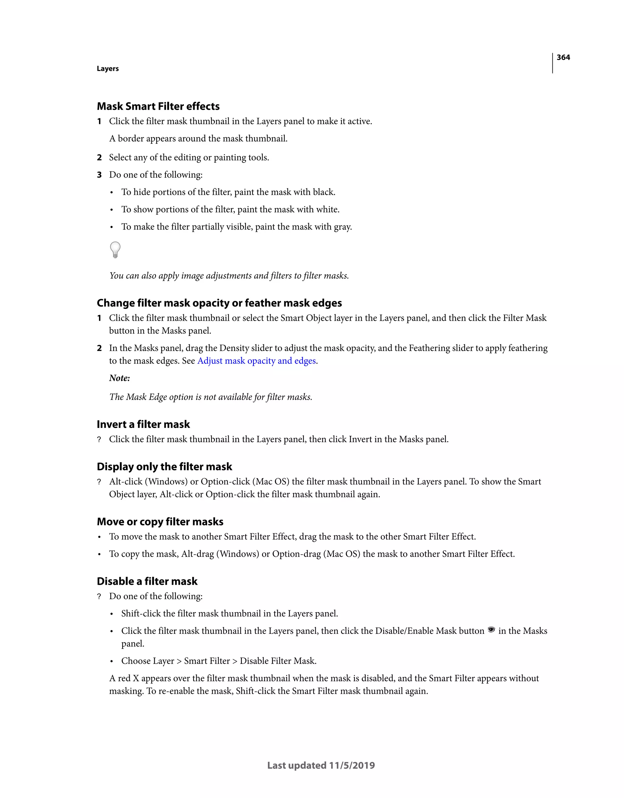364
Layers
Last updated 11/5/2019
Mask Smart Filter effects
1 Click the filter mask thumbnail in the Layers panel to make it active.
A border appears around the mask thumbnail.
2 Select any of the editing or painting tools.
3 Do one of the following:
• To hide portions of the filter, paint the mask with black.
• To show portions of the filter, paint the mask with white.
• To make the filter partially visible, paint the mask with gray.
You can also apply image adjustments and filters to filter masks.
Change filter mask opacity or feather mask edges
1 Click the filter mask thumbnail or select the Smart Object layer in the Layers panel, and then click the Filter Mask
button in the Masks panel.
2 In the Masks panel, drag the Density slider to adjust the mask opacity, and the Feathering slider to apply feathering
to the mask edges. See Adjust mask opacity and edges.
Note:
The Mask Edge option is not available for filter masks.
Invert a filter mask
? Click the filter mask thumbnail in the Layers panel, then click Invert in the Masks panel.
Display only the filter mask
? Alt-click (Windows) or Option-click (Mac OS) the filter mask thumbnail in the Layers panel. To show the Smart
Object layer, Alt-click or Option-click the filter mask thumbnail again.
Move or copy filter masks
• To move the mask to another Smart Filter Effect, drag the mask to the other Smart Filter Effect.
• To copy the mask, Alt-drag (Windows) or Option-drag (Mac OS) the mask to another Smart Filter Effect.
Disable a filter mask
? Do one of the following:
• Shift-click the filter mask thumbnail in the Layers panel.
• Click the filter mask thumbnail in the Layers panel, then click the Disable/Enable Mask button in the Masks
panel.
• Choose Layer > Smart Filter > Disable Filter Mask.
A red X appears over the filter mask thumbnail when the mask is disabled, and the Smart Filter appears without
masking. To re-enable the mask, Shift-click the Smart Filter mask thumbnail again.
 