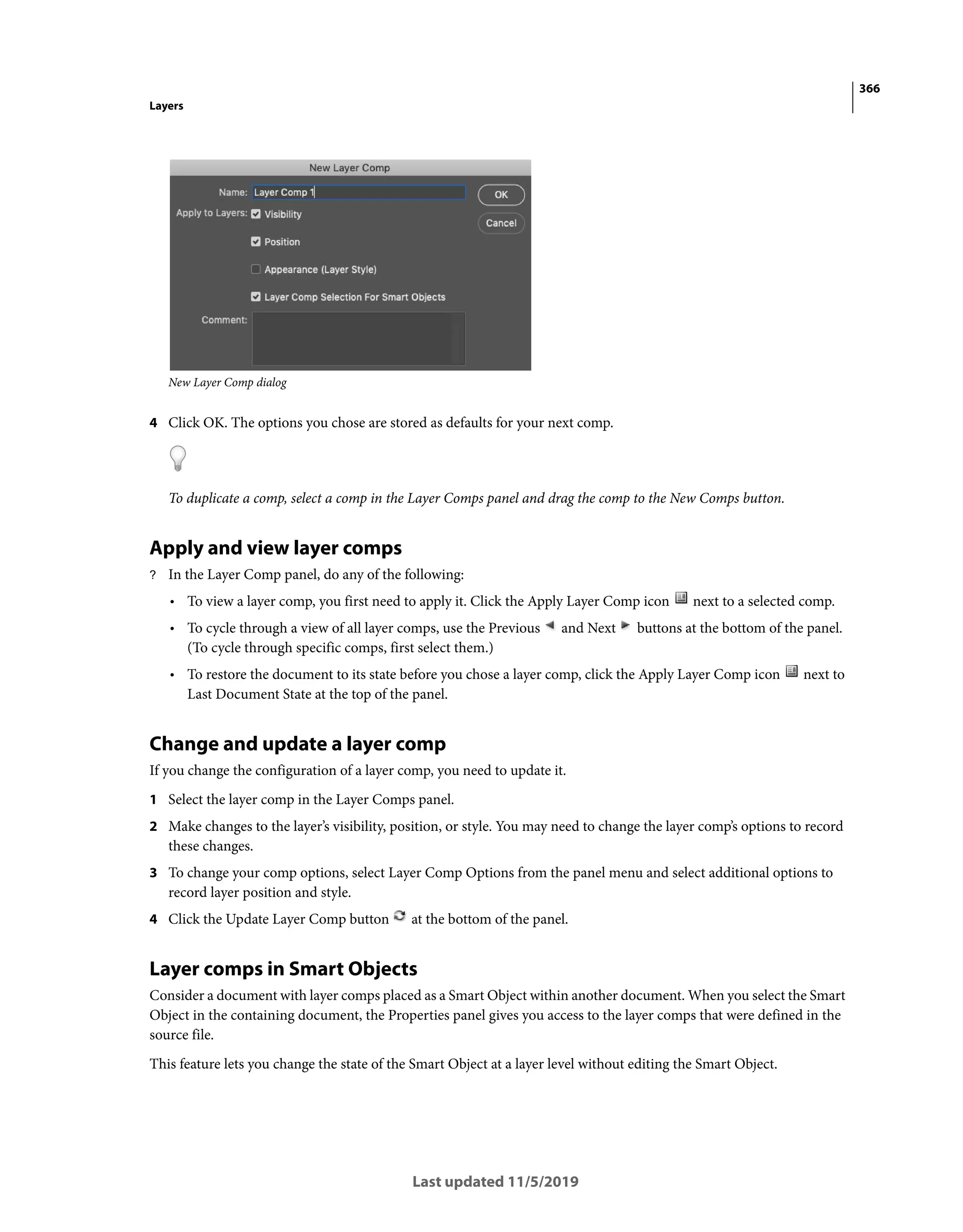 366
Layers
Last updated 11/5/2019
New Layer Comp dialog
4 Click OK. The options you chose are stored as defaults for your next comp.
To duplicate a comp, select a comp in the Layer Comps panel and drag the comp to the New Comps button.
Apply and view layer comps
? In the Layer Comp panel, do any of the following:
• To view a layer comp, you first need to apply it. Click the Apply Layer Comp icon next to a selected comp.
• To cycle through a view of all layer comps, use the Previous and Next buttons at the bottom of the panel.
(To cycle through specific comps, first select them.)
• To restore the document to its state before you chose a layer comp, click the Apply Layer Comp icon next to
Last Document State at the top of the panel.
Change and update a layer comp
If you change the configuration of a layer comp, you need to update it.
1 Select the layer comp in the Layer Comps panel.
2 Make changes to the layer’s visibility, position, or style. You may need to change the layer comp’s options to record
these changes.
3 To change your comp options, select Layer Comp Options from the panel menu and select additional options to
record layer position and style.
4 Click the Update Layer Comp button at the bottom of the panel.
Layer comps in Smart Objects
Consider a document with layer comps placed as a Smart Object within another document. When you select the Smart
Object in the containing document, the Properties panel gives you access to the layer comps that were defined in the
source file.
This feature lets you change the state of the Smart Object at a layer level without editing the Smart Object.
 