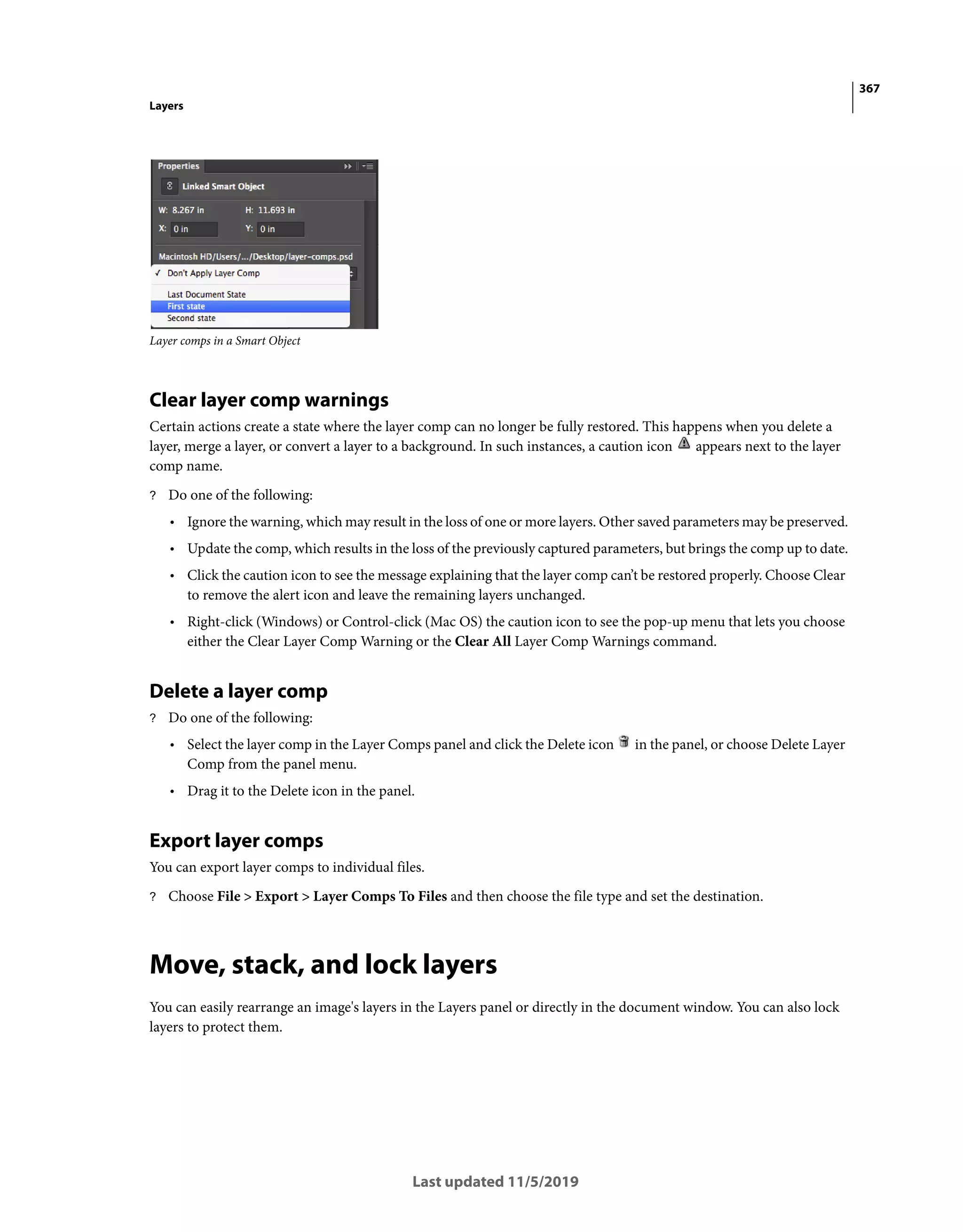 367
Layers
Last updated 11/5/2019
Layer comps in a Smart Object
Clear layer comp warnings
Certain actions create a state where the layer comp can no longer be fully restored. This happens when you delete a
layer, merge a layer, or convert a layer to a background. In such instances, a caution icon appears next to the layer
comp name.
? Do one of the following:
• Ignore the warning, which may result in the loss of one or more layers. Other saved parameters may be preserved.
• Update the comp, which results in the loss of the previously captured parameters, but brings the comp up to date.
• Click the caution icon to see the message explaining that the layer comp can’t be restored properly. Choose Clear
to remove the alert icon and leave the remaining layers unchanged.
• Right-click (Windows) or Control-click (Mac OS) the caution icon to see the pop-up menu that lets you choose
either the Clear Layer Comp Warning or the Clear All Layer Comp Warnings command.
Delete a layer comp
? Do one of the following:
• Select the layer comp in the Layer Comps panel and click the Delete icon in the panel, or choose Delete Layer
Comp from the panel menu.
• Drag it to the Delete icon in the panel.
Export layer comps
You can export layer comps to individual files.
? Choose File > Export > Layer Comps To Files and then choose the file type and set the destination.
Move, stack, and lock layers
You can easily rearrange an image's layers in the Layers panel or directly in the document window. You can also lock
layers to protect them.
 
