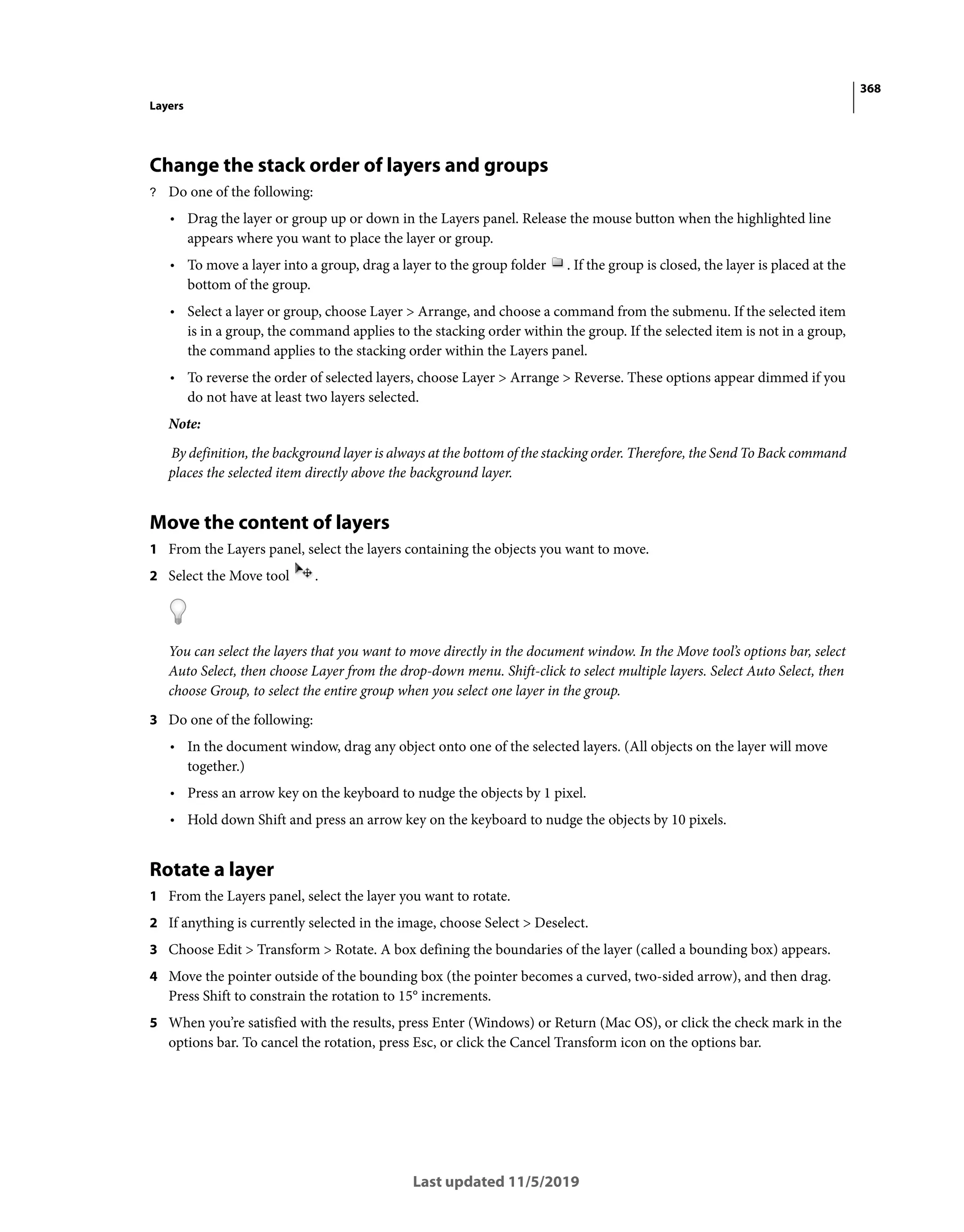 368
Layers
Last updated 11/5/2019
Change the stack order of layers and groups
? Do one of the following:
• Drag the layer or group up or down in the Layers panel. Release the mouse button when the highlighted line
appears where you want to place the layer or group.
• To move a layer into a group, drag a layer to the group folder . If the group is closed, the layer is placed at the
bottom of the group.
• Select a layer or group, choose Layer > Arrange, and choose a command from the submenu. If the selected item
is in a group, the command applies to the stacking order within the group. If the selected item is not in a group,
the command applies to the stacking order within the Layers panel.
• To reverse the order of selected layers, choose Layer > Arrange > Reverse. These options appear dimmed if you
do not have at least two layers selected.
Note:
By definition, the background layer is always at the bottom of the stacking order. Therefore, the Send To Back command
places the selected item directly above the background layer.
Move the content of layers
1 From the Layers panel, select the layers containing the objects you want to move.
2 Select the Move tool .
You can select the layers that you want to move directly in the document window. In the Move tool’s options bar, select
Auto Select, then choose Layer from the drop-down menu. Shift-click to select multiple layers. Select Auto Select, then
choose Group, to select the entire group when you select one layer in the group.
3 Do one of the following:
• In the document window, drag any object onto one of the selected layers. (All objects on the layer will move
together.)
• Press an arrow key on the keyboard to nudge the objects by 1 pixel.
• Hold down Shift and press an arrow key on the keyboard to nudge the objects by 10 pixels.
Rotate a layer
1 From the Layers panel, select the layer you want to rotate.
2 If anything is currently selected in the image, choose Select > Deselect.
3 Choose Edit > Transform > Rotate. A box defining the boundaries of the layer (called a bounding box) appears.
4 Move the pointer outside of the bounding box (the pointer becomes a curved, two-sided arrow), and then drag.
Press Shift to constrain the rotation to 15° increments.
5 When you’re satisfied with the results, press Enter (Windows) or Return (Mac OS), or click the check mark in the
options bar. To cancel the rotation, press Esc, or click the Cancel Transform icon on the options bar.
 