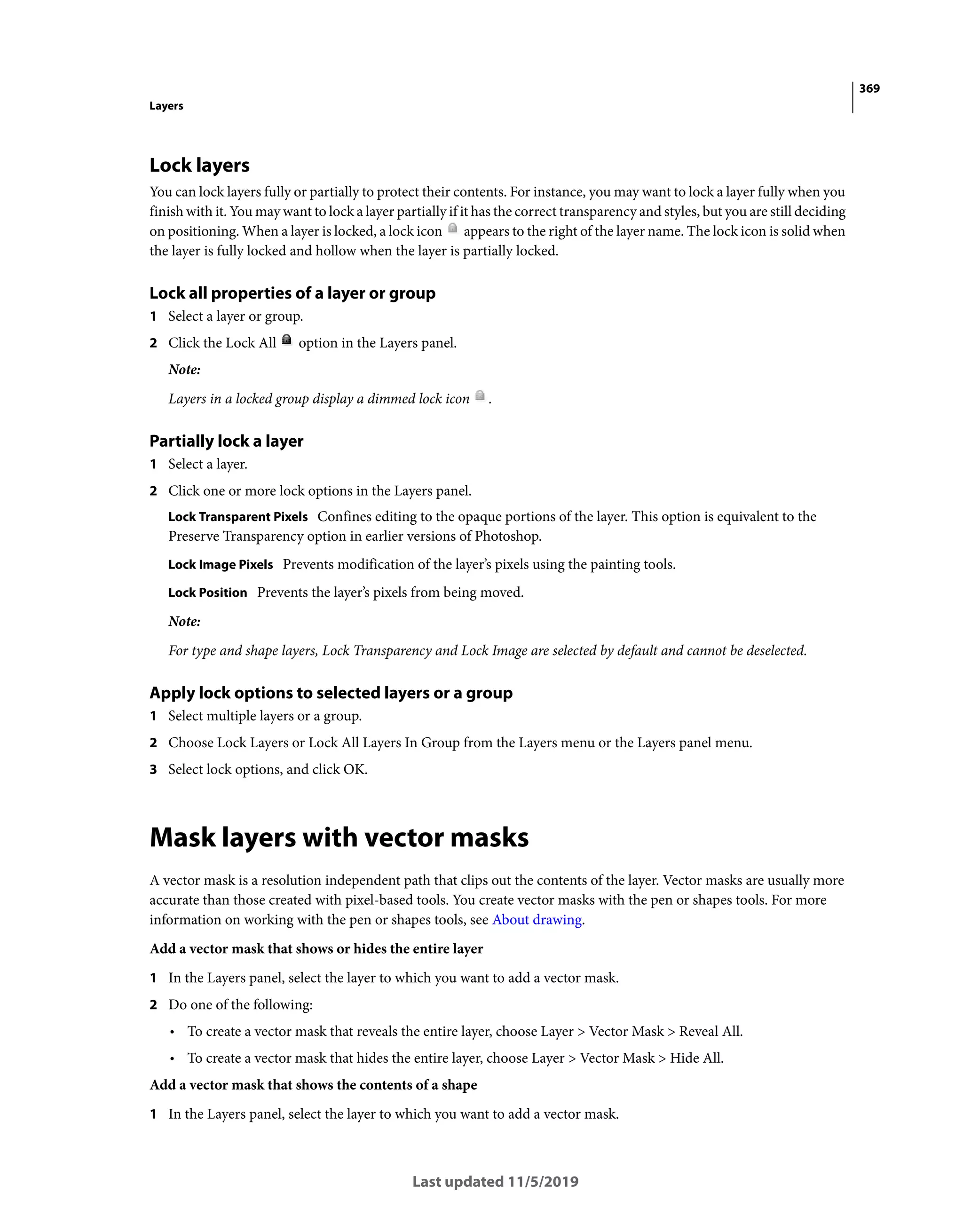 369
Layers
Last updated 11/5/2019
Lock layers
You can lock layers fully or partially to protect their contents. For instance, you may want to lock a layer fully when you
finish with it. You may want to lock a layer partially if it has the correct transparency and styles, but you are still deciding
on positioning. When a layer is locked, a lock icon appears to the right of the layer name. The lock icon is solid when
the layer is fully locked and hollow when the layer is partially locked.
Lock all properties of a layer or group
1 Select a layer or group.
2 Click the Lock All option in the Layers panel.
Note:
Layers in a locked group display a dimmed lock icon .
Partially lock a layer
1 Select a layer.
2 Click one or more lock options in the Layers panel.
Lock Transparent Pixels Confines editing to the opaque portions of the layer. This option is equivalent to the
Preserve Transparency option in earlier versions of Photoshop.
Lock Image Pixels Prevents modification of the layer’s pixels using the painting tools.
Lock Position Prevents the layer’s pixels from being moved.
Note:
For type and shape layers, Lock Transparency and Lock Image are selected by default and cannot be deselected.
Apply lock options to selected layers or a group
1 Select multiple layers or a group.
2 Choose Lock Layers or Lock All Layers In Group from the Layers menu or the Layers panel menu.
3 Select lock options, and click OK.
Mask layers with vector masks
A vector mask is a resolution independent path that clips out the contents of the layer. Vector masks are usually more
accurate than those created with pixel-based tools. You create vector masks with the pen or shapes tools. For more
information on working with the pen or shapes tools, see About drawing.
Add a vector mask that shows or hides the entire layer
1 In the Layers panel, select the layer to which you want to add a vector mask.
2 Do one of the following:
• To create a vector mask that reveals the entire layer, choose Layer > Vector Mask > Reveal All.
• To create a vector mask that hides the entire layer, choose Layer > Vector Mask > Hide All.
Add a vector mask that shows the contents of a shape
1 In the Layers panel, select the layer to which you want to add a vector mask.
 