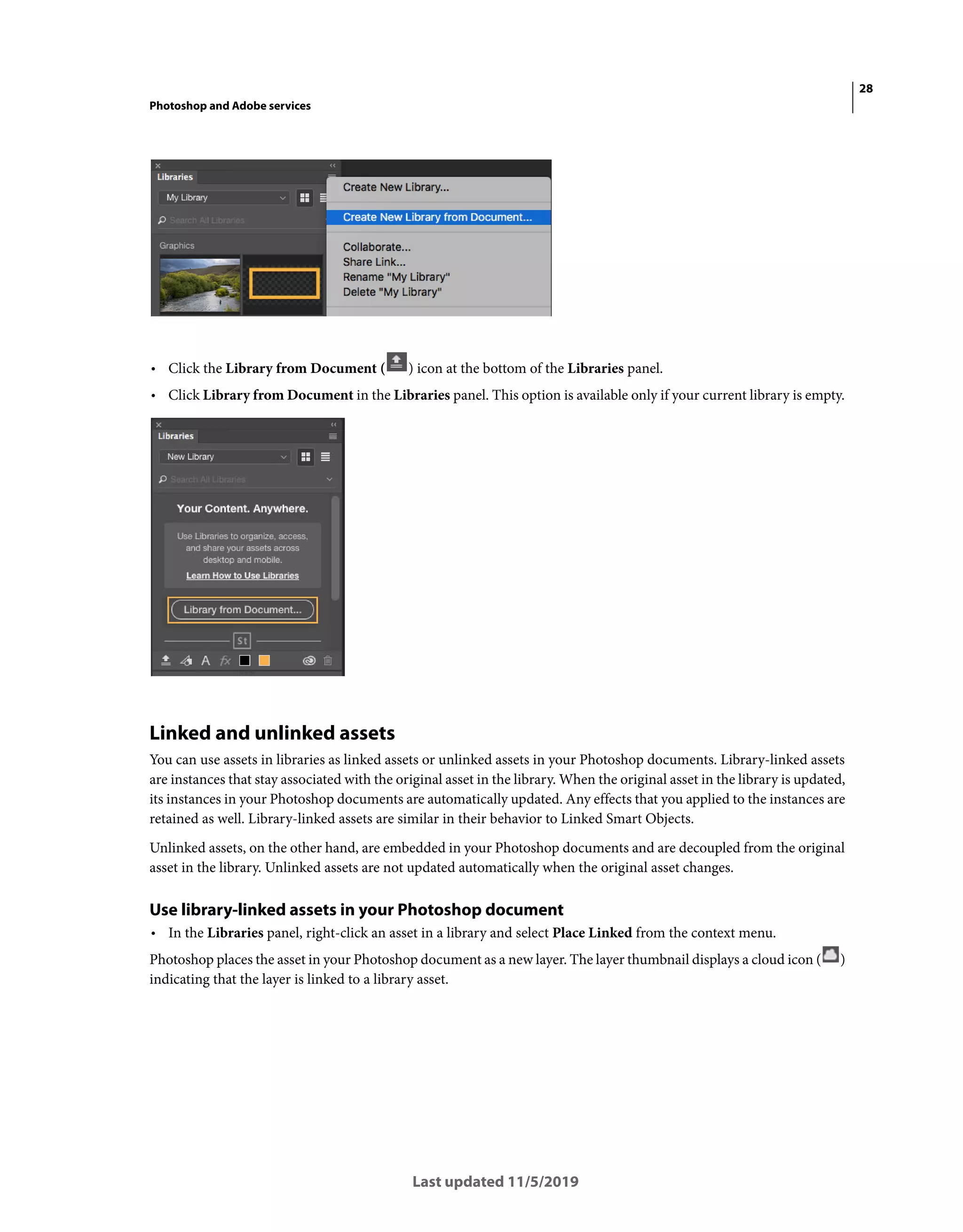 28
Photoshop and Adobe services
Last updated 11/5/2019
• Click the Library from Document ( ) icon at the bottom of the Libraries panel.
• Click Library from Document in the Libraries panel. This option is available only if your current library is empty.
Linked and unlinked assets
You can use assets in libraries as linked assets or unlinked assets in your Photoshop documents. Library-linked assets
are instances that stay associated with the original asset in the library. When the original asset in the library is updated,
its instances in your Photoshop documents are automatically updated. Any effects that you applied to the instances are
retained as well. Library-linked assets are similar in their behavior to Linked Smart Objects.
Unlinked assets, on the other hand, are embedded in your Photoshop documents and are decoupled from the original
asset in the library. Unlinked assets are not updated automatically when the original asset changes.
Use library-linked assets in your Photoshop document
• In the Libraries panel, right-click an asset in a library and select Place Linked from the context menu.
Photoshop places the asset in your Photoshop document as a new layer. The layer thumbnail displays a cloud icon ( )
indicating that the layer is linked to a library asset.
 