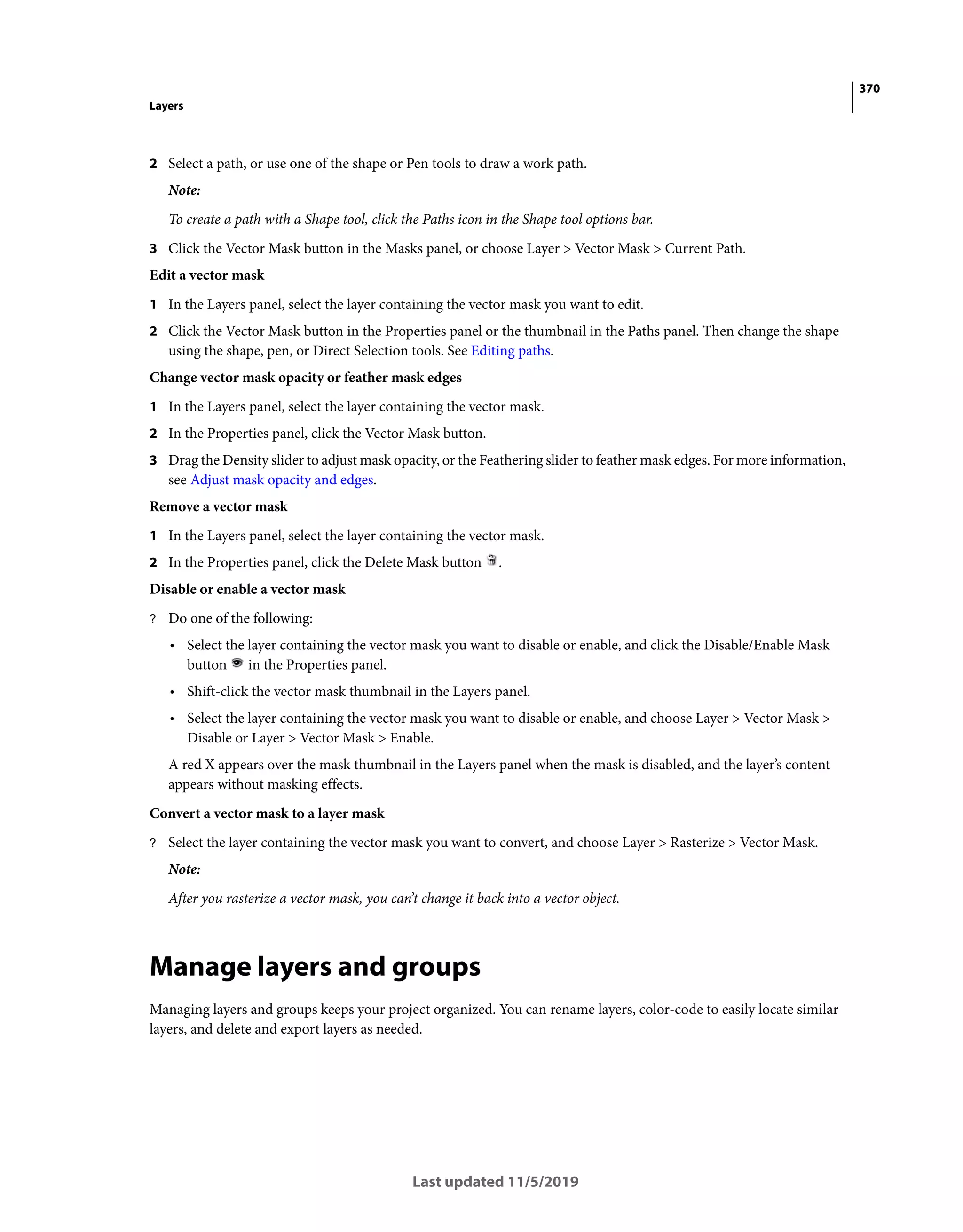 370
Layers
Last updated 11/5/2019
2 Select a path, or use one of the shape or Pen tools to draw a work path.
Note:
To create a path with a Shape tool, click the Paths icon in the Shape tool options bar.
3 Click the Vector Mask button in the Masks panel, or choose Layer > Vector Mask > Current Path.
Edit a vector mask
1 In the Layers panel, select the layer containing the vector mask you want to edit.
2 Click the Vector Mask button in the Properties panel or the thumbnail in the Paths panel. Then change the shape
using the shape, pen, or Direct Selection tools. See Editing paths.
Change vector mask opacity or feather mask edges
1 In the Layers panel, select the layer containing the vector mask.
2 In the Properties panel, click the Vector Mask button.
3 Drag the Density slider to adjust mask opacity, or the Feathering slider to feather mask edges. For more information,
see Adjust mask opacity and edges.
Remove a vector mask
1 In the Layers panel, select the layer containing the vector mask.
2 In the Properties panel, click the Delete Mask button .
Disable or enable a vector mask
? Do one of the following:
• Select the layer containing the vector mask you want to disable or enable, and click the Disable/Enable Mask
button in the Properties panel.
• Shift-click the vector mask thumbnail in the Layers panel.
• Select the layer containing the vector mask you want to disable or enable, and choose Layer > Vector Mask >
Disable or Layer > Vector Mask > Enable.
A red X appears over the mask thumbnail in the Layers panel when the mask is disabled, and the layer’s content
appears without masking effects.
Convert a vector mask to a layer mask
? Select the layer containing the vector mask you want to convert, and choose Layer > Rasterize > Vector Mask.
Note:
After you rasterize a vector mask, you can’t change it back into a vector object.
Manage layers and groups
Managing layers and groups keeps your project organized. You can rename layers, color-code to easily locate similar
layers, and delete and export layers as needed.
 