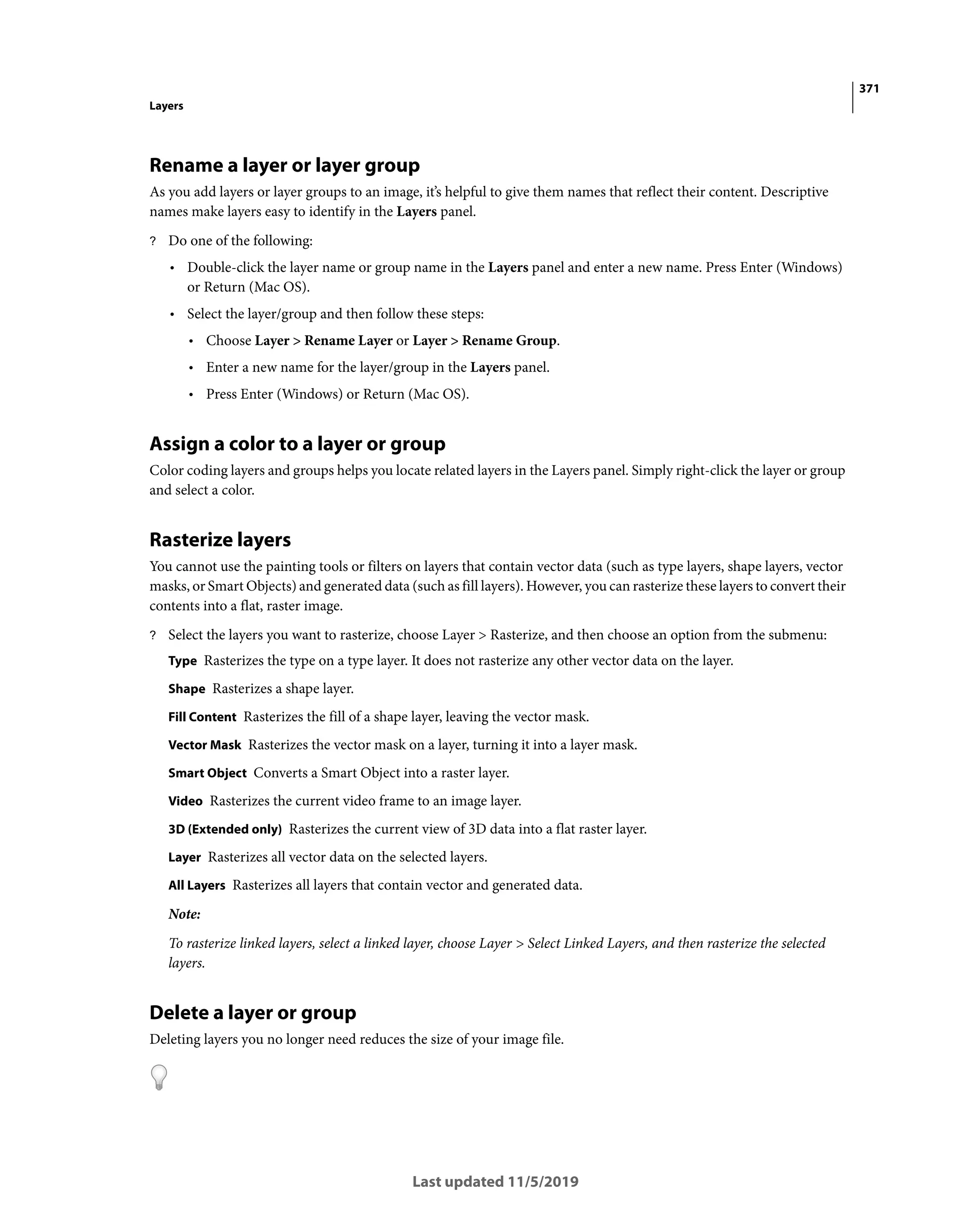 371
Layers
Last updated 11/5/2019
Rename a layer or layer group
As you add layers or layer groups to an image, it’s helpful to give them names that reflect their content. Descriptive
names make layers easy to identify in the Layers panel.
? Do one of the following:
• Double-click the layer name or group name in the Layers panel and enter a new name. Press Enter (Windows)
or Return (Mac OS).
• Select the layer/group and then follow these steps:
• Choose Layer > Rename Layer or Layer > Rename Group.
• Enter a new name for the layer/group in the Layers panel.
• Press Enter (Windows) or Return (Mac OS).
Assign a color to a layer or group
Color coding layers and groups helps you locate related layers in the Layers panel. Simply right-click the layer or group
and select a color.
Rasterize layers
You cannot use the painting tools or filters on layers that contain vector data (such as type layers, shape layers, vector
masks, or Smart Objects) and generated data (such as fill layers). However, you can rasterize these layers to convert their
contents into a flat, raster image.
? Select the layers you want to rasterize, choose Layer > Rasterize, and then choose an option from the submenu:
Type Rasterizes the type on a type layer. It does not rasterize any other vector data on the layer.
Shape Rasterizes a shape layer.
Fill Content Rasterizes the fill of a shape layer, leaving the vector mask.
Vector Mask Rasterizes the vector mask on a layer, turning it into a layer mask.
Smart Object Converts a Smart Object into a raster layer.
Video Rasterizes the current video frame to an image layer.
3D (Extended only) Rasterizes the current view of 3D data into a flat raster layer.
Layer Rasterizes all vector data on the selected layers.
All Layers Rasterizes all layers that contain vector and generated data.
Note:
To rasterize linked layers, select a linked layer, choose Layer > Select Linked Layers, and then rasterize the selected
layers.
Delete a layer or group
Deleting layers you no longer need reduces the size of your image file.
 
