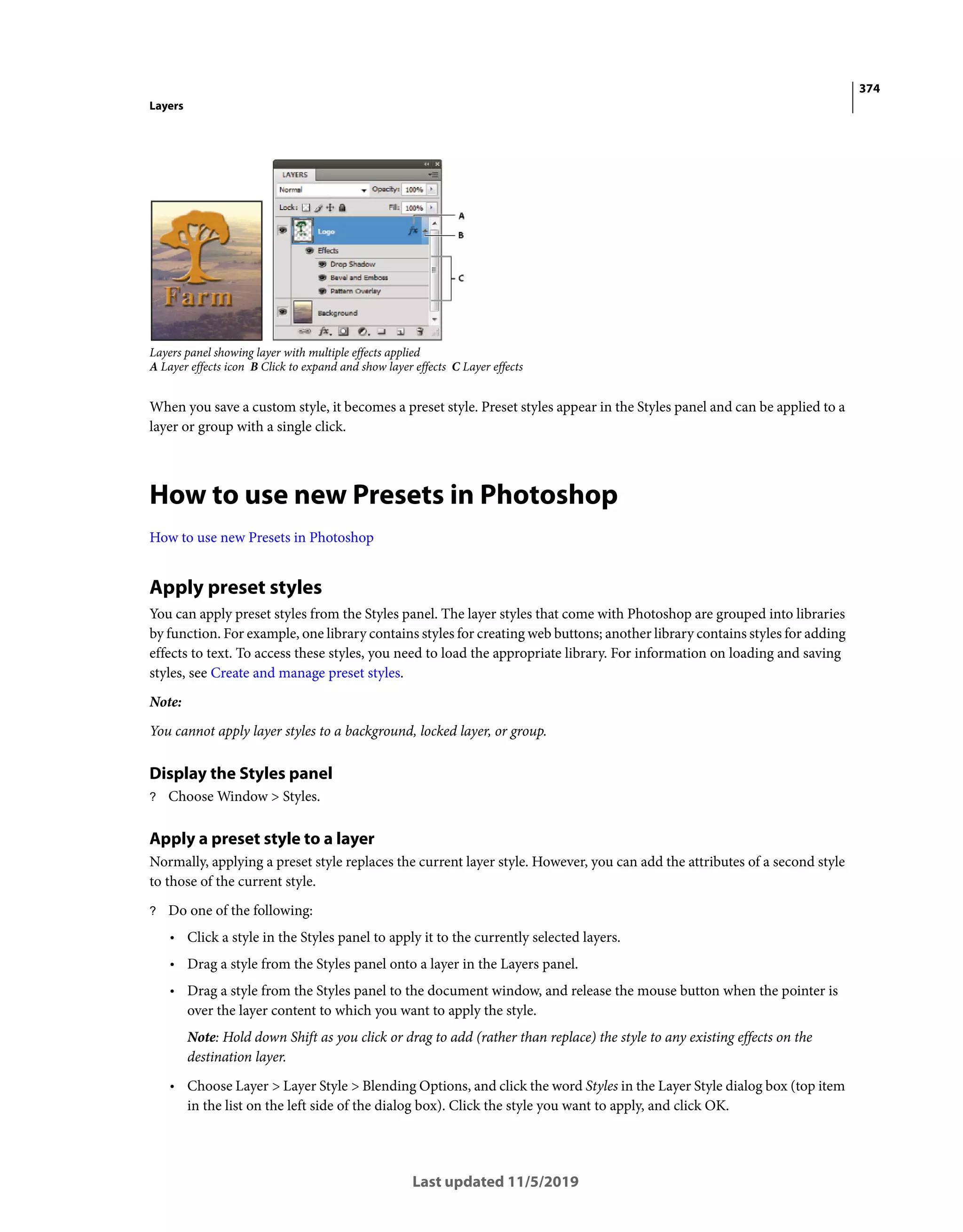 374
Layers
Last updated 11/5/2019
Layers panel showing layer with multiple effects applied
A Layer effects icon B Click to expand and show layer effects C Layer effects
When you save a custom style, it becomes a preset style. Preset styles appear in the Styles panel and can be applied to a
layer or group with a single click.
How to use new Presets in Photoshop
How to use new Presets in Photoshop
Apply preset styles
You can apply preset styles from the Styles panel. The layer styles that come with Photoshop are grouped into libraries
by function. For example, one library contains styles for creating web buttons; another library contains styles for adding
effects to text. To access these styles, you need to load the appropriate library. For information on loading and saving
styles, see Create and manage preset styles.
Note:
You cannot apply layer styles to a background, locked layer, or group.
Display the Styles panel
? Choose Window > Styles.
Apply a preset style to a layer
Normally, applying a preset style replaces the current layer style. However, you can add the attributes of a second style
to those of the current style.
? Do one of the following:
• Click a style in the Styles panel to apply it to the currently selected layers.
• Drag a style from the Styles panel onto a layer in the Layers panel.
• Drag a style from the Styles panel to the document window, and release the mouse button when the pointer is
over the layer content to which you want to apply the style.
Note: Hold down Shift as you click or drag to add (rather than replace) the style to any existing effects on the
destination layer.
• Choose Layer > Layer Style > Blending Options, and click the word Styles in the Layer Style dialog box (top item
in the list on the left side of the dialog box). Click the style you want to apply, and click OK.
 