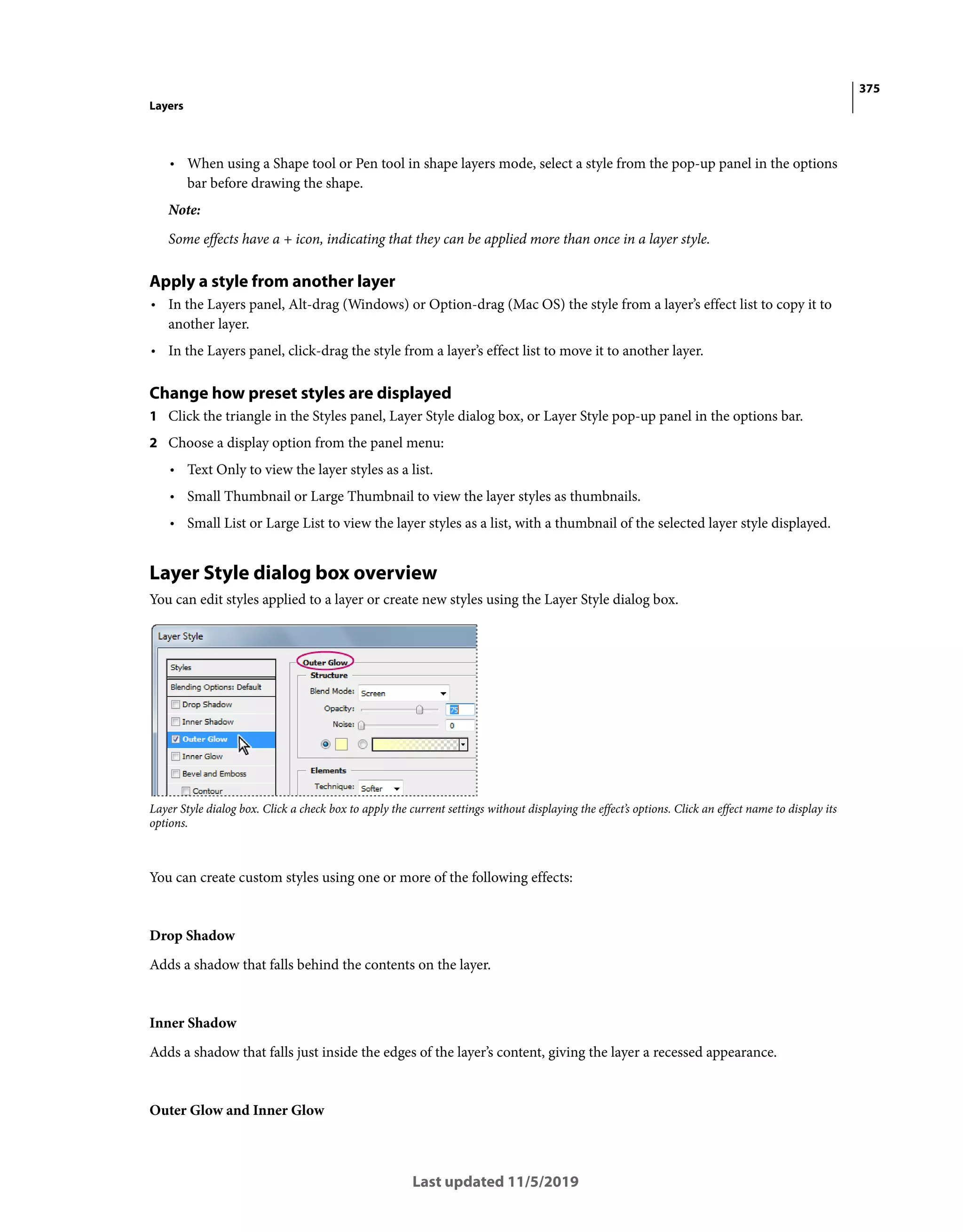 375
Layers
Last updated 11/5/2019
• When using a Shape tool or Pen tool in shape layers mode, select a style from the pop-up panel in the options
bar before drawing the shape.
Note:
Some effects have a + icon, indicating that they can be applied more than once in a layer style.
Apply a style from another layer
• In the Layers panel, Alt-drag (Windows) or Option-drag (Mac OS) the style from a layer’s effect list to copy it to
another layer.
• In the Layers panel, click-drag the style from a layer’s effect list to move it to another layer.
Change how preset styles are displayed
1 Click the triangle in the Styles panel, Layer Style dialog box, or Layer Style pop-up panel in the options bar.
2 Choose a display option from the panel menu:
• Text Only to view the layer styles as a list.
• Small Thumbnail or Large Thumbnail to view the layer styles as thumbnails.
• Small List or Large List to view the layer styles as a list, with a thumbnail of the selected layer style displayed.
Layer Style dialog box overview
You can edit styles applied to a layer or create new styles using the Layer Style dialog box.
Layer Style dialog box. Click a check box to apply the current settings without displaying the effect’s options. Click an effect name to display its
options.
You can create custom styles using one or more of the following effects:
Drop Shadow
Adds a shadow that falls behind the contents on the layer.
Inner Shadow
Adds a shadow that falls just inside the edges of the layer’s content, giving the layer a recessed appearance.
Outer Glow and Inner Glow
 
