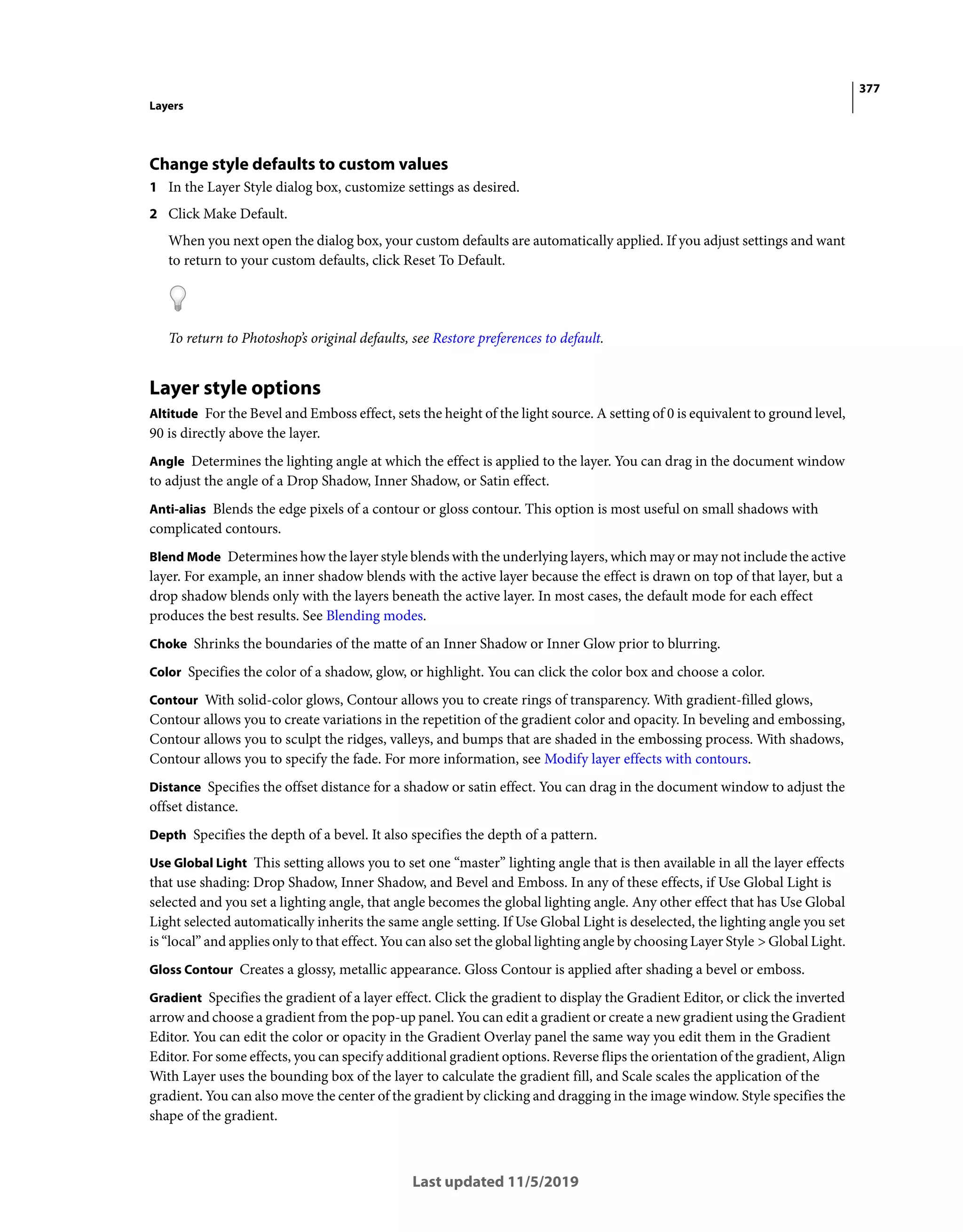 377
Layers
Last updated 11/5/2019
Change style defaults to custom values
1 In the Layer Style dialog box, customize settings as desired.
2 Click Make Default.
When you next open the dialog box, your custom defaults are automatically applied. If you adjust settings and want
to return to your custom defaults, click Reset To Default.
To return to Photoshop’s original defaults, see Restore preferences to default.
Layer style options
Altitude For the Bevel and Emboss effect, sets the height of the light source. A setting of 0 is equivalent to ground level,
90 is directly above the layer.
Angle Determines the lighting angle at which the effect is applied to the layer. You can drag in the document window
to adjust the angle of a Drop Shadow, Inner Shadow, or Satin effect.
Anti-alias Blends the edge pixels of a contour or gloss contour. This option is most useful on small shadows with
complicated contours.
Blend Mode Determines how the layer style blends with the underlying layers, which may or may not include the active
layer. For example, an inner shadow blends with the active layer because the effect is drawn on top of that layer, but a
drop shadow blends only with the layers beneath the active layer. In most cases, the default mode for each effect
produces the best results. See Blending modes.
Choke Shrinks the boundaries of the matte of an Inner Shadow or Inner Glow prior to blurring.
Color Specifies the color of a shadow, glow, or highlight. You can click the color box and choose a color.
Contour With solid-color glows, Contour allows you to create rings of transparency. With gradient-filled glows,
Contour allows you to create variations in the repetition of the gradient color and opacity. In beveling and embossing,
Contour allows you to sculpt the ridges, valleys, and bumps that are shaded in the embossing process. With shadows,
Contour allows you to specify the fade. For more information, see Modify layer effects with contours.
Distance Specifies the offset distance for a shadow or satin effect. You can drag in the document window to adjust the
offset distance.
Depth Specifies the depth of a bevel. It also specifies the depth of a pattern.
Use Global Light This setting allows you to set one “master” lighting angle that is then available in all the layer effects
that use shading: Drop Shadow, Inner Shadow, and Bevel and Emboss. In any of these effects, if Use Global Light is
selected and you set a lighting angle, that angle becomes the global lighting angle. Any other effect that has Use Global
Light selected automatically inherits the same angle setting. If Use Global Light is deselected, the lighting angle you set
is “local” and applies only to that effect. You can also set the global lighting angle by choosing Layer Style > Global Light.
Gloss Contour Creates a glossy, metallic appearance. Gloss Contour is applied after shading a bevel or emboss.
Gradient Specifies the gradient of a layer effect. Click the gradient to display the Gradient Editor, or click the inverted
arrow and choose a gradient from the pop-up panel. You can edit a gradient or create a new gradient using the Gradient
Editor. You can edit the color or opacity in the Gradient Overlay panel the same way you edit them in the Gradient
Editor. For some effects, you can specify additional gradient options. Reverse flips the orientation of the gradient, Align
With Layer uses the bounding box of the layer to calculate the gradient fill, and Scale scales the application of the
gradient. You can also move the center of the gradient by clicking and dragging in the image window. Style specifies the
shape of the gradient.
 
