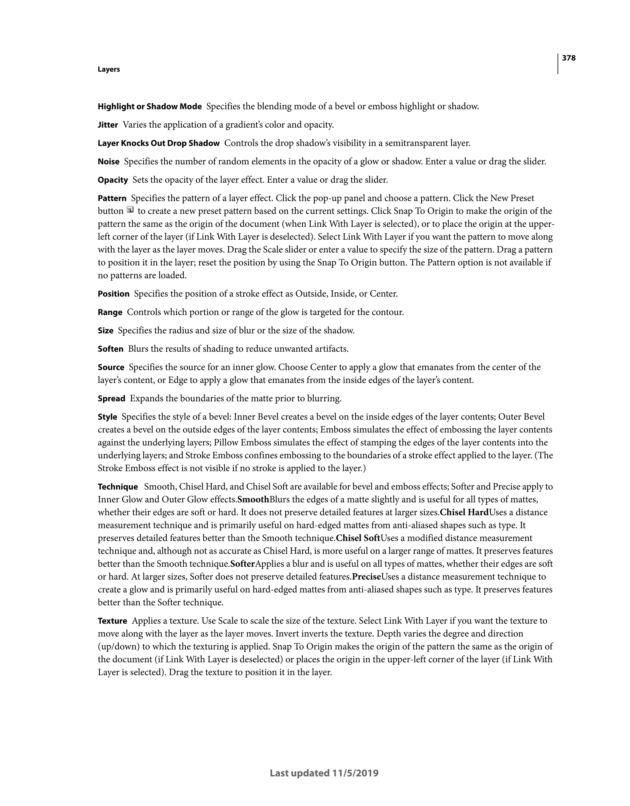 378
Layers
Last updated 11/5/2019
Highlight or Shadow Mode Specifies the blending mode of a bevel or emboss highlight or shadow.
Jitter Varies the application of a gradient’s color and opacity.
Layer Knocks Out Drop Shadow Controls the drop shadow’s visibility in a semitransparent layer.
Noise Specifies the number of random elements in the opacity of a glow or shadow. Enter a value or drag the slider.
Opacity Sets the opacity of the layer effect. Enter a value or drag the slider.
Pattern Specifies the pattern of a layer effect. Click the pop-up panel and choose a pattern. Click the New Preset
button to create a new preset pattern based on the current settings. Click Snap To Origin to make the origin of the
pattern the same as the origin of the document (when Link With Layer is selected), or to place the origin at the upper-
left corner of the layer (if Link With Layer is deselected). Select Link With Layer if you want the pattern to move along
with the layer as the layer moves. Drag the Scale slider or enter a value to specify the size of the pattern. Drag a pattern
to position it in the layer; reset the position by using the Snap To Origin button. The Pattern option is not available if
no patterns are loaded.
Position Specifies the position of a stroke effect as Outside, Inside, or Center.
Range Controls which portion or range of the glow is targeted for the contour.
Size Specifies the radius and size of blur or the size of the shadow.
Soften Blurs the results of shading to reduce unwanted artifacts.
Source Specifies the source for an inner glow. Choose Center to apply a glow that emanates from the center of the
layer’s content, or Edge to apply a glow that emanates from the inside edges of the layer’s content.
Spread Expands the boundaries of the matte prior to blurring.
Style Specifies the style of a bevel: Inner Bevel creates a bevel on the inside edges of the layer contents; Outer Bevel
creates a bevel on the outside edges of the layer contents; Emboss simulates the effect of embossing the layer contents
against the underlying layers; Pillow Emboss simulates the effect of stamping the edges of the layer contents into the
underlying layers; and Stroke Emboss confines embossing to the boundaries of a stroke effect applied to the layer. (The
Stroke Emboss effect is not visible if no stroke is applied to the layer.)
Technique Smooth, Chisel Hard, and Chisel Soft are available for bevel and emboss effects; Softer and Precise apply to
Inner Glow and Outer Glow effects.SmoothBlurs the edges of a matte slightly and is useful for all types of mattes,
whether their edges are soft or hard. It does not preserve detailed features at larger sizes.Chisel HardUses a distance
measurement technique and is primarily useful on hard-edged mattes from anti-aliased shapes such as type. It
preserves detailed features better than the Smooth technique.Chisel SoftUses a modified distance measurement
technique and, although not as accurate as Chisel Hard, is more useful on a larger range of mattes. It preserves features
better than the Smooth technique.SofterApplies a blur and is useful on all types of mattes, whether their edges are soft
or hard. At larger sizes, Softer does not preserve detailed features.PreciseUses a distance measurement technique to
create a glow and is primarily useful on hard-edged mattes from anti-aliased shapes such as type. It preserves features
better than the Softer technique.
Texture Applies a texture. Use Scale to scale the size of the texture. Select Link With Layer if you want the texture to
move along with the layer as the layer moves. Invert inverts the texture. Depth varies the degree and direction
(up/down) to which the texturing is applied. Snap To Origin makes the origin of the pattern the same as the origin of
the document (if Link With Layer is deselected) or places the origin in the upper-left corner of the layer (if Link With
Layer is selected). Drag the texture to position it in the layer.
 