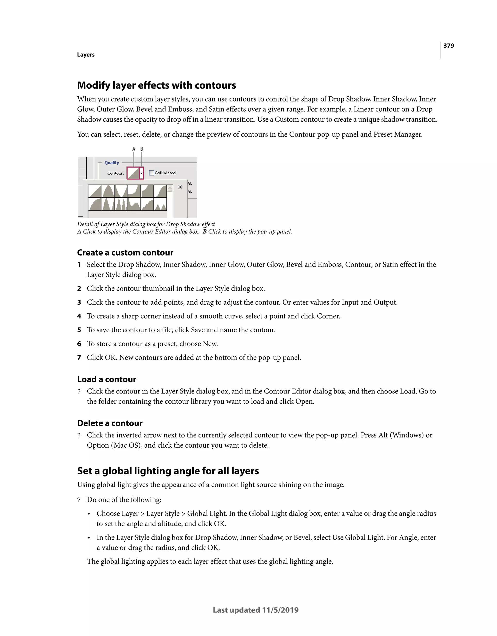 379
Layers
Last updated 11/5/2019
Modify layer effects with contours
When you create custom layer styles, you can use contours to control the shape of Drop Shadow, Inner Shadow, Inner
Glow, Outer Glow, Bevel and Emboss, and Satin effects over a given range. For example, a Linear contour on a Drop
Shadow causes the opacity to drop off in a linear transition. Use a Custom contour to create a unique shadow transition.
You can select, reset, delete, or change the preview of contours in the Contour pop-up panel and Preset Manager.
Detail of Layer Style dialog box for Drop Shadow effect
A Click to display the Contour Editor dialog box. B Click to display the pop-up panel.
Create a custom contour
1 Select the Drop Shadow, Inner Shadow, Inner Glow, Outer Glow, Bevel and Emboss, Contour, or Satin effect in the
Layer Style dialog box.
2 Click the contour thumbnail in the Layer Style dialog box.
3 Click the contour to add points, and drag to adjust the contour. Or enter values for Input and Output.
4 To create a sharp corner instead of a smooth curve, select a point and click Corner.
5 To save the contour to a file, click Save and name the contour.
6 To store a contour as a preset, choose New.
7 Click OK. New contours are added at the bottom of the pop-up panel.
Load a contour
? Click the contour in the Layer Style dialog box, and in the Contour Editor dialog box, and then choose Load. Go to
the folder containing the contour library you want to load and click Open.
Delete a contour
? Click the inverted arrow next to the currently selected contour to view the pop-up panel. Press Alt (Windows) or
Option (Mac OS), and click the contour you want to delete.
Set a global lighting angle for all layers
Using global light gives the appearance of a common light source shining on the image.
? Do one of the following:
• Choose Layer > Layer Style > Global Light. In the Global Light dialog box, enter a value or drag the angle radius
to set the angle and altitude, and click OK.
• In the Layer Style dialog box for Drop Shadow, Inner Shadow, or Bevel, select Use Global Light. For Angle, enter
a value or drag the radius, and click OK.
The global lighting applies to each layer effect that uses the global lighting angle.
 