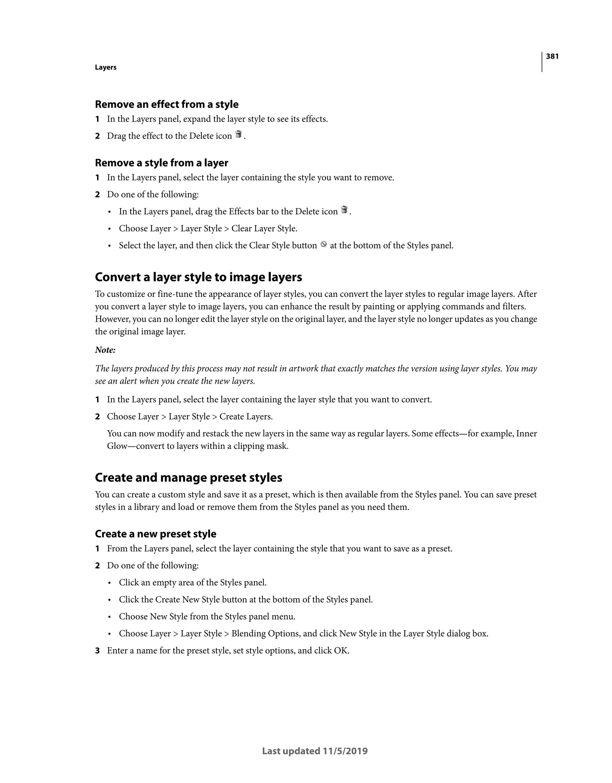 381
Layers
Last updated 11/5/2019
Remove an effect from a style
1 In the Layers panel, expand the layer style to see its effects.
2 Drag the effect to the Delete icon .
Remove a style from a layer
1 In the Layers panel, select the layer containing the style you want to remove.
2 Do one of the following:
• In the Layers panel, drag the Effects bar to the Delete icon .
• Choose Layer > Layer Style > Clear Layer Style.
• Select the layer, and then click the Clear Style button at the bottom of the Styles panel.
Convert a layer style to image layers
To customize or fine-tune the appearance of layer styles, you can convert the layer styles to regular image layers. After
you convert a layer style to image layers, you can enhance the result by painting or applying commands and filters.
However, you can no longer edit the layer style on the original layer, and the layer style no longer updates as you change
the original image layer.
Note:
The layers produced by this process may not result in artwork that exactly matches the version using layer styles. You may
see an alert when you create the new layers.
1 In the Layers panel, select the layer containing the layer style that you want to convert.
2 Choose Layer > Layer Style > Create Layers.
You can now modify and restack the new layers in the same way as regular layers. Some effects—for example, Inner
Glow—convert to layers within a clipping mask.
Create and manage preset styles
You can create a custom style and save it as a preset, which is then available from the Styles panel. You can save preset
styles in a library and load or remove them from the Styles panel as you need them.
Create a new preset style
1 From the Layers panel, select the layer containing the style that you want to save as a preset.
2 Do one of the following:
• Click an empty area of the Styles panel.
• Click the Create New Style button at the bottom of the Styles panel.
• Choose New Style from the Styles panel menu.
• Choose Layer > Layer Style > Blending Options, and click New Style in the Layer Style dialog box.
3 Enter a name for the preset style, set style options, and click OK.
 
