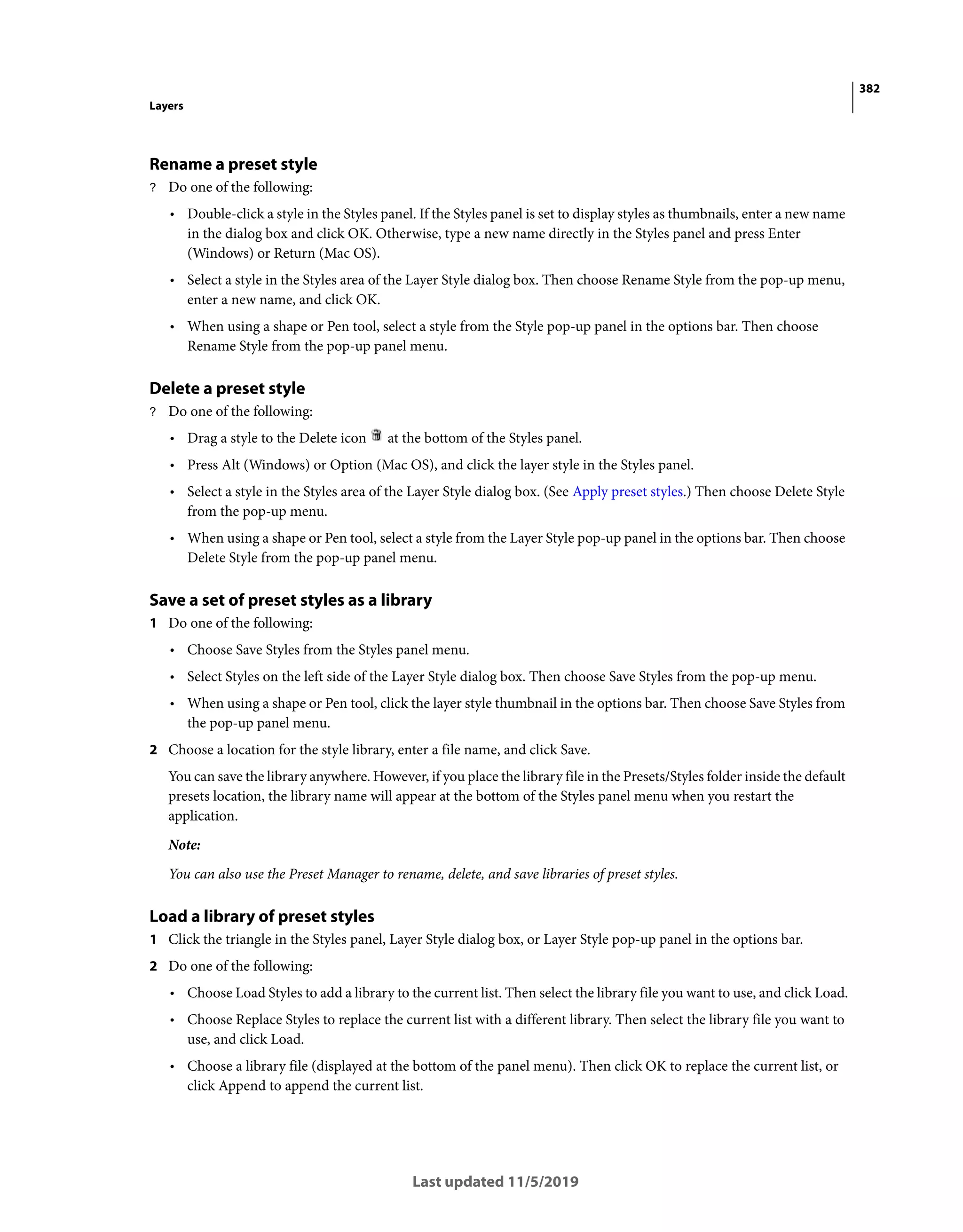 382
Layers
Last updated 11/5/2019
Rename a preset style
? Do one of the following:
• Double-click a style in the Styles panel. If the Styles panel is set to display styles as thumbnails, enter a new name
in the dialog box and click OK. Otherwise, type a new name directly in the Styles panel and press Enter
(Windows) or Return (Mac OS).
• Select a style in the Styles area of the Layer Style dialog box. Then choose Rename Style from the pop-up menu,
enter a new name, and click OK.
• When using a shape or Pen tool, select a style from the Style pop-up panel in the options bar. Then choose
Rename Style from the pop-up panel menu.
Delete a preset style
? Do one of the following:
• Drag a style to the Delete icon at the bottom of the Styles panel.
• Press Alt (Windows) or Option (Mac OS), and click the layer style in the Styles panel.
• Select a style in the Styles area of the Layer Style dialog box. (See Apply preset styles.) Then choose Delete Style
from the pop-up menu.
• When using a shape or Pen tool, select a style from the Layer Style pop-up panel in the options bar. Then choose
Delete Style from the pop-up panel menu.
Save a set of preset styles as a library
1 Do one of the following:
• Choose Save Styles from the Styles panel menu.
• Select Styles on the left side of the Layer Style dialog box. Then choose Save Styles from the pop-up menu.
• When using a shape or Pen tool, click the layer style thumbnail in the options bar. Then choose Save Styles from
the pop-up panel menu.
2 Choose a location for the style library, enter a file name, and click Save.
You can save the library anywhere. However, if you place the library file in the Presets/Styles folder inside the default
presets location, the library name will appear at the bottom of the Styles panel menu when you restart the
application.
Note:
You can also use the Preset Manager to rename, delete, and save libraries of preset styles.
Load a library of preset styles
1 Click the triangle in the Styles panel, Layer Style dialog box, or Layer Style pop-up panel in the options bar.
2 Do one of the following:
• Choose Load Styles to add a library to the current list. Then select the library file you want to use, and click Load.
• Choose Replace Styles to replace the current list with a different library. Then select the library file you want to
use, and click Load.
• Choose a library file (displayed at the bottom of the panel menu). Then click OK to replace the current list, or
click Append to append the current list.
 