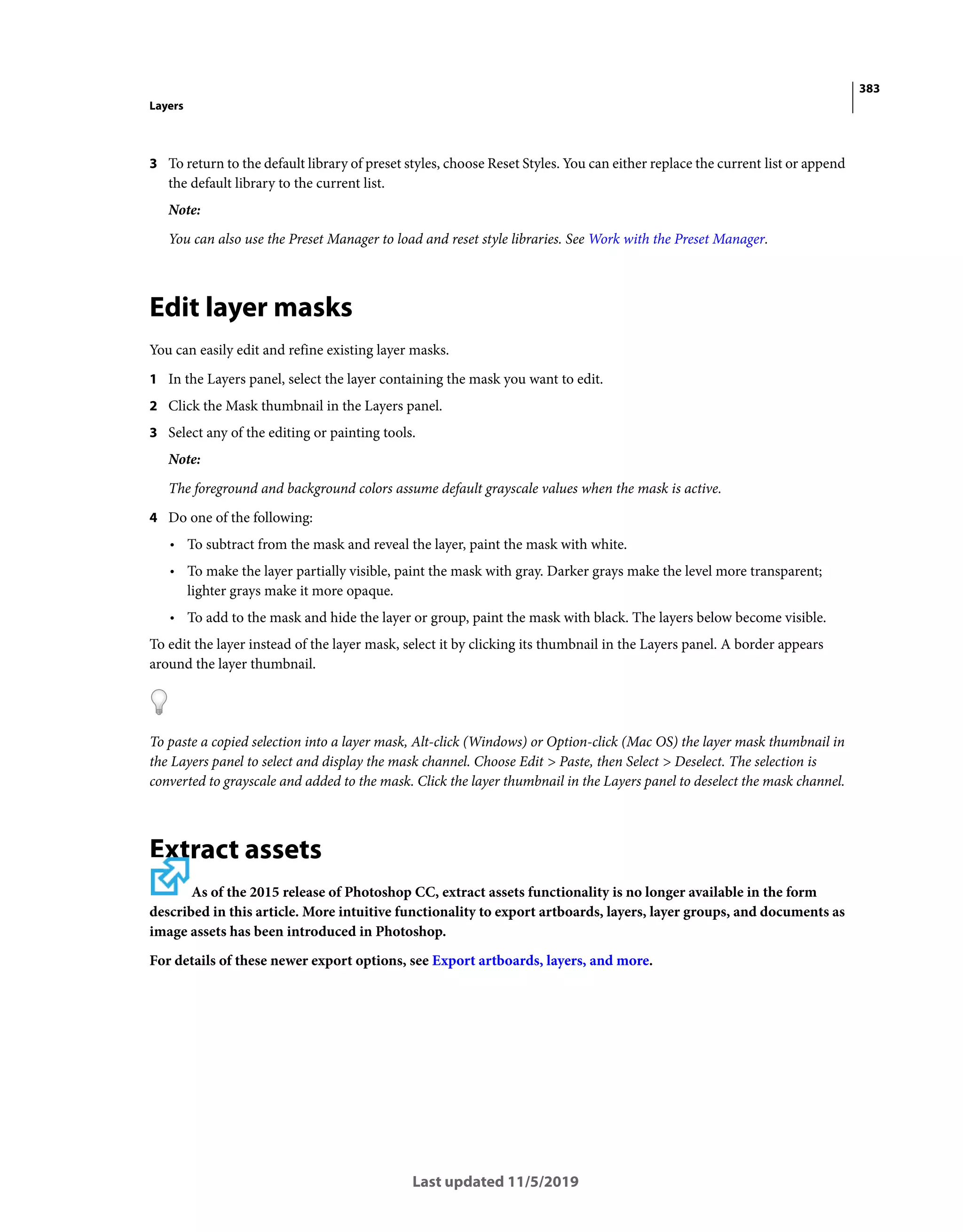 383
Layers
Last updated 11/5/2019
3 To return to the default library of preset styles, choose Reset Styles. You can either replace the current list or append
the default library to the current list.
Note:
You can also use the Preset Manager to load and reset style libraries. See Work with the Preset Manager.
Edit layer masks
You can easily edit and refine existing layer masks.
1 In the Layers panel, select the layer containing the mask you want to edit.
2 Click the Mask thumbnail in the Layers panel.
3 Select any of the editing or painting tools.
Note:
The foreground and background colors assume default grayscale values when the mask is active.
4 Do one of the following:
• To subtract from the mask and reveal the layer, paint the mask with white.
• To make the layer partially visible, paint the mask with gray. Darker grays make the level more transparent;
lighter grays make it more opaque.
• To add to the mask and hide the layer or group, paint the mask with black. The layers below become visible.
To edit the layer instead of the layer mask, select it by clicking its thumbnail in the Layers panel. A border appears
around the layer thumbnail.
To paste a copied selection into a layer mask, Alt-click (Windows) or Option-click (Mac OS) the layer mask thumbnail in
the Layers panel to select and display the mask channel. Choose Edit > Paste, then Select > Deselect. The selection is
converted to grayscale and added to the mask. Click the layer thumbnail in the Layers panel to deselect the mask channel.
Extract assets
As of the 2015 release of Photoshop CC, extract assets functionality is no longer available in the form
described in this article. More intuitive functionality to export artboards, layers, layer groups, and documents as
image assets has been introduced in Photoshop.
For details of these newer export options, see Export artboards, layers, and more.
 