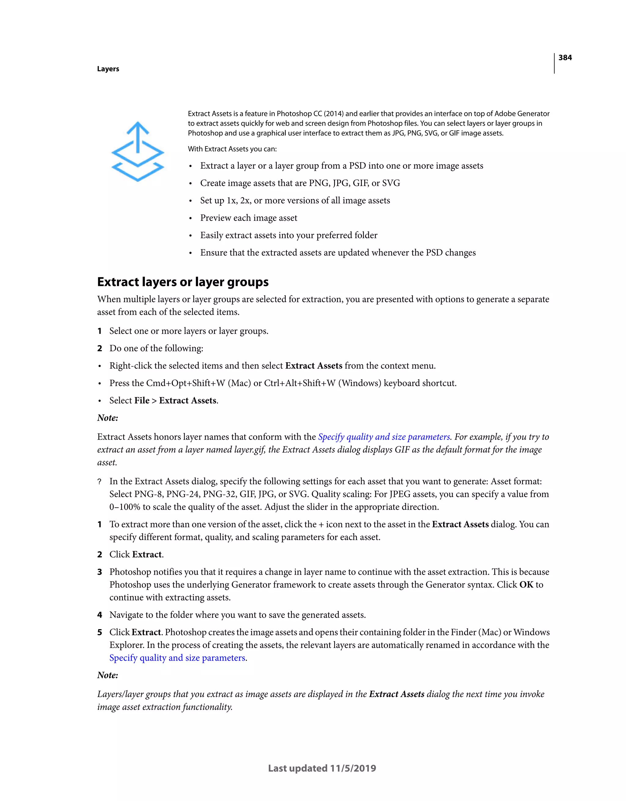 384
Layers
Last updated 11/5/2019
Extract layers or layer groups
When multiple layers or layer groups are selected for extraction, you are presented with options to generate a separate
asset from each of the selected items.
1 Select one or more layers or layer groups.
2 Do one of the following:
• Right-click the selected items and then select Extract Assets from the context menu.
• Press the Cmd+Opt+Shift+W (Mac) or Ctrl+Alt+Shift+W (Windows) keyboard shortcut.
• Select File > Extract Assets.
Note:
Extract Assets honors layer names that conform with the Specify quality and size parameters. For example, if you try to
extract an asset from a layer named layer.gif, the Extract Assets dialog displays GIF as the default format for the image
asset.
? In the Extract Assets dialog, specify the following settings for each asset that you want to generate: Asset format:
Select PNG-8, PNG-24, PNG-32, GIF, JPG, or SVG. Quality scaling: For JPEG assets, you can specify a value from
0–100% to scale the quality of the asset. Adjust the slider in the appropriate direction.
1 To extract more than one version of the asset, click the + icon next to the asset in the Extract Assets dialog. You can
specify different format, quality, and scaling parameters for each asset.
2 Click Extract.
3 Photoshop notifies you that it requires a change in layer name to continue with the asset extraction. This is because
Photoshop uses the underlying Generator framework to create assets through the Generator syntax. Click OK to
continue with extracting assets.
4 Navigate to the folder where you want to save the generated assets.
5 Click Extract. Photoshop creates the image assets and opens their containing folder in the Finder (Mac) or Windows
Explorer. In the process of creating the assets, the relevant layers are automatically renamed in accordance with the
Specify quality and size parameters.
Note:
Layers/layer groups that you extract as image assets are displayed in the Extract Assets dialog the next time you invoke
image asset extraction functionality.
Extract Assets is a feature in Photoshop CC (2014) and earlier that provides an interface on top of Adobe Generator
to extract assets quickly for web and screen design from Photoshop files. You can select layers or layer groups in
Photoshop and use a graphical user interface to extract them as JPG, PNG, SVG, or GIF image assets.
With Extract Assets you can:
• Extract a layer or a layer group from a PSD into one or more image assets
• Create image assets that are PNG, JPG, GIF, or SVG
• Set up 1x, 2x, or more versions of all image assets
• Preview each image asset
• Easily extract assets into your preferred folder
• Ensure that the extracted assets are updated whenever the PSD changes
 