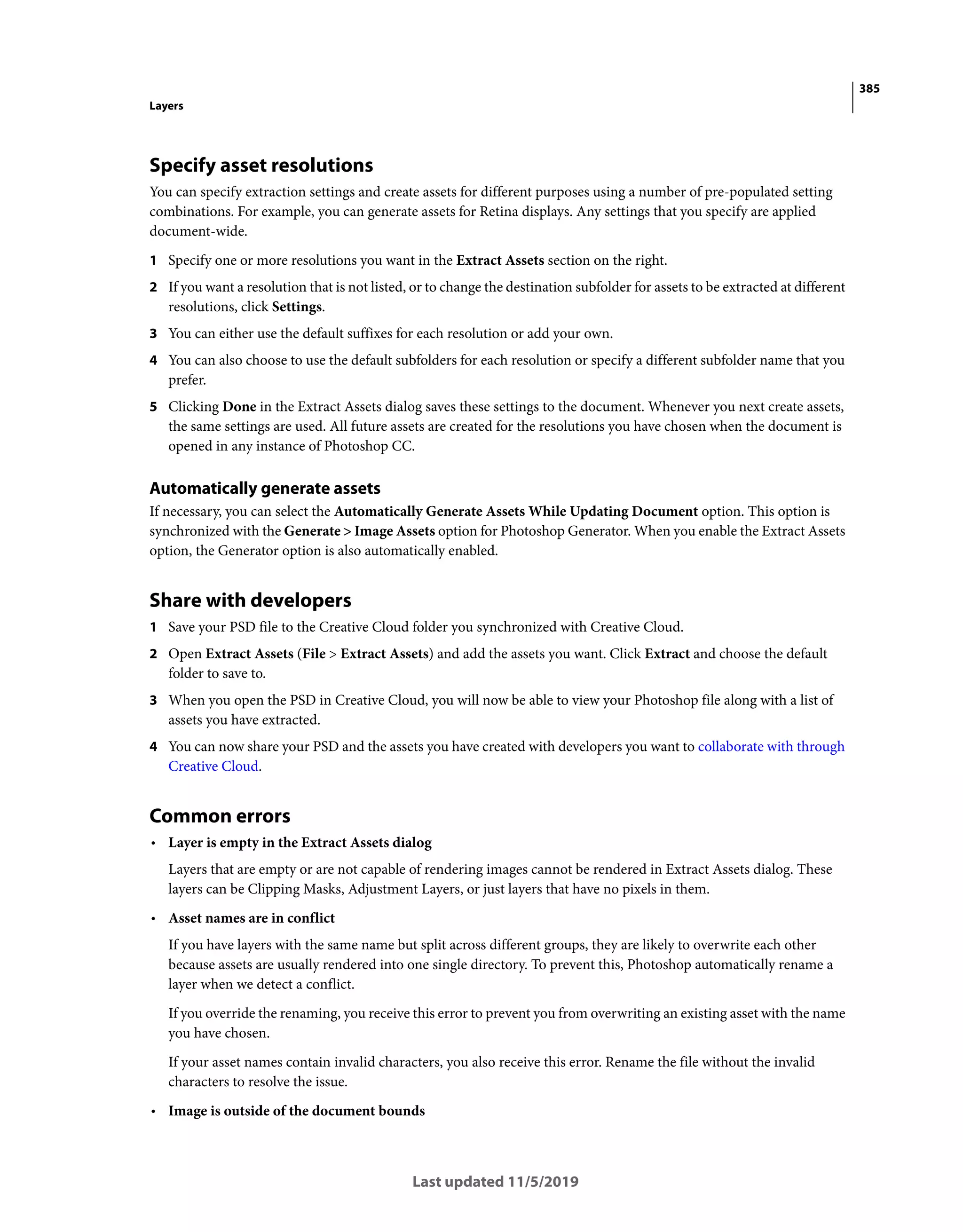 385
Layers
Last updated 11/5/2019
Specify asset resolutions
You can specify extraction settings and create assets for different purposes using a number of pre-populated setting
combinations. For example, you can generate assets for Retina displays. Any settings that you specify are applied
document-wide.
1 Specify one or more resolutions you want in the Extract Assets section on the right.
2 If you want a resolution that is not listed, or to change the destination subfolder for assets to be extracted at different
resolutions, click Settings.
3 You can either use the default suffixes for each resolution or add your own.
4 You can also choose to use the default subfolders for each resolution or specify a different subfolder name that you
prefer.
5 Clicking Done in the Extract Assets dialog saves these settings to the document. Whenever you next create assets,
the same settings are used. All future assets are created for the resolutions you have chosen when the document is
opened in any instance of Photoshop CC.
Automatically generate assets
If necessary, you can select the Automatically Generate Assets While Updating Document option. This option is
synchronized with the Generate > Image Assets option for Photoshop Generator. When you enable the Extract Assets
option, the Generator option is also automatically enabled.
Share with developers
1 Save your PSD file to the Creative Cloud folder you synchronized with Creative Cloud.
2 Open Extract Assets (File > Extract Assets) and add the assets you want. Click Extract and choose the default
folder to save to.
3 When you open the PSD in Creative Cloud, you will now be able to view your Photoshop file along with a list of
assets you have extracted.
4 You can now share your PSD and the assets you have created with developers you want to collaborate with through
Creative Cloud.
Common errors
• Layer is empty in the Extract Assets dialog
Layers that are empty or are not capable of rendering images cannot be rendered in Extract Assets dialog. These
layers can be Clipping Masks, Adjustment Layers, or just layers that have no pixels in them.
• Asset names are in conflict
If you have layers with the same name but split across different groups, they are likely to overwrite each other
because assets are usually rendered into one single directory. To prevent this, Photoshop automatically rename a
layer when we detect a conflict.
If you override the renaming, you receive this error to prevent you from overwriting an existing asset with the name
you have chosen.
If your asset names contain invalid characters, you also receive this error. Rename the file without the invalid
characters to resolve the issue.
• Image is outside of the document bounds
 