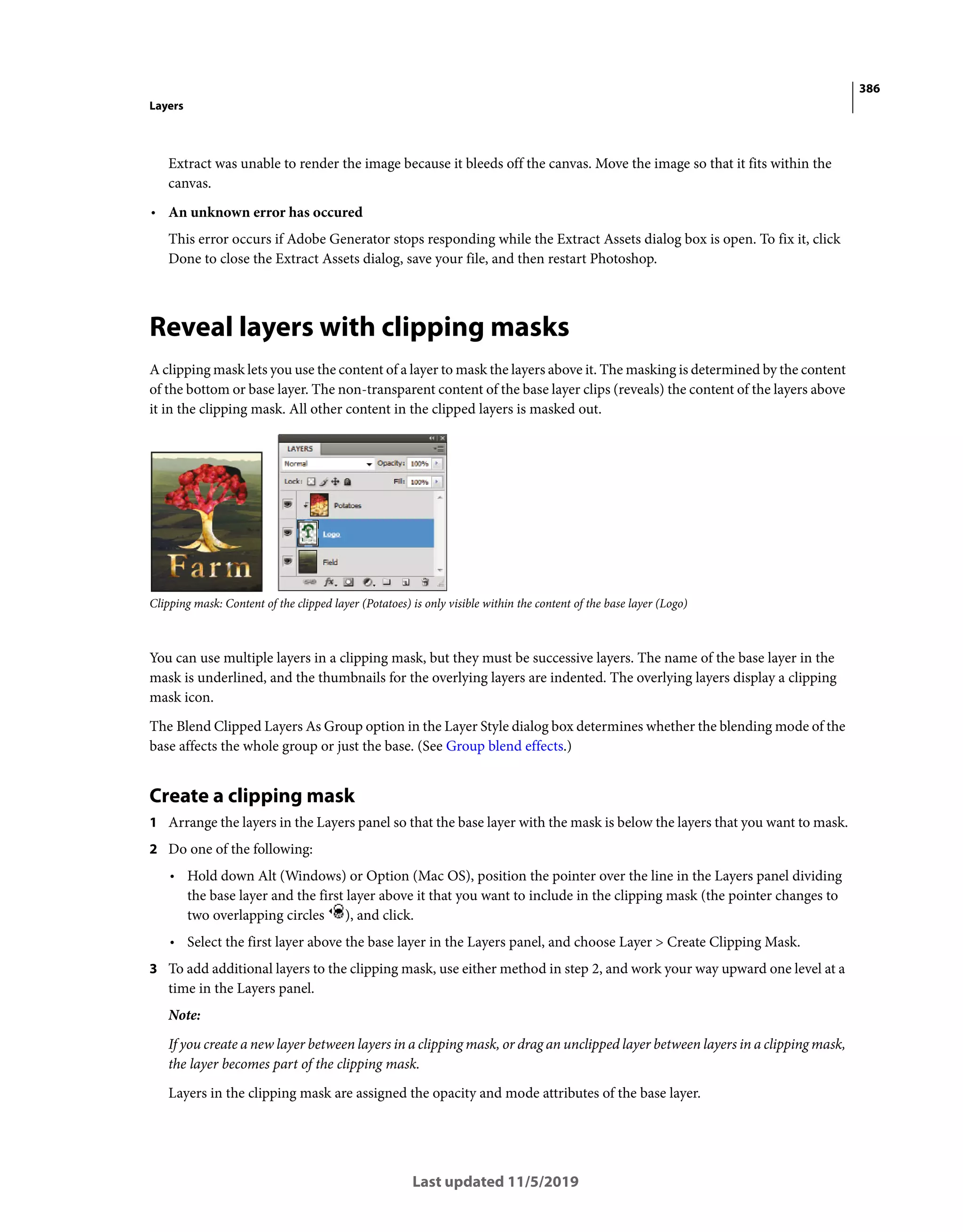 386
Layers
Last updated 11/5/2019
Extract was unable to render the image because it bleeds off the canvas. Move the image so that it fits within the
canvas.
• An unknown error has occured
This error occurs if Adobe Generator stops responding while the Extract Assets dialog box is open. To fix it, click
Done to close the Extract Assets dialog, save your file, and then restart Photoshop.
Reveal layers with clipping masks
A clipping mask lets you use the content of a layer to mask the layers above it. The masking is determined by the content
of the bottom or base layer. The non-transparent content of the base layer clips (reveals) the content of the layers above
it in the clipping mask. All other content in the clipped layers is masked out.
Clipping mask: Content of the clipped layer (Potatoes) is only visible within the content of the base layer (Logo)
You can use multiple layers in a clipping mask, but they must be successive layers. The name of the base layer in the
mask is underlined, and the thumbnails for the overlying layers are indented. The overlying layers display a clipping
mask icon.
The Blend Clipped Layers As Group option in the Layer Style dialog box determines whether the blending mode of the
base affects the whole group or just the base. (See Group blend effects.)
Create a clipping mask
1 Arrange the layers in the Layers panel so that the base layer with the mask is below the layers that you want to mask.
2 Do one of the following:
• Hold down Alt (Windows) or Option (Mac OS), position the pointer over the line in the Layers panel dividing
the base layer and the first layer above it that you want to include in the clipping mask (the pointer changes to
two overlapping circles ), and click.
• Select the first layer above the base layer in the Layers panel, and choose Layer > Create Clipping Mask.
3 To add additional layers to the clipping mask, use either method in step 2, and work your way upward one level at a
time in the Layers panel.
Note:
If you create a new layer between layers in a clipping mask, or drag an unclipped layer between layers in a clipping mask,
the layer becomes part of the clipping mask.
Layers in the clipping mask are assigned the opacity and mode attributes of the base layer.
 