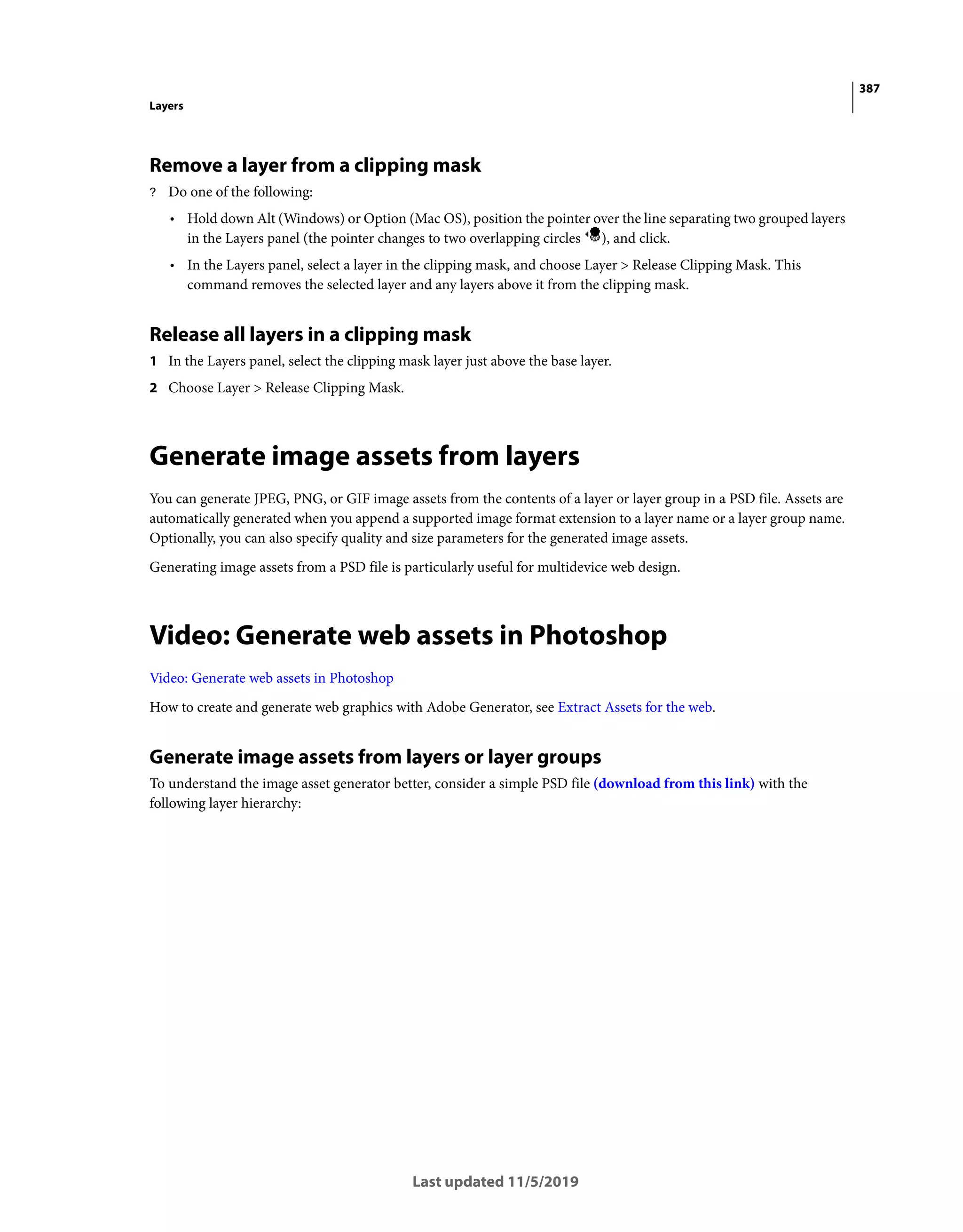 387
Layers
Last updated 11/5/2019
Remove a layer from a clipping mask
? Do one of the following:
• Hold down Alt (Windows) or Option (Mac OS), position the pointer over the line separating two grouped layers
in the Layers panel (the pointer changes to two overlapping circles ), and click.
• In the Layers panel, select a layer in the clipping mask, and choose Layer > Release Clipping Mask. This
command removes the selected layer and any layers above it from the clipping mask.
Release all layers in a clipping mask
1 In the Layers panel, select the clipping mask layer just above the base layer.
2 Choose Layer > Release Clipping Mask.
Generate image assets from layers
You can generate JPEG, PNG, or GIF image assets from the contents of a layer or layer group in a PSD file. Assets are
automatically generated when you append a supported image format extension to a layer name or a layer group name.
Optionally, you can also specify quality and size parameters for the generated image assets.
Generating image assets from a PSD file is particularly useful for multidevice web design.
Video: Generate web assets in Photoshop
Video: Generate web assets in Photoshop
How to create and generate web graphics with Adobe Generator, see Extract Assets for the web.
Generate image assets from layers or layer groups
To understand the image asset generator better, consider a simple PSD file (download from this link) with the
following layer hierarchy:
 