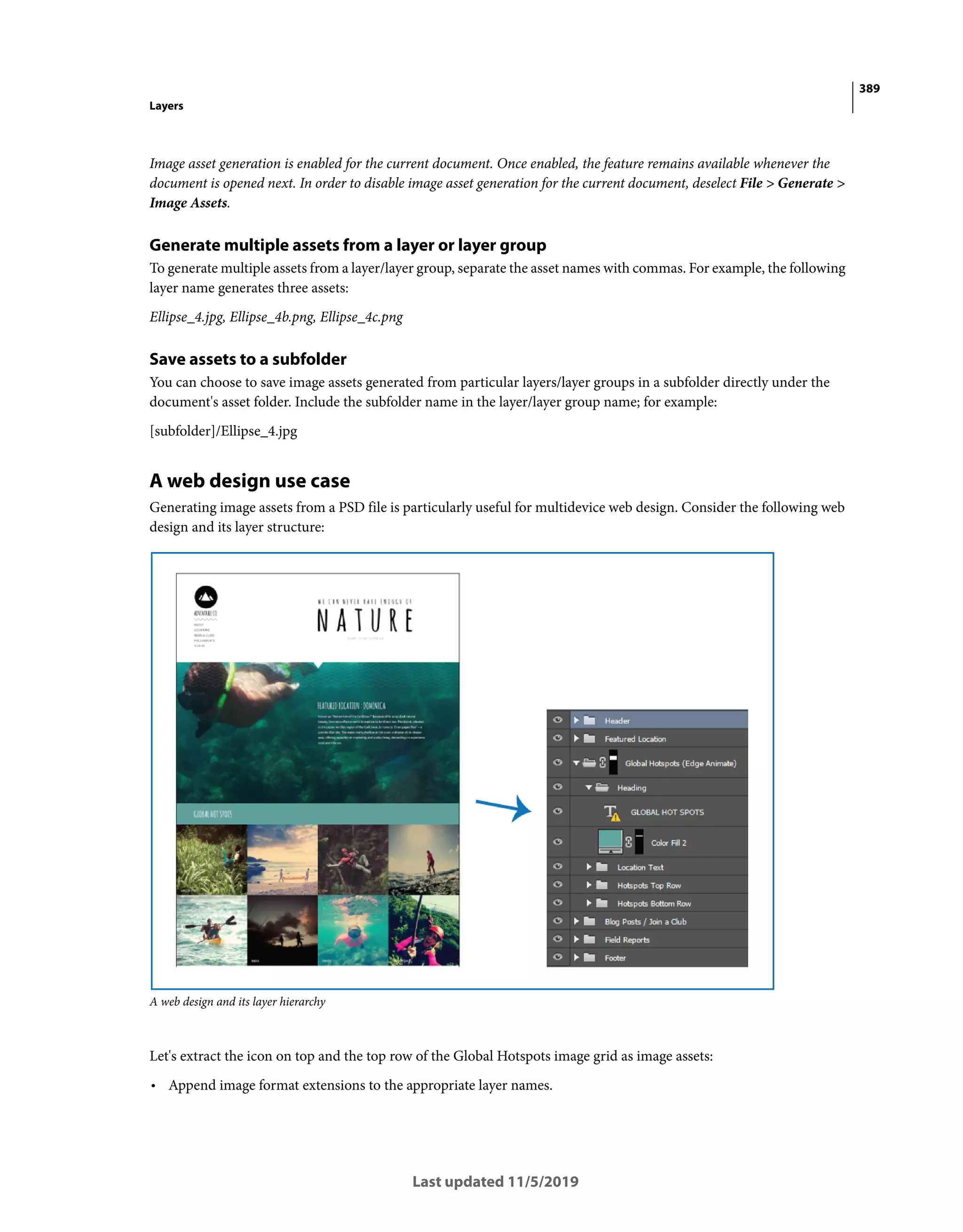 389
Layers
Last updated 11/5/2019
Image asset generation is enabled for the current document. Once enabled, the feature remains available whenever the
document is opened next. In order to disable image asset generation for the current document, deselect File > Generate >
Image Assets.
Generate multiple assets from a layer or layer group
To generate multiple assets from a layer/layer group, separate the asset names with commas. For example, the following
layer name generates three assets:
Ellipse_4.jpg, Ellipse_4b.png, Ellipse_4c.png
Save assets to a subfolder
You can choose to save image assets generated from particular layers/layer groups in a subfolder directly under the
document's asset folder. Include the subfolder name in the layer/layer group name; for example:
[subfolder]/Ellipse_4.jpg
A web design use case
Generating image assets from a PSD file is particularly useful for multidevice web design. Consider the following web
design and its layer structure:
A web design and its layer hierarchy
Let's extract the icon on top and the top row of the Global Hotspots image grid as image assets:
• Append image format extensions to the appropriate layer names.
 