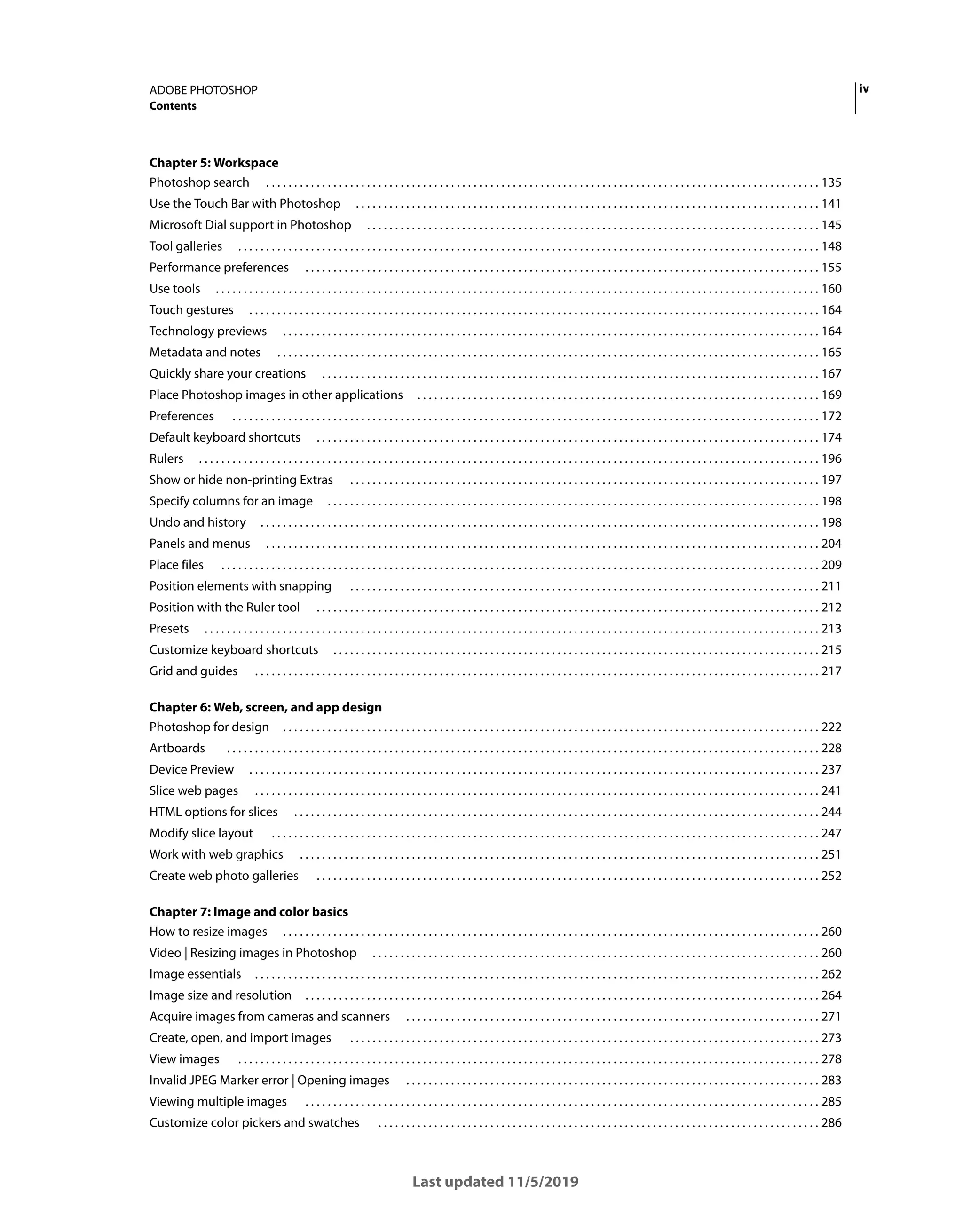 iv
ADOBE PHOTOSHOP
Contents
Last updated 11/5/2019
Chapter 5: Workspace
Photoshop search . . . . . . . . . . . . . . . . . . . . . . . . . . . . . . . . . . . . . . . . . . . . . . . . . . . . . . . . . . . . . . . . . . . . . . . . . . . . . . . . . . . . . . . . . . . . . . . . . . . 135
Use the Touch Bar with Photoshop . . . . . . . . . . . . . . . . . . . . . . . . . . . . . . . . . . . . . . . . . . . . . . . . . . . . . . . . . . . . . . . . . . . . . . . . . . . . . . . . . . . 141
Microsoft Dial support in Photoshop . . . . . . . . . . . . . . . . . . . . . . . . . . . . . . . . . . . . . . . . . . . . . . . . . . . . . . . . . . . . . . . . . . . . . . . . . . . . . . . . . 145
Tool galleries . . . . . . . . . . . . . . . . . . . . . . . . . . . . . . . . . . . . . . . . . . . . . . . . . . . . . . . . . . . . . . . . . . . . . . . . . . . . . . . . . . . . . . . . . . . . . . . . . . . . . . . . 148
Performance preferences . . . . . . . . . . . . . . . . . . . . . . . . . . . . . . . . . . . . . . . . . . . . . . . . . . . . . . . . . . . . . . . . . . . . . . . . . . . . . . . . . . . . . . . . . . . . 155
Use tools . . . . . . . . . . . . . . . . . . . . . . . . . . . . . . . . . . . . . . . . . . . . . . . . . . . . . . . . . . . . . . . . . . . . . . . . . . . . . . . . . . . . . . . . . . . . . . . . . . . . . . . . . . . . 160
Touch gestures . . . . . . . . . . . . . . . . . . . . . . . . . . . . . . . . . . . . . . . . . . . . . . . . . . . . . . . . . . . . . . . . . . . . . . . . . . . . . . . . . . . . . . . . . . . . . . . . . . . . . . 164
Technology previews . . . . . . . . . . . . . . . . . . . . . . . . . . . . . . . . . . . . . . . . . . . . . . . . . . . . . . . . . . . . . . . . . . . . . . . . . . . . . . . . . . . . . . . . . . . . . . . . 164
Metadata and notes . . . . . . . . . . . . . . . . . . . . . . . . . . . . . . . . . . . . . . . . . . . . . . . . . . . . . . . . . . . . . . . . . . . . . . . . . . . . . . . . . . . . . . . . . . . . . . . . . 165
Quickly share your creations . . . . . . . . . . . . . . . . . . . . . . . . . . . . . . . . . . . . . . . . . . . . . . . . . . . . . . . . . . . . . . . . . . . . . . . . . . . . . . . . . . . . . . . . . 167
Place Photoshop images in other applications . . . . . . . . . . . . . . . . . . . . . . . . . . . . . . . . . . . . . . . . . . . . . . . . . . . . . . . . . . . . . . . . . . . . . . . . 169
Preferences . . . . . . . . . . . . . . . . . . . . . . . . . . . . . . . . . . . . . . . . . . . . . . . . . . . . . . . . . . . . . . . . . . . . . . . . . . . . . . . . . . . . . . . . . . . . . . . . . . . . . . . . . 172
Default keyboard shortcuts . . . . . . . . . . . . . . . . . . . . . . . . . . . . . . . . . . . . . . . . . . . . . . . . . . . . . . . . . . . . . . . . . . . . . . . . . . . . . . . . . . . . . . . . . . 174
Rulers . . . . . . . . . . . . . . . . . . . . . . . . . . . . . . . . . . . . . . . . . . . . . . . . . . . . . . . . . . . . . . . . . . . . . . . . . . . . . . . . . . . . . . . . . . . . . . . . . . . . . . . . . . . . . . . 196
Show or hide non-printing Extras . . . . . . . . . . . . . . . . . . . . . . . . . . . . . . . . . . . . . . . . . . . . . . . . . . . . . . . . . . . . . . . . . . . . . . . . . . . . . . . . . . . . 197
Specify columns for an image . . . . . . . . . . . . . . . . . . . . . . . . . . . . . . . . . . . . . . . . . . . . . . . . . . . . . . . . . . . . . . . . . . . . . . . . . . . . . . . . . . . . . . . . 198
Undo and history . . . . . . . . . . . . . . . . . . . . . . . . . . . . . . . . . . . . . . . . . . . . . . . . . . . . . . . . . . . . . . . . . . . . . . . . . . . . . . . . . . . . . . . . . . . . . . . . . . . . 198
Panels and menus . . . . . . . . . . . . . . . . . . . . . . . . . . . . . . . . . . . . . . . . . . . . . . . . . . . . . . . . . . . . . . . . . . . . . . . . . . . . . . . . . . . . . . . . . . . . . . . . . . . 204
Place files . . . . . . . . . . . . . . . . . . . . . . . . . . . . . . . . . . . . . . . . . . . . . . . . . . . . . . . . . . . . . . . . . . . . . . . . . . . . . . . . . . . . . . . . . . . . . . . . . . . . . . . . . . . 209
Position elements with snapping . . . . . . . . . . . . . . . . . . . . . . . . . . . . . . . . . . . . . . . . . . . . . . . . . . . . . . . . . . . . . . . . . . . . . . . . . . . . . . . . . . . . 211
Position with the Ruler tool . . . . . . . . . . . . . . . . . . . . . . . . . . . . . . . . . . . . . . . . . . . . . . . . . . . . . . . . . . . . . . . . . . . . . . . . . . . . . . . . . . . . . . . . . . 212
Presets . . . . . . . . . . . . . . . . . . . . . . . . . . . . . . . . . . . . . . . . . . . . . . . . . . . . . . . . . . . . . . . . . . . . . . . . . . . . . . . . . . . . . . . . . . . . . . . . . . . . . . . . . . . . . . 213
Customize keyboard shortcuts . . . . . . . . . . . . . . . . . . . . . . . . . . . . . . . . . . . . . . . . . . . . . . . . . . . . . . . . . . . . . . . . . . . . . . . . . . . . . . . . . . . . . . . 215
Grid and guides . . . . . . . . . . . . . . . . . . . . . . . . . . . . . . . . . . . . . . . . . . . . . . . . . . . . . . . . . . . . . . . . . . . . . . . . . . . . . . . . . . . . . . . . . . . . . . . . . . . . . 217
Chapter 6: Web, screen, and app design
Photoshop for design . . . . . . . . . . . . . . . . . . . . . . . . . . . . . . . . . . . . . . . . . . . . . . . . . . . . . . . . . . . . . . . . . . . . . . . . . . . . . . . . . . . . . . . . . . . . . . . . 222
Artboards . . . . . . . . . . . . . . . . . . . . . . . . . . . . . . . . . . . . . . . . . . . . . . . . . . . . . . . . . . . . . . . . . . . . . . . . . . . . . . . . . . . . . . . . . . . . . . . . . . . . . . . . . . 228
Device Preview . . . . . . . . . . . . . . . . . . . . . . . . . . . . . . . . . . . . . . . . . . . . . . . . . . . . . . . . . . . . . . . . . . . . . . . . . . . . . . . . . . . . . . . . . . . . . . . . . . . . . . 237
Slice web pages . . . . . . . . . . . . . . . . . . . . . . . . . . . . . . . . . . . . . . . . . . . . . . . . . . . . . . . . . . . . . . . . . . . . . . . . . . . . . . . . . . . . . . . . . . . . . . . . . . . . . 241
HTML options for slices . . . . . . . . . . . . . . . . . . . . . . . . . . . . . . . . . . . . . . . . . . . . . . . . . . . . . . . . . . . . . . . . . . . . . . . . . . . . . . . . . . . . . . . . . . . . . . 244
Modify slice layout . . . . . . . . . . . . . . . . . . . . . . . . . . . . . . . . . . . . . . . . . . . . . . . . . . . . . . . . . . . . . . . . . . . . . . . . . . . . . . . . . . . . . . . . . . . . . . . . . . 247
Work with web graphics . . . . . . . . . . . . . . . . . . . . . . . . . . . . . . . . . . . . . . . . . . . . . . . . . . . . . . . . . . . . . . . . . . . . . . . . . . . . . . . . . . . . . . . . . . . . . 251
Create web photo galleries . . . . . . . . . . . . . . . . . . . . . . . . . . . . . . . . . . . . . . . . . . . . . . . . . . . . . . . . . . . . . . . . . . . . . . . . . . . . . . . . . . . . . . . . . . 252
Chapter 7: Image and color basics
How to resize images . . . . . . . . . . . . . . . . . . . . . . . . . . . . . . . . . . . . . . . . . . . . . . . . . . . . . . . . . . . . . . . . . . . . . . . . . . . . . . . . . . . . . . . . . . . . . . . . 260
Video | Resizing images in Photoshop . . . . . . . . . . . . . . . . . . . . . . . . . . . . . . . . . . . . . . . . . . . . . . . . . . . . . . . . . . . . . . . . . . . . . . . . . . . . . . . . 260
Image essentials . . . . . . . . . . . . . . . . . . . . . . . . . . . . . . . . . . . . . . . . . . . . . . . . . . . . . . . . . . . . . . . . . . . . . . . . . . . . . . . . . . . . . . . . . . . . . . . . . . . . . 262
Image size and resolution . . . . . . . . . . . . . . . . . . . . . . . . . . . . . . . . . . . . . . . . . . . . . . . . . . . . . . . . . . . . . . . . . . . . . . . . . . . . . . . . . . . . . . . . . . . . 264
Acquire images from cameras and scanners . . . . . . . . . . . . . . . . . . . . . . . . . . . . . . . . . . . . . . . . . . . . . . . . . . . . . . . . . . . . . . . . . . . . . . . . . . 271
Create, open, and import images . . . . . . . . . . . . . . . . . . . . . . . . . . . . . . . . . . . . . . . . . . . . . . . . . . . . . . . . . . . . . . . . . . . . . . . . . . . . . . . . . . . . 273
View images . . . . . . . . . . . . . . . . . . . . . . . . . . . . . . . . . . . . . . . . . . . . . . . . . . . . . . . . . . . . . . . . . . . . . . . . . . . . . . . . . . . . . . . . . . . . . . . . . . . . . . . . 278
Invalid JPEG Marker error | Opening images . . . . . . . . . . . . . . . . . . . . . . . . . . . . . . . . . . . . . . . . . . . . . . . . . . . . . . . . . . . . . . . . . . . . . . . . . . 283
Viewing multiple images . . . . . . . . . . . . . . . . . . . . . . . . . . . . . . . . . . . . . . . . . . . . . . . . . . . . . . . . . . . . . . . . . . . . . . . . . . . . . . . . . . . . . . . . . . . . 285
Customize color pickers and swatches . . . . . . . . . . . . . . . . . . . . . . . . . . . . . . . . . . . . . . . . . . . . . . . . . . . . . . . . . . . . . . . . . . . . . . . . . . . . . . . 286
 
