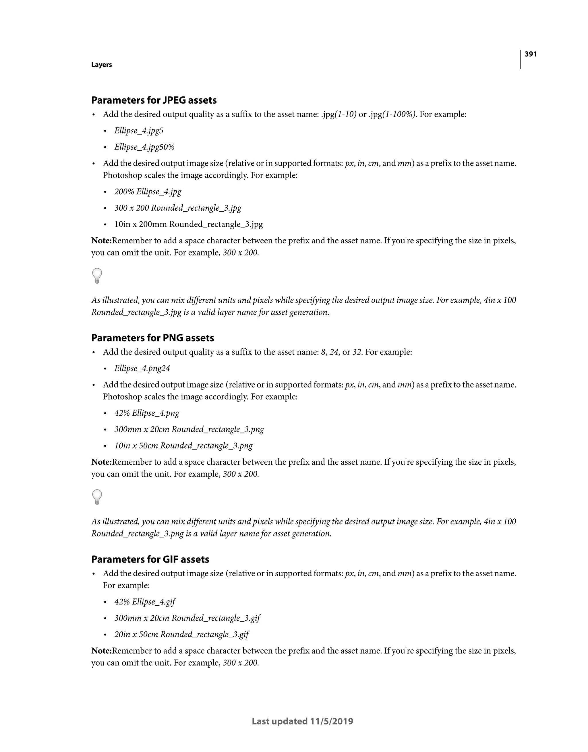 391
Layers
Last updated 11/5/2019
Parameters for JPEG assets
• Add the desired output quality as a suffix to the asset name: .jpg(1-10) or .jpg(1-100%). For example:
• Ellipse_4.jpg5
• Ellipse_4.jpg50%
• Add the desired output image size (relative or in supported formats: px, in, cm, and mm) as a prefix to the asset name.
Photoshop scales the image accordingly. For example:
• 200% Ellipse_4.jpg
• 300 x 200 Rounded_rectangle_3.jpg
• 10in x 200mm Rounded_rectangle_3.jpg
Note:Remember to add a space character between the prefix and the asset name. If you're specifying the size in pixels,
you can omit the unit. For example, 300 x 200.
As illustrated, you can mix different units and pixels while specifying the desired output image size. For example, 4in x 100
Rounded_rectangle_3.jpg is a valid layer name for asset generation.
Parameters for PNG assets
• Add the desired output quality as a suffix to the asset name: 8, 24, or 32. For example:
• Ellipse_4.png24
• Add the desired output image size (relative or in supported formats: px, in, cm, and mm) as a prefix to the asset name.
Photoshop scales the image accordingly. For example:
• 42% Ellipse_4.png
• 300mm x 20cm Rounded_rectangle_3.png
• 10in x 50cm Rounded_rectangle_3.png
Note:Remember to add a space character between the prefix and the asset name. If you're specifying the size in pixels,
you can omit the unit. For example, 300 x 200.
As illustrated, you can mix different units and pixels while specifying the desired output image size. For example, 4in x 100
Rounded_rectangle_3.png is a valid layer name for asset generation.
Parameters for GIF assets
• Add the desired output image size (relative or in supported formats: px, in, cm, and mm) as a prefix to the asset name.
For example:
• 42% Ellipse_4.gif
• 300mm x 20cm Rounded_rectangle_3.gif
• 20in x 50cm Rounded_rectangle_3.gif
Note:Remember to add a space character between the prefix and the asset name. If you're specifying the size in pixels,
you can omit the unit. For example, 300 x 200.
 