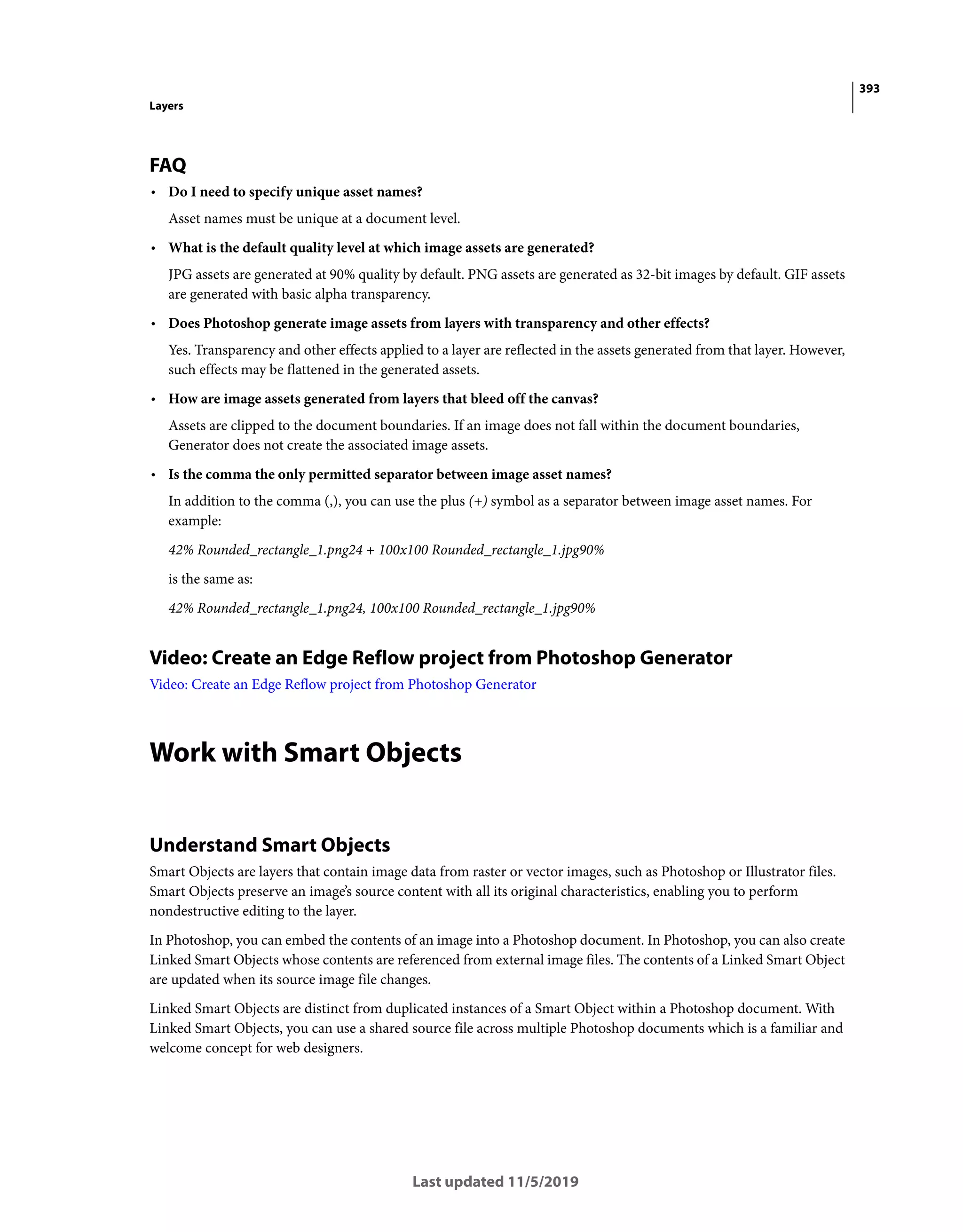 393
Layers
Last updated 11/5/2019
FAQ
• Do I need to specify unique asset names?
Asset names must be unique at a document level.
• What is the default quality level at which image assets are generated?
JPG assets are generated at 90% quality by default. PNG assets are generated as 32-bit images by default. GIF assets
are generated with basic alpha transparency.
• Does Photoshop generate image assets from layers with transparency and other effects?
Yes. Transparency and other effects applied to a layer are reflected in the assets generated from that layer. However,
such effects may be flattened in the generated assets.
• How are image assets generated from layers that bleed off the canvas?
Assets are clipped to the document boundaries. If an image does not fall within the document boundaries,
Generator does not create the associated image assets.
• Is the comma the only permitted separator between image asset names?
In addition to the comma (,), you can use the plus (+) symbol as a separator between image asset names. For
example:
42% Rounded_rectangle_1.png24 + 100x100 Rounded_rectangle_1.jpg90%
is the same as:
42% Rounded_rectangle_1.png24, 100x100 Rounded_rectangle_1.jpg90%
Video: Create an Edge Reflow project from Photoshop Generator
Video: Create an Edge Reflow project from Photoshop Generator
Work with Smart Objects
Understand Smart Objects
Smart Objects are layers that contain image data from raster or vector images, such as Photoshop or Illustrator files.
Smart Objects preserve an image’s source content with all its original characteristics, enabling you to perform
nondestructive editing to the layer.
In Photoshop, you can embed the contents of an image into a Photoshop document. In Photoshop, you can also create
Linked Smart Objects whose contents are referenced from external image files. The contents of a Linked Smart Object
are updated when its source image file changes.
Linked Smart Objects are distinct from duplicated instances of a Smart Object within a Photoshop document. With
Linked Smart Objects, you can use a shared source file across multiple Photoshop documents which is a familiar and
welcome concept for web designers.
 