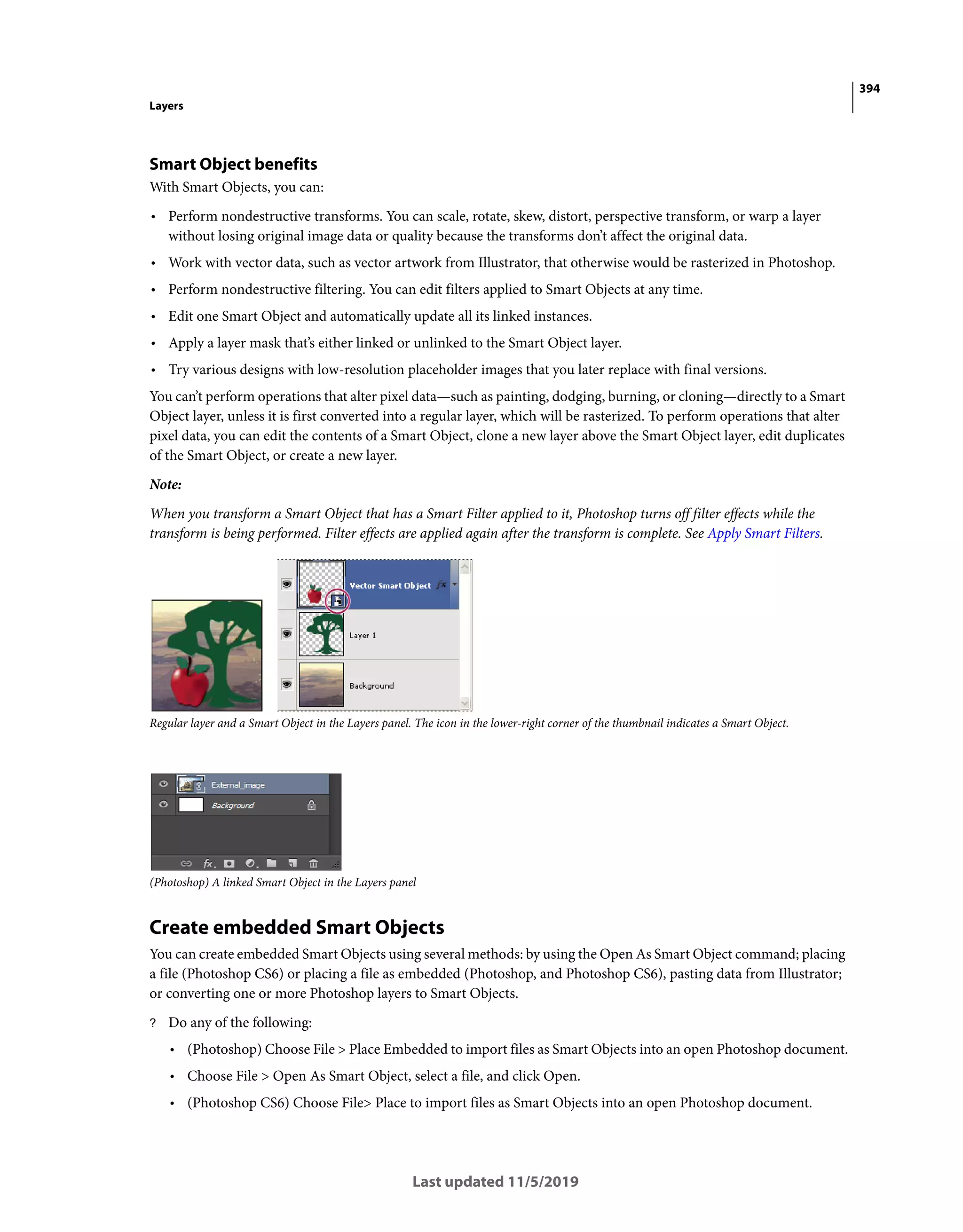 394
Layers
Last updated 11/5/2019
Smart Object benefits
With Smart Objects, you can:
• Perform nondestructive transforms. You can scale, rotate, skew, distort, perspective transform, or warp a layer
without losing original image data or quality because the transforms don’t affect the original data.
• Work with vector data, such as vector artwork from Illustrator, that otherwise would be rasterized in Photoshop.
• Perform nondestructive filtering. You can edit filters applied to Smart Objects at any time.
• Edit one Smart Object and automatically update all its linked instances.
• Apply a layer mask that’s either linked or unlinked to the Smart Object layer.
• Try various designs with low-resolution placeholder images that you later replace with final versions.
You can’t perform operations that alter pixel data—such as painting, dodging, burning, or cloning—directly to a Smart
Object layer, unless it is first converted into a regular layer, which will be rasterized. To perform operations that alter
pixel data, you can edit the contents of a Smart Object, clone a new layer above the Smart Object layer, edit duplicates
of the Smart Object, or create a new layer.
Note:
When you transform a Smart Object that has a Smart Filter applied to it, Photoshop turns off filter effects while the
transform is being performed. Filter effects are applied again after the transform is complete. See Apply Smart Filters.
Regular layer and a Smart Object in the Layers panel. The icon in the lower-right corner of the thumbnail indicates a Smart Object.
(Photoshop) A linked Smart Object in the Layers panel
Create embedded Smart Objects
You can create embedded Smart Objects using several methods: by using the Open As Smart Object command; placing
a file (Photoshop CS6) or placing a file as embedded (Photoshop, and Photoshop CS6), pasting data from Illustrator;
or converting one or more Photoshop layers to Smart Objects.
? Do any of the following:
• (Photoshop) Choose File > Place Embedded to import files as Smart Objects into an open Photoshop document.
• Choose File > Open As Smart Object, select a file, and click Open.
• (Photoshop CS6) Choose File> Place to import files as Smart Objects into an open Photoshop document.
 