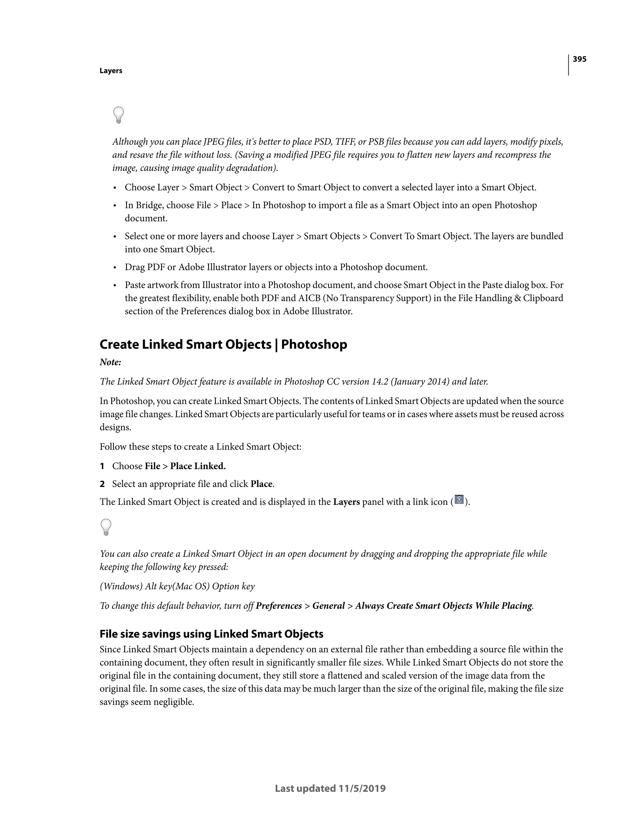 395
Layers
Last updated 11/5/2019
Although you can place JPEG files, it's better to place PSD, TIFF, or PSB files because you can add layers, modify pixels,
and resave the file without loss. (Saving a modified JPEG file requires you to flatten new layers and recompress the
image, causing image quality degradation).
• Choose Layer > Smart Object > Convert to Smart Object to convert a selected layer into a Smart Object.
• In Bridge, choose File > Place > In Photoshop to import a file as a Smart Object into an open Photoshop
document.
• Select one or more layers and choose Layer > Smart Objects > Convert To Smart Object. The layers are bundled
into one Smart Object.
• Drag PDF or Adobe Illustrator layers or objects into a Photoshop document.
• Paste artwork from Illustrator into a Photoshop document, and choose Smart Object in the Paste dialog box. For
the greatest flexibility, enable both PDF and AICB (No Transparency Support) in the File Handling & Clipboard
section of the Preferences dialog box in Adobe Illustrator.
Create Linked Smart Objects | Photoshop
Note:
The Linked Smart Object feature is available in Photoshop CC version 14.2 (January 2014) and later.
In Photoshop, you can create Linked Smart Objects. The contents of Linked Smart Objects are updated when the source
image file changes. Linked Smart Objects are particularly useful for teams or in cases where assets must be reused across
designs.
Follow these steps to create a Linked Smart Object:
1 Choose File > Place Linked.
2 Select an appropriate file and click Place.
The Linked Smart Object is created and is displayed in the Layers panel with a link icon ( ).
You can also create a Linked Smart Object in an open document by dragging and dropping the appropriate file while
keeping the following key pressed:
(Windows) Alt key(Mac OS) Option key
To change this default behavior, turn off Preferences > General > Always Create Smart Objects While Placing.
File size savings using Linked Smart Objects
Since Linked Smart Objects maintain a dependency on an external file rather than embedding a source file within the
containing document, they often result in significantly smaller file sizes. While Linked Smart Objects do not store the
original file in the containing document, they still store a flattened and scaled version of the image data from the
original file. In some cases, the size of this data may be much larger than the size of the original file, making the file size
savings seem negligible.
 