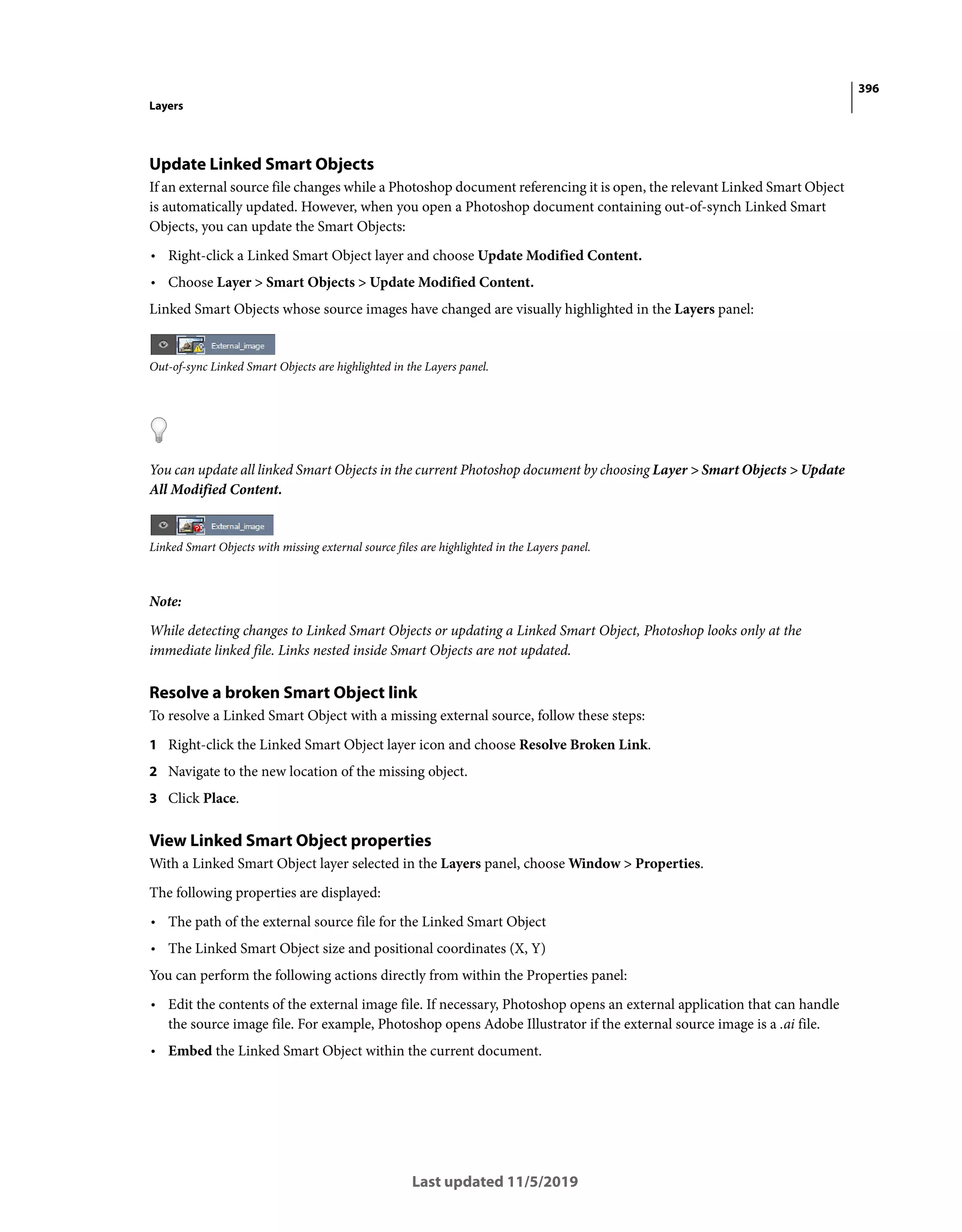 396
Layers
Last updated 11/5/2019
Update Linked Smart Objects
If an external source file changes while a Photoshop document referencing it is open, the relevant Linked Smart Object
is automatically updated. However, when you open a Photoshop document containing out-of-synch Linked Smart
Objects, you can update the Smart Objects:
• Right-click a Linked Smart Object layer and choose Update Modified Content.
• Choose Layer > Smart Objects > Update Modified Content.
Linked Smart Objects whose source images have changed are visually highlighted in the Layers panel:
Out-of-sync Linked Smart Objects are highlighted in the Layers panel.
You can update all linked Smart Objects in the current Photoshop document by choosing Layer > Smart Objects > Update
All Modified Content.
Linked Smart Objects with missing external source files are highlighted in the Layers panel.
Note:
While detecting changes to Linked Smart Objects or updating a Linked Smart Object, Photoshop looks only at the
immediate linked file. Links nested inside Smart Objects are not updated.
Resolve a broken Smart Object link
To resolve a Linked Smart Object with a missing external source, follow these steps:
1 Right-click the Linked Smart Object layer icon and choose Resolve Broken Link.
2 Navigate to the new location of the missing object.
3 Click Place.
View Linked Smart Object properties
With a Linked Smart Object layer selected in the Layers panel, choose Window > Properties.
The following properties are displayed:
• The path of the external source file for the Linked Smart Object
• The Linked Smart Object size and positional coordinates (X, Y)
You can perform the following actions directly from within the Properties panel:
• Edit the contents of the external image file. If necessary, Photoshop opens an external application that can handle
the source image file. For example, Photoshop opens Adobe Illustrator if the external source image is a .ai file.
• Embed the Linked Smart Object within the current document.
 