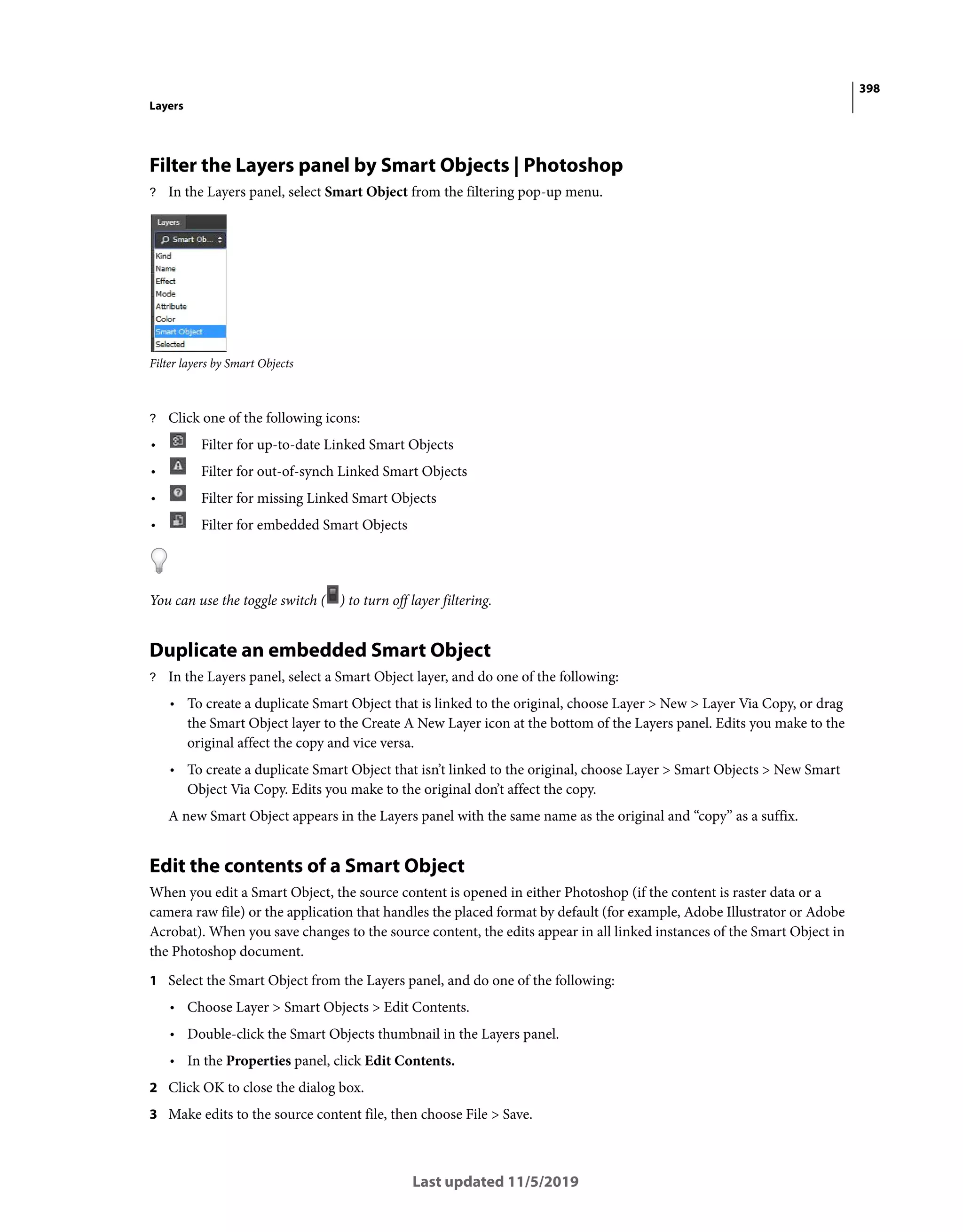 398
Layers
Last updated 11/5/2019
Filter the Layers panel by Smart Objects | Photoshop
? In the Layers panel, select Smart Object from the filtering pop-up menu.
Filter layers by Smart Objects
? Click one of the following icons:
• Filter for up-to-date Linked Smart Objects
• Filter for out-of-synch Linked Smart Objects
• Filter for missing Linked Smart Objects
• Filter for embedded Smart Objects
You can use the toggle switch ( ) to turn off layer filtering.
Duplicate an embedded Smart Object
? In the Layers panel, select a Smart Object layer, and do one of the following:
• To create a duplicate Smart Object that is linked to the original, choose Layer > New > Layer Via Copy, or drag
the Smart Object layer to the Create A New Layer icon at the bottom of the Layers panel. Edits you make to the
original affect the copy and vice versa.
• To create a duplicate Smart Object that isn’t linked to the original, choose Layer > Smart Objects > New Smart
Object Via Copy. Edits you make to the original don’t affect the copy.
A new Smart Object appears in the Layers panel with the same name as the original and “copy” as a suffix.
Edit the contents of a Smart Object
When you edit a Smart Object, the source content is opened in either Photoshop (if the content is raster data or a
camera raw file) or the application that handles the placed format by default (for example, Adobe Illustrator or Adobe
Acrobat). When you save changes to the source content, the edits appear in all linked instances of the Smart Object in
the Photoshop document.
1 Select the Smart Object from the Layers panel, and do one of the following:
• Choose Layer > Smart Objects > Edit Contents.
• Double-click the Smart Objects thumbnail in the Layers panel.
• In the Properties panel, click Edit Contents.
2 Click OK to close the dialog box.
3 Make edits to the source content file, then choose File > Save.
 