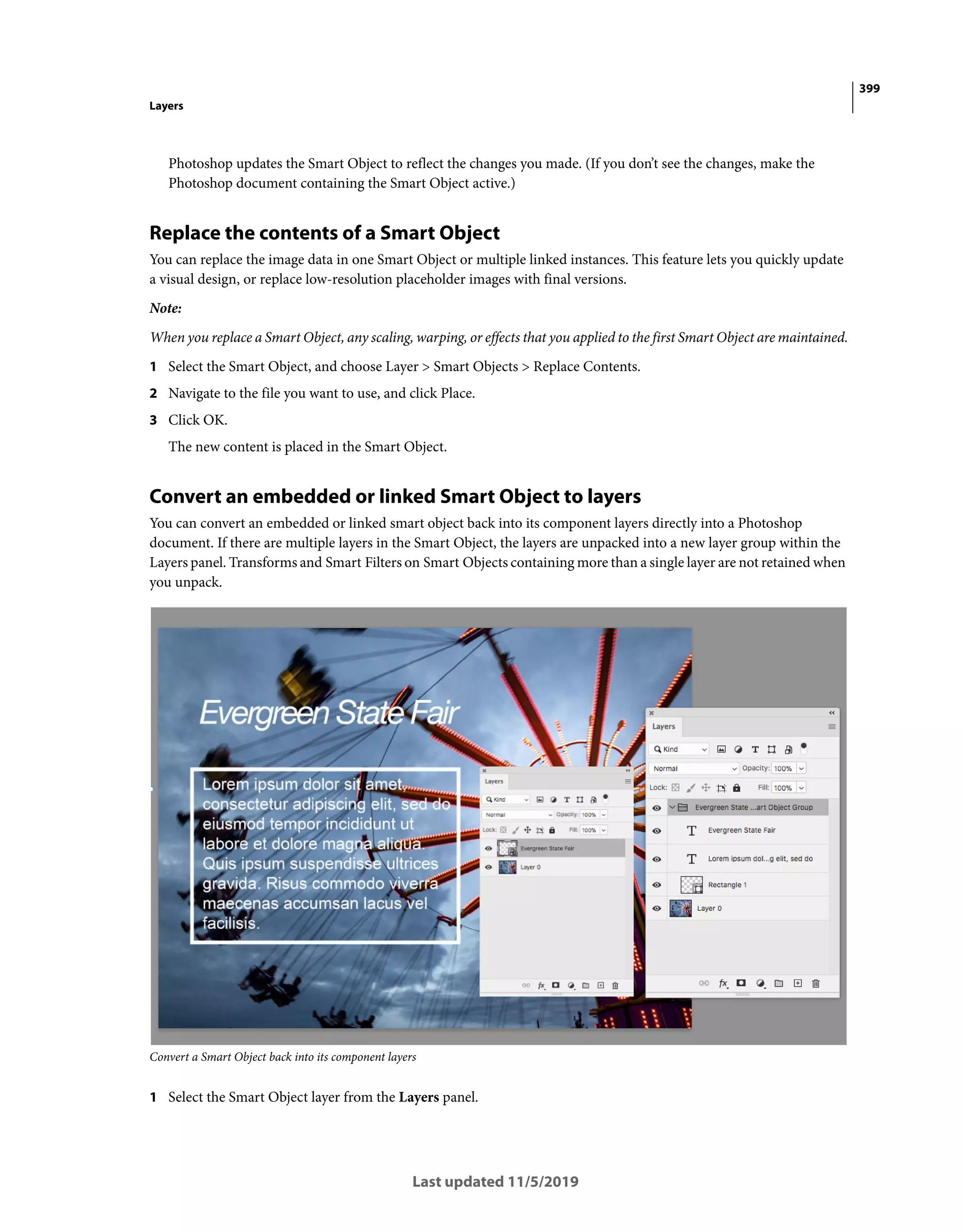399
Layers
Last updated 11/5/2019
Photoshop updates the Smart Object to reflect the changes you made. (If you don’t see the changes, make the
Photoshop document containing the Smart Object active.)
Replace the contents of a Smart Object
You can replace the image data in one Smart Object or multiple linked instances. This feature lets you quickly update
a visual design, or replace low-resolution placeholder images with final versions.
Note:
When you replace a Smart Object, any scaling, warping, or effects that you applied to the first Smart Object are maintained.
1 Select the Smart Object, and choose Layer > Smart Objects > Replace Contents.
2 Navigate to the file you want to use, and click Place.
3 Click OK.
The new content is placed in the Smart Object.
Convert an embedded or linked Smart Object to layers
You can convert an embedded or linked smart object back into its component layers directly into a Photoshop
document. If there are multiple layers in the Smart Object, the layers are unpacked into a new layer group within the
Layers panel. Transforms and Smart Filters on Smart Objects containing more than a single layer are not retained when
you unpack.
Convert a Smart Object back into its component layers
1 Select the Smart Object layer from the Layers panel.
 