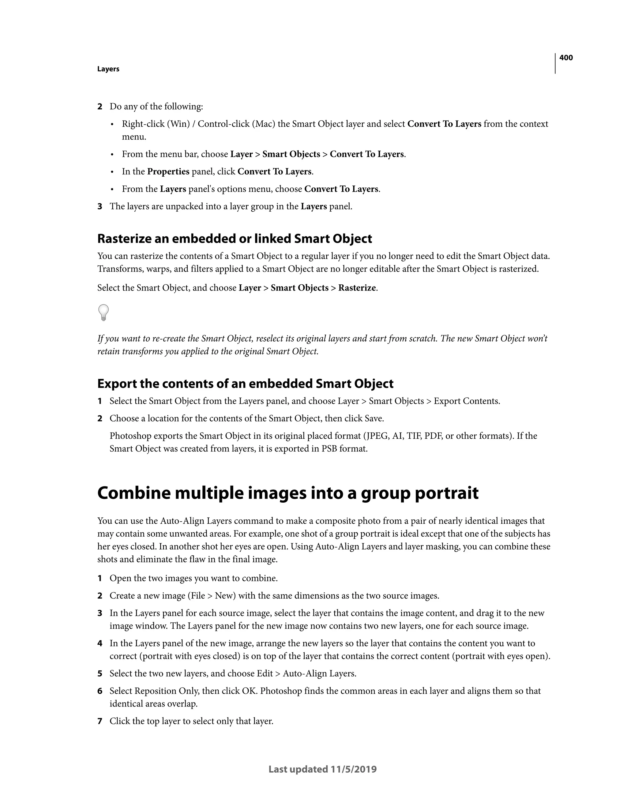 400
Layers
Last updated 11/5/2019
2 Do any of the following:
• Right-click (Win) / Control-click (Mac) the Smart Object layer and select Convert To Layers from the context
menu.
• From the menu bar, choose Layer > Smart Objects > Convert To Layers.
• In the Properties panel, click Convert To Layers.
• From the Layers panel's options menu, choose Convert To Layers.
3 The layers are unpacked into a layer group in the Layers panel.
Rasterize an embedded or linked Smart Object
You can rasterize the contents of a Smart Object to a regular layer if you no longer need to edit the Smart Object data.
Transforms, warps, and filters applied to a Smart Object are no longer editable after the Smart Object is rasterized.
Select the Smart Object, and choose Layer > Smart Objects > Rasterize.
If you want to re-create the Smart Object, reselect its original layers and start from scratch. The new Smart Object won’t
retain transforms you applied to the original Smart Object.
Export the contents of an embedded Smart Object
1 Select the Smart Object from the Layers panel, and choose Layer > Smart Objects > Export Contents.
2 Choose a location for the contents of the Smart Object, then click Save.
Photoshop exports the Smart Object in its original placed format (JPEG, AI, TIF, PDF, or other formats). If the
Smart Object was created from layers, it is exported in PSB format.
Combine multiple images into a group portrait
You can use the Auto-Align Layers command to make a composite photo from a pair of nearly identical images that
may contain some unwanted areas. For example, one shot of a group portrait is ideal except that one of the subjects has
her eyes closed. In another shot her eyes are open. Using Auto-Align Layers and layer masking, you can combine these
shots and eliminate the flaw in the final image.
1 Open the two images you want to combine.
2 Create a new image (File > New) with the same dimensions as the two source images.
3 In the Layers panel for each source image, select the layer that contains the image content, and drag it to the new
image window. The Layers panel for the new image now contains two new layers, one for each source image.
4 In the Layers panel of the new image, arrange the new layers so the layer that contains the content you want to
correct (portrait with eyes closed) is on top of the layer that contains the correct content (portrait with eyes open).
5 Select the two new layers, and choose Edit > Auto-Align Layers.
6 Select Reposition Only, then click OK. Photoshop finds the common areas in each layer and aligns them so that
identical areas overlap.
7 Click the top layer to select only that layer.
 