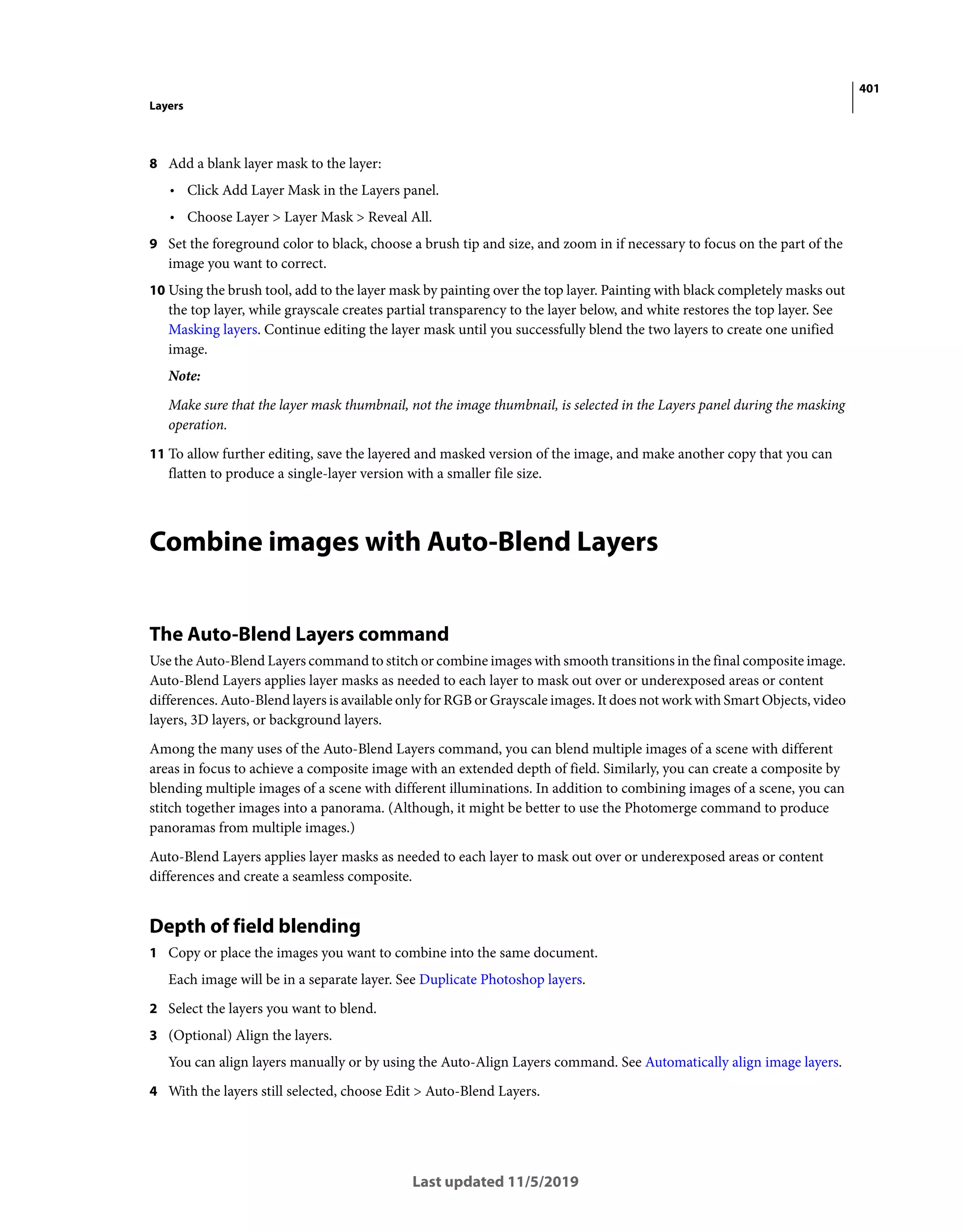 401
Layers
Last updated 11/5/2019
8 Add a blank layer mask to the layer:
• Click Add Layer Mask in the Layers panel.
• Choose Layer > Layer Mask > Reveal All.
9 Set the foreground color to black, choose a brush tip and size, and zoom in if necessary to focus on the part of the
image you want to correct.
10 Using the brush tool, add to the layer mask by painting over the top layer. Painting with black completely masks out
the top layer, while grayscale creates partial transparency to the layer below, and white restores the top layer. See
Masking layers. Continue editing the layer mask until you successfully blend the two layers to create one unified
image.
Note:
Make sure that the layer mask thumbnail, not the image thumbnail, is selected in the Layers panel during the masking
operation.
11 To allow further editing, save the layered and masked version of the image, and make another copy that you can
flatten to produce a single-layer version with a smaller file size.
Combine images with Auto-Blend Layers
The Auto-Blend Layers command
Use the Auto-Blend Layers command to stitch or combine images with smooth transitions in the final composite image.
Auto-Blend Layers applies layer masks as needed to each layer to mask out over or underexposed areas or content
differences. Auto-Blend layers is available only for RGB or Grayscale images. It does not work with Smart Objects, video
layers, 3D layers, or background layers.
Among the many uses of the Auto-Blend Layers command, you can blend multiple images of a scene with different
areas in focus to achieve a composite image with an extended depth of field. Similarly, you can create a composite by
blending multiple images of a scene with different illuminations. In addition to combining images of a scene, you can
stitch together images into a panorama. (Although, it might be better to use the Photomerge command to produce
panoramas from multiple images.)
Auto-Blend Layers applies layer masks as needed to each layer to mask out over or underexposed areas or content
differences and create a seamless composite.
Depth of field blending
1 Copy or place the images you want to combine into the same document.
Each image will be in a separate layer. See Duplicate Photoshop layers.
2 Select the layers you want to blend.
3 (Optional) Align the layers.
You can align layers manually or by using the Auto-Align Layers command. See Automatically align image layers.
4 With the layers still selected, choose Edit > Auto-Blend Layers.
 