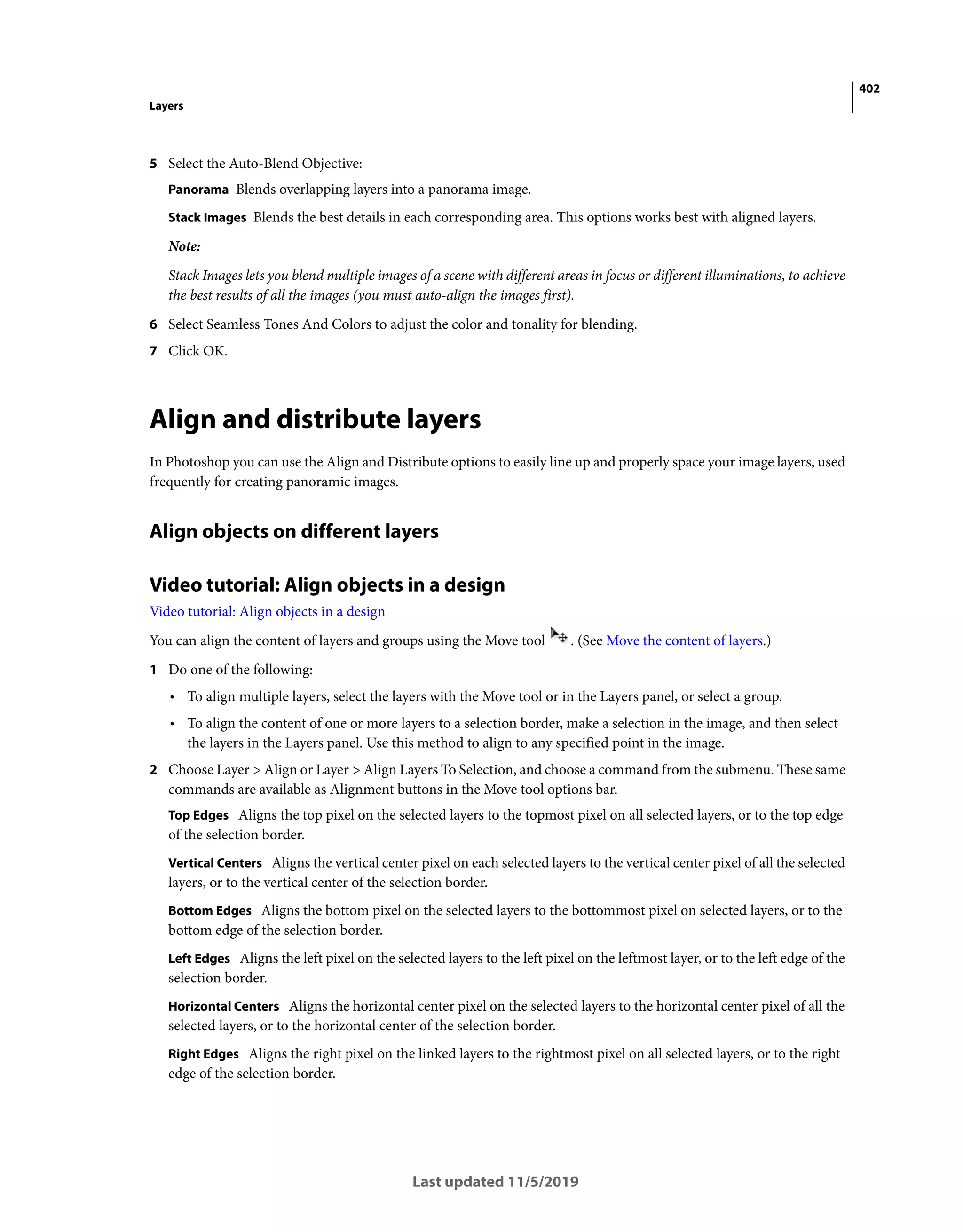 402
Layers
Last updated 11/5/2019
5 Select the Auto-Blend Objective:
Panorama Blends overlapping layers into a panorama image.
Stack Images Blends the best details in each corresponding area. This options works best with aligned layers.
Note:
Stack Images lets you blend multiple images of a scene with different areas in focus or different illuminations, to achieve
the best results of all the images (you must auto-align the images first).
6 Select Seamless Tones And Colors to adjust the color and tonality for blending.
7 Click OK.
Align and distribute layers
In Photoshop you can use the Align and Distribute options to easily line up and properly space your image layers, used
frequently for creating panoramic images.
Align objects on different layers
Video tutorial: Align objects in a design
Video tutorial: Align objects in a design
You can align the content of layers and groups using the Move tool . (See Move the content of layers.)
1 Do one of the following:
• To align multiple layers, select the layers with the Move tool or in the Layers panel, or select a group.
• To align the content of one or more layers to a selection border, make a selection in the image, and then select
the layers in the Layers panel. Use this method to align to any specified point in the image.
2 Choose Layer > Align or Layer > Align Layers To Selection, and choose a command from the submenu. These same
commands are available as Alignment buttons in the Move tool options bar.
Top Edges Aligns the top pixel on the selected layers to the topmost pixel on all selected layers, or to the top edge
of the selection border.
Vertical Centers Aligns the vertical center pixel on each selected layers to the vertical center pixel of all the selected
layers, or to the vertical center of the selection border.
Bottom Edges Aligns the bottom pixel on the selected layers to the bottommost pixel on selected layers, or to the
bottom edge of the selection border.
Left Edges Aligns the left pixel on the selected layers to the left pixel on the leftmost layer, or to the left edge of the
selection border.
Horizontal Centers Aligns the horizontal center pixel on the selected layers to the horizontal center pixel of all the
selected layers, or to the horizontal center of the selection border.
Right Edges Aligns the right pixel on the linked layers to the rightmost pixel on all selected layers, or to the right
edge of the selection border.
 