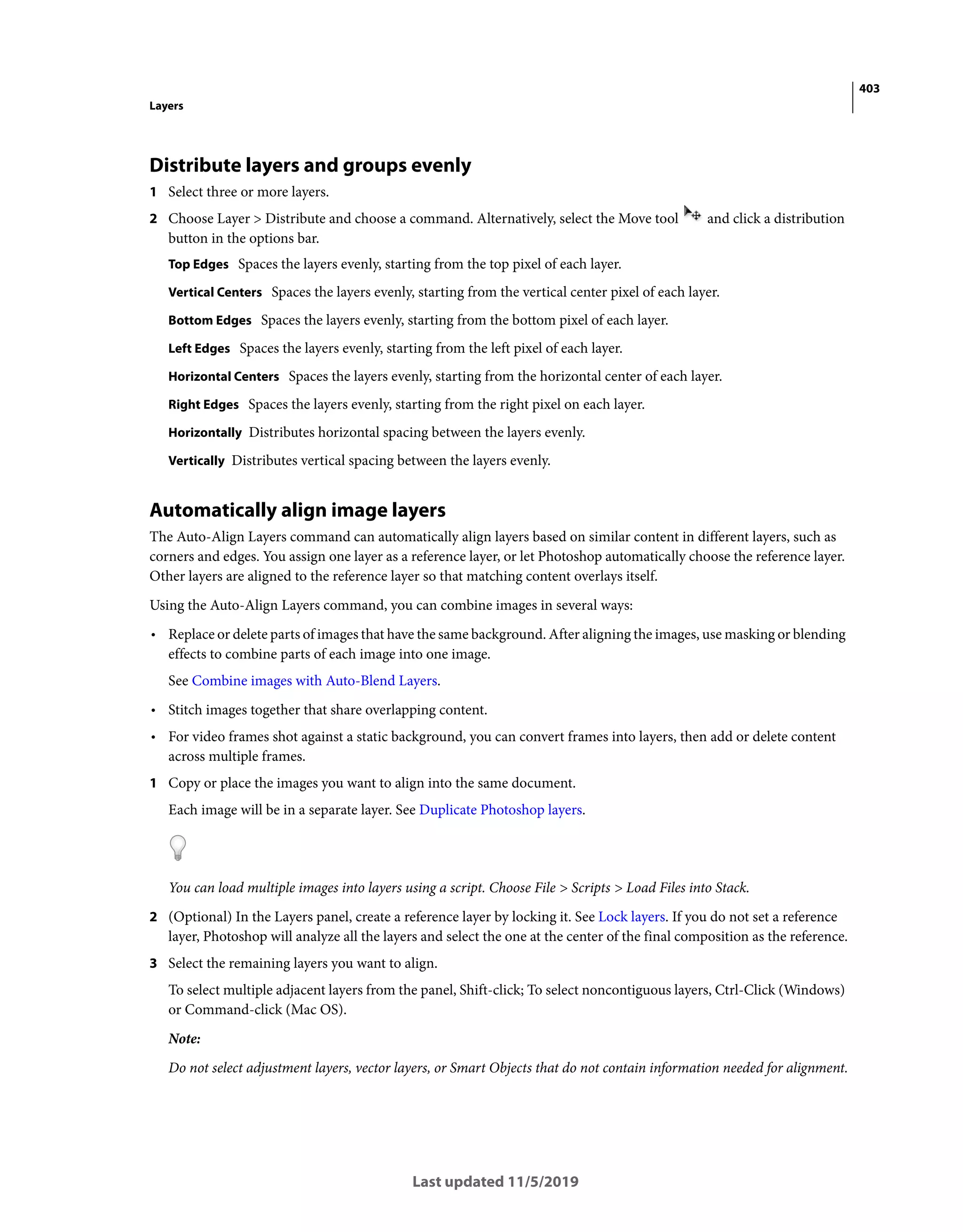 403
Layers
Last updated 11/5/2019
Distribute layers and groups evenly
1 Select three or more layers.
2 Choose Layer > Distribute and choose a command. Alternatively, select the Move tool and click a distribution
button in the options bar.
Top Edges Spaces the layers evenly, starting from the top pixel of each layer.
Vertical Centers Spaces the layers evenly, starting from the vertical center pixel of each layer.
Bottom Edges Spaces the layers evenly, starting from the bottom pixel of each layer.
Left Edges Spaces the layers evenly, starting from the left pixel of each layer.
Horizontal Centers Spaces the layers evenly, starting from the horizontal center of each layer.
Right Edges Spaces the layers evenly, starting from the right pixel on each layer.
Horizontally Distributes horizontal spacing between the layers evenly.
Vertically Distributes vertical spacing between the layers evenly.
Automatically align image layers
The Auto-Align Layers command can automatically align layers based on similar content in different layers, such as
corners and edges. You assign one layer as a reference layer, or let Photoshop automatically choose the reference layer.
Other layers are aligned to the reference layer so that matching content overlays itself.
Using the Auto-Align Layers command, you can combine images in several ways:
• Replace or delete parts of images that have the same background. After aligning the images, use masking or blending
effects to combine parts of each image into one image.
See Combine images with Auto-Blend Layers.
• Stitch images together that share overlapping content.
• For video frames shot against a static background, you can convert frames into layers, then add or delete content
across multiple frames.
1 Copy or place the images you want to align into the same document.
Each image will be in a separate layer. See Duplicate Photoshop layers.
You can load multiple images into layers using a script. Choose File > Scripts > Load Files into Stack.
2 (Optional) In the Layers panel, create a reference layer by locking it. See Lock layers. If you do not set a reference
layer, Photoshop will analyze all the layers and select the one at the center of the final composition as the reference.
3 Select the remaining layers you want to align.
To select multiple adjacent layers from the panel, Shift-click; To select noncontiguous layers, Ctrl-Click (Windows)
or Command-click (Mac OS).
Note:
Do not select adjustment layers, vector layers, or Smart Objects that do not contain information needed for alignment.
 