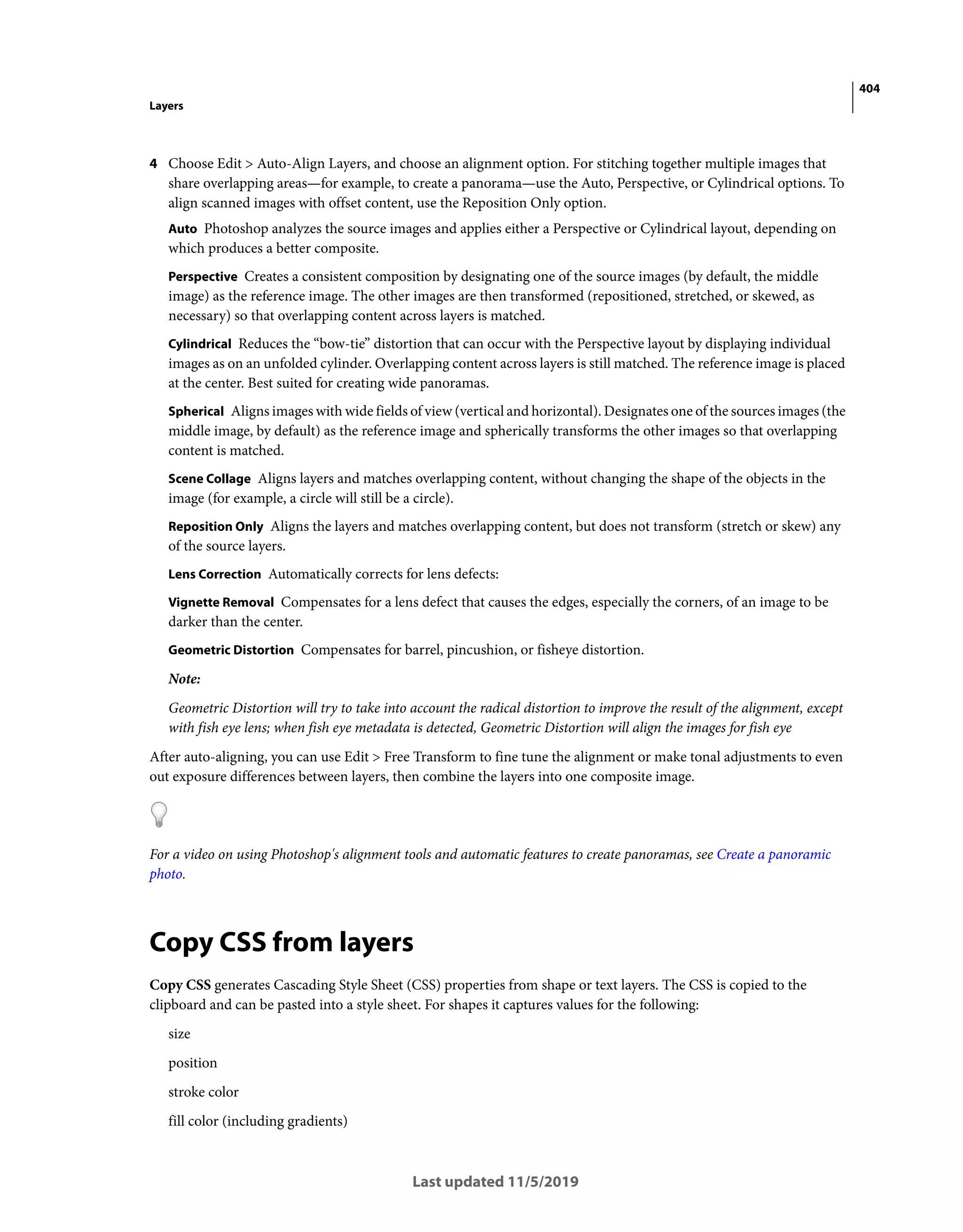 404
Layers
Last updated 11/5/2019
4 Choose Edit > Auto-Align Layers, and choose an alignment option. For stitching together multiple images that
share overlapping areas—for example, to create a panorama—use the Auto, Perspective, or Cylindrical options. To
align scanned images with offset content, use the Reposition Only option.
Auto Photoshop analyzes the source images and applies either a Perspective or Cylindrical layout, depending on
which produces a better composite.
Perspective Creates a consistent composition by designating one of the source images (by default, the middle
image) as the reference image. The other images are then transformed (repositioned, stretched, or skewed, as
necessary) so that overlapping content across layers is matched.
Cylindrical Reduces the “bow-tie” distortion that can occur with the Perspective layout by displaying individual
images as on an unfolded cylinder. Overlapping content across layers is still matched. The reference image is placed
at the center. Best suited for creating wide panoramas.
Spherical Aligns images with wide fields of view (vertical and horizontal). Designates one of the sources images (the
middle image, by default) as the reference image and spherically transforms the other images so that overlapping
content is matched.
Scene Collage Aligns layers and matches overlapping content, without changing the shape of the objects in the
image (for example, a circle will still be a circle).
Reposition Only Aligns the layers and matches overlapping content, but does not transform (stretch or skew) any
of the source layers.
Lens Correction Automatically corrects for lens defects:
Vignette Removal Compensates for a lens defect that causes the edges, especially the corners, of an image to be
darker than the center.
Geometric Distortion Compensates for barrel, pincushion, or fisheye distortion.
Note:
Geometric Distortion will try to take into account the radical distortion to improve the result of the alignment, except
with fish eye lens; when fish eye metadata is detected, Geometric Distortion will align the images for fish eye
After auto-aligning, you can use Edit > Free Transform to fine tune the alignment or make tonal adjustments to even
out exposure differences between layers, then combine the layers into one composite image.
For a video on using Photoshop's alignment tools and automatic features to create panoramas, see Create a panoramic
photo.
Copy CSS from layers
Copy CSS generates Cascading Style Sheet (CSS) properties from shape or text layers. The CSS is copied to the
clipboard and can be pasted into a style sheet. For shapes it captures values for the following:
size
position
stroke color
fill color (including gradients)
 