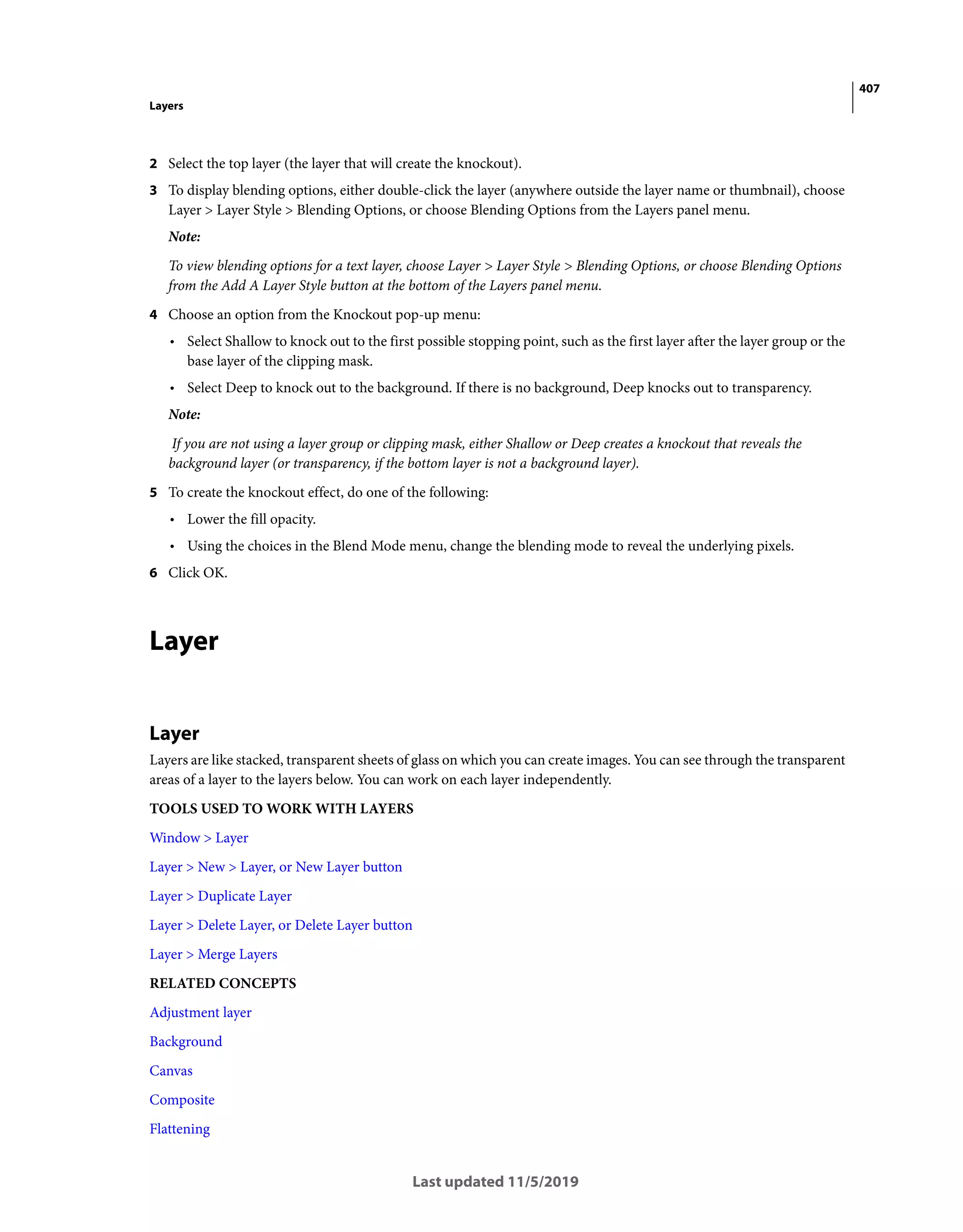 407
Layers
Last updated 11/5/2019
2 Select the top layer (the layer that will create the knockout).
3 To display blending options, either double-click the layer (anywhere outside the layer name or thumbnail), choose
Layer > Layer Style > Blending Options, or choose Blending Options from the Layers panel menu.
Note:
To view blending options for a text layer, choose Layer > Layer Style > Blending Options, or choose Blending Options
from the Add A Layer Style button at the bottom of the Layers panel menu.
4 Choose an option from the Knockout pop-up menu:
• Select Shallow to knock out to the first possible stopping point, such as the first layer after the layer group or the
base layer of the clipping mask.
• Select Deep to knock out to the background. If there is no background, Deep knocks out to transparency.
Note:
If you are not using a layer group or clipping mask, either Shallow or Deep creates a knockout that reveals the
background layer (or transparency, if the bottom layer is not a background layer).
5 To create the knockout effect, do one of the following:
• Lower the fill opacity.
• Using the choices in the Blend Mode menu, change the blending mode to reveal the underlying pixels.
6 Click OK.
Layer
Layer
Layers are like stacked, transparent sheets of glass on which you can create images. You can see through the transparent
areas of a layer to the layers below. You can work on each layer independently.
TOOLS USED TO WORK WITH LAYERS
Window > Layer
Layer > New > Layer, or New Layer button
Layer > Duplicate Layer
Layer > Delete Layer, or Delete Layer button
Layer > Merge Layers
RELATED CONCEPTS
Adjustment layer
Background
Canvas
Composite
Flattening
 