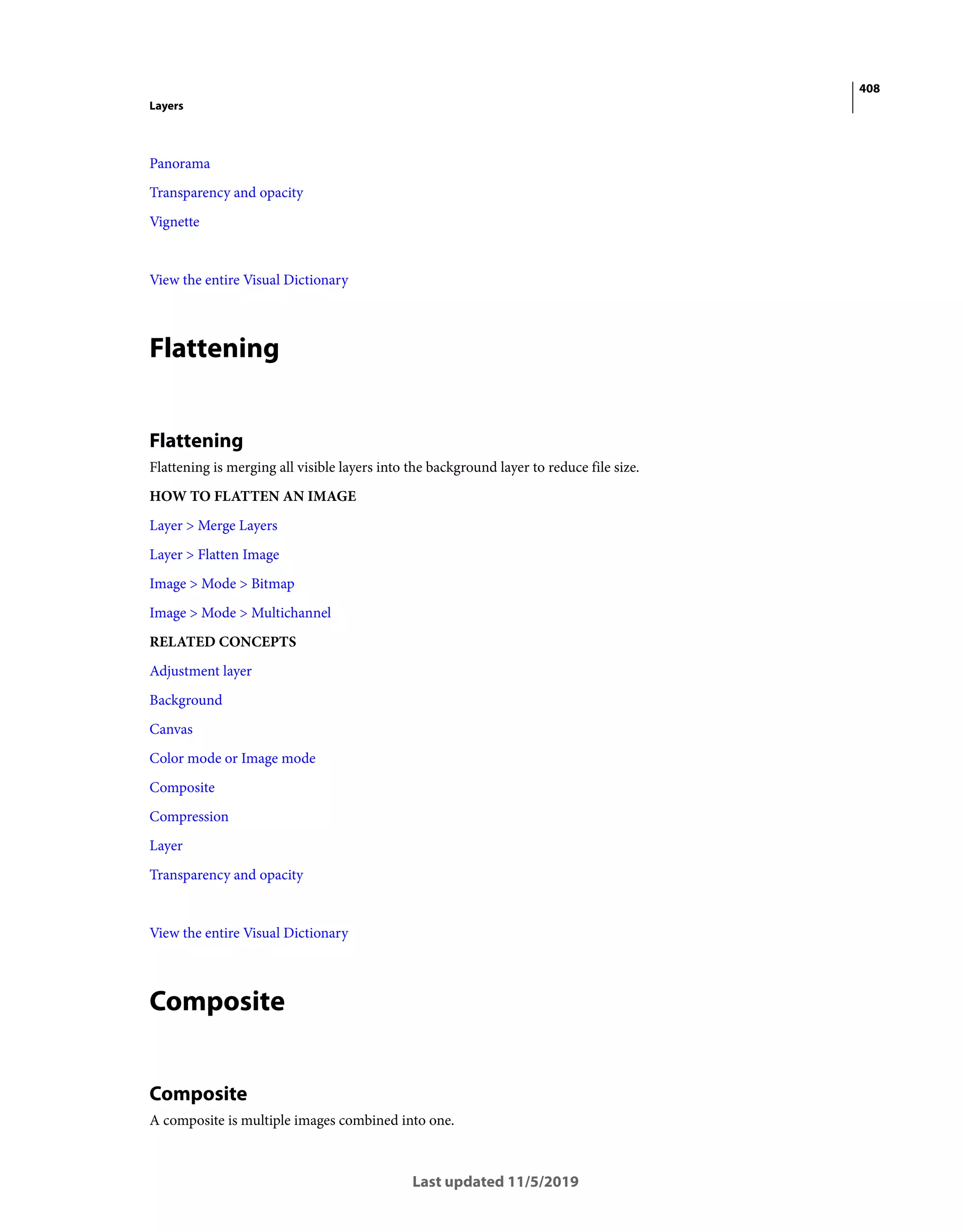 408
Layers
Last updated 11/5/2019
Panorama
Transparency and opacity
Vignette
View the entire Visual Dictionary
Flattening
Flattening
Flattening is merging all visible layers into the background layer to reduce file size.
HOW TO FLATTEN AN IMAGE
Layer > Merge Layers
Layer > Flatten Image
Image > Mode > Bitmap
Image > Mode > Multichannel
RELATED CONCEPTS
Adjustment layer
Background
Canvas
Color mode or Image mode
Composite
Compression
Layer
Transparency and opacity
View the entire Visual Dictionary
Composite
Composite
A composite is multiple images combined into one.
 