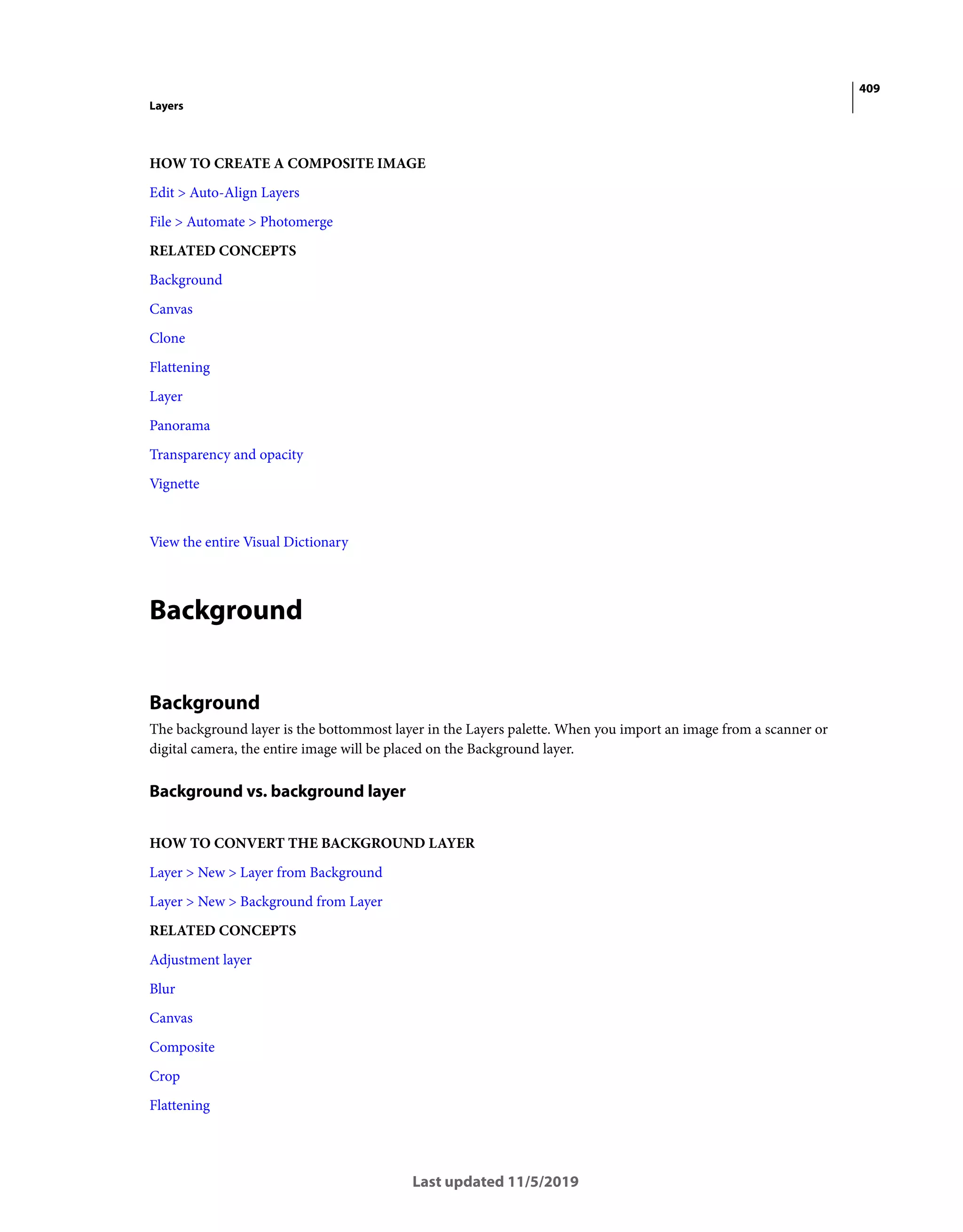 409
Layers
Last updated 11/5/2019
HOW TO CREATE A COMPOSITE IMAGE
Edit > Auto-Align Layers
File > Automate > Photomerge
RELATED CONCEPTS
Background
Canvas
Clone
Flattening
Layer
Panorama
Transparency and opacity
Vignette
View the entire Visual Dictionary
Background
Background
The background layer is the bottommost layer in the Layers palette. When you import an image from a scanner or
digital camera, the entire image will be placed on the Background layer.
Background vs. background layer
HOW TO CONVERT THE BACKGROUND LAYER
Layer > New > Layer from Background
Layer > New > Background from Layer
RELATED CONCEPTS
Adjustment layer
Blur
Canvas
Composite
Crop
Flattening
 