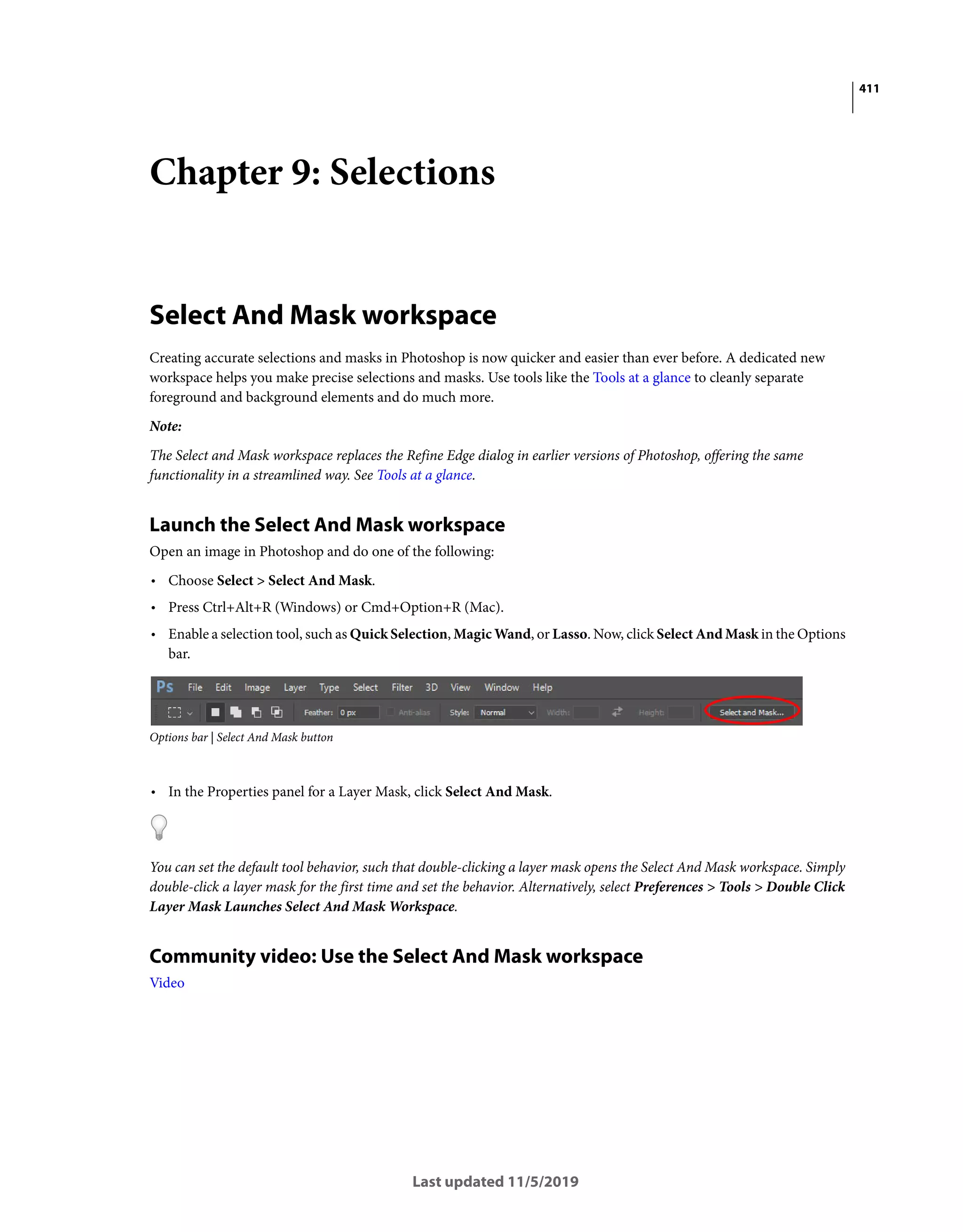 411
Last updated 11/5/2019
Chapter 9: Selections
Select And Mask workspace
Creating accurate selections and masks in Photoshop is now quicker and easier than ever before. A dedicated new
workspace helps you make precise selections and masks. Use tools like the Tools at a glance to cleanly separate
foreground and background elements and do much more.
Note:
The Select and Mask workspace replaces the Refine Edge dialog in earlier versions of Photoshop, offering the same
functionality in a streamlined way. See Tools at a glance.
Launch the Select And Mask workspace
Open an image in Photoshop and do one of the following:
• Choose Select > Select And Mask.
• Press Ctrl+Alt+R (Windows) or Cmd+Option+R (Mac).
• Enable a selection tool, such as Quick Selection, Magic Wand, or Lasso. Now, click Select And Mask in the Options
bar.
Options bar | Select And Mask button
• In the Properties panel for a Layer Mask, click Select And Mask.
You can set the default tool behavior, such that double-clicking a layer mask opens the Select And Mask workspace. Simply
double-click a layer mask for the first time and set the behavior. Alternatively, select Preferences > Tools > Double Click
Layer Mask Launches Select And Mask Workspace.
Community video: Use the Select And Mask workspace
Video
 