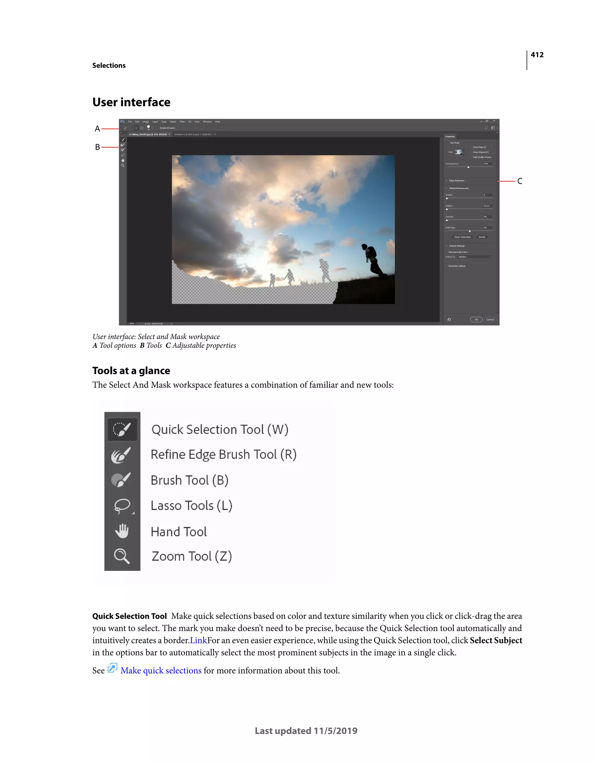 412
Selections
Last updated 11/5/2019
User interface
User interface: Select and Mask workspace
A Tool options B Tools C Adjustable properties
Tools at a glance
The Select And Mask workspace features a combination of familiar and new tools:
Quick Selection Tool Make quick selections based on color and texture similarity when you click or click-drag the area
you want to select. The mark you make doesn’t need to be precise, because the Quick Selection tool automatically and
intuitively creates a border.LinkFor an even easier experience, while using the Quick Selection tool, click Select Subject
in the options bar to automatically select the most prominent subjects in the image in a single click.
See Make quick selections for more information about this tool.
 