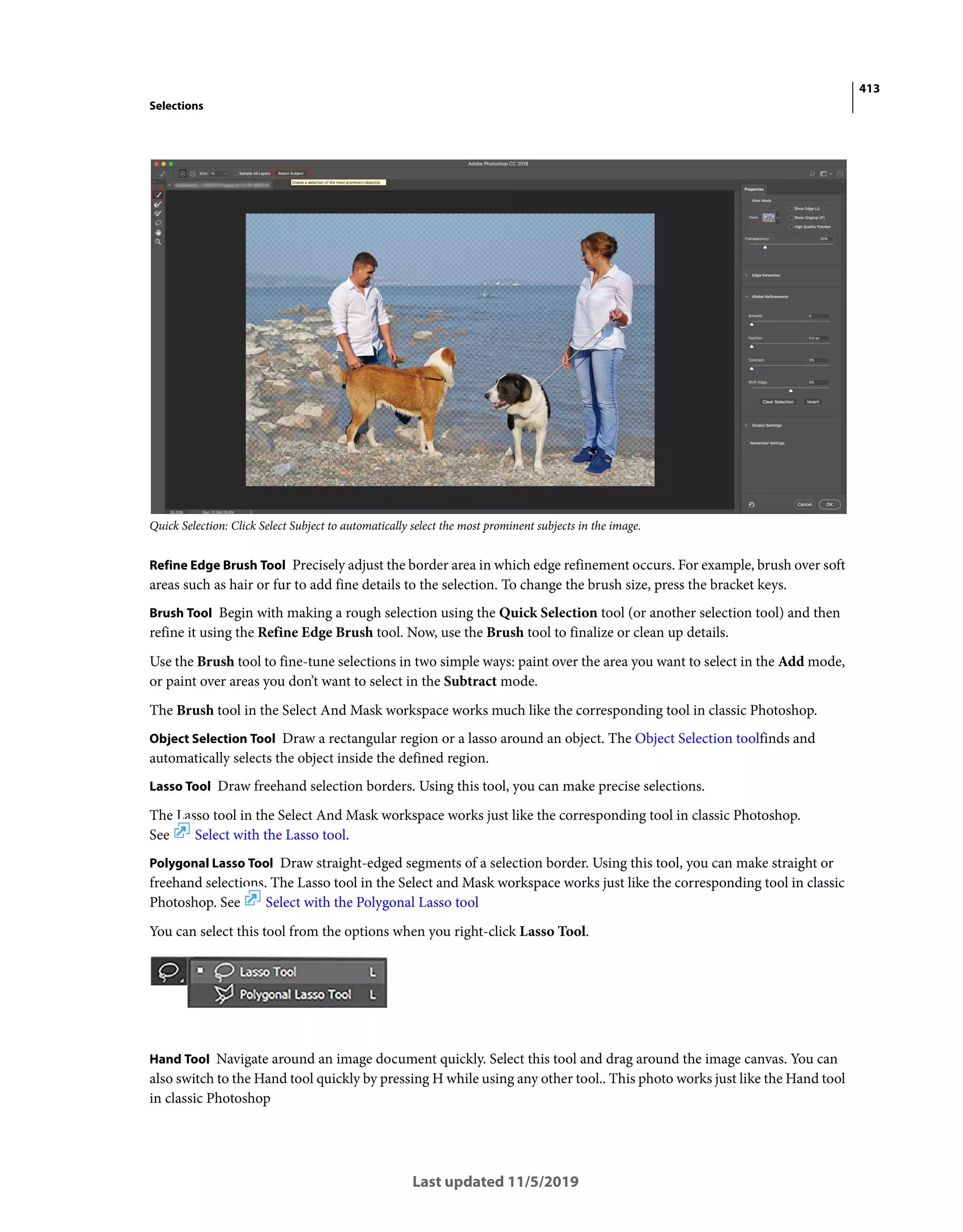413
Selections
Last updated 11/5/2019
Quick Selection: Click Select Subject to automatically select the most prominent subjects in the image.
Refine Edge Brush Tool Precisely adjust the border area in which edge refinement occurs. For example, brush over soft
areas such as hair or fur to add fine details to the selection. To change the brush size, press the bracket keys.
Brush Tool Begin with making a rough selection using the Quick Selection tool (or another selection tool) and then
refine it using the Refine Edge Brush tool. Now, use the Brush tool to finalize or clean up details.
Use the Brush tool to fine-tune selections in two simple ways: paint over the area you want to select in the Add mode,
or paint over areas you don’t want to select in the Subtract mode.
The Brush tool in the Select And Mask workspace works much like the corresponding tool in classic Photoshop.
Object Selection Tool Draw a rectangular region or a lasso around an object. The Object Selection toolfinds and
automatically selects the object inside the defined region.
Lasso Tool Draw freehand selection borders. Using this tool, you can make precise selections.
The Lasso tool in the Select And Mask workspace works just like the corresponding tool in classic Photoshop.
See Select with the Lasso tool.
Polygonal Lasso Tool Draw straight-edged segments of a selection border. Using this tool, you can make straight or
freehand selections. The Lasso tool in the Select and Mask workspace works just like the corresponding tool in classic
Photoshop. See Select with the Polygonal Lasso tool
You can select this tool from the options when you right-click Lasso Tool.
Hand Tool Navigate around an image document quickly. Select this tool and drag around the image canvas. You can
also switch to the Hand tool quickly by pressing H while using any other tool.. This photo works just like the Hand tool
in classic Photoshop
 