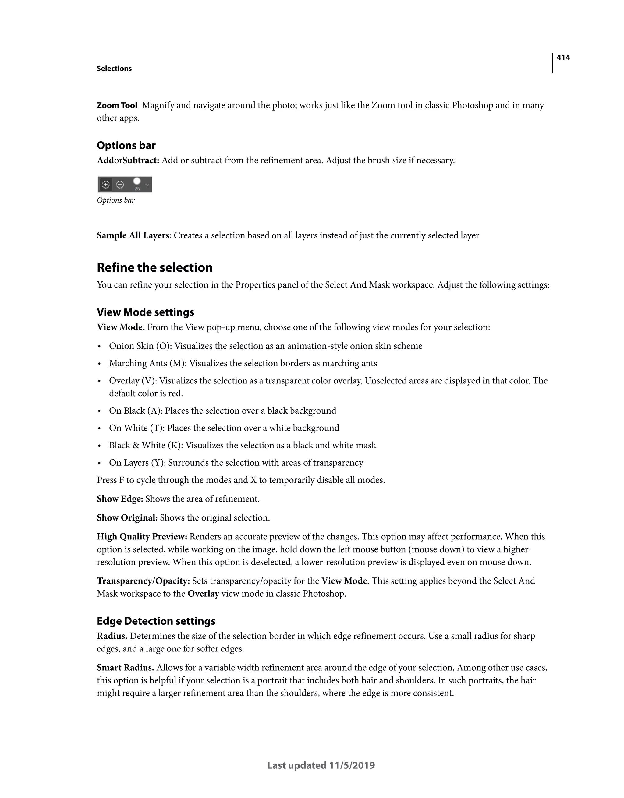 414
Selections
Last updated 11/5/2019
Zoom Tool Magnify and navigate around the photo; works just like the Zoom tool in classic Photoshop and in many
other apps.
Options bar
AddorSubtract: Add or subtract from the refinement area. Adjust the brush size if necessary.
Options bar
Sample All Layers: Creates a selection based on all layers instead of just the currently selected layer
Refine the selection
You can refine your selection in the Properties panel of the Select And Mask workspace. Adjust the following settings:
View Mode settings
View Mode. From the View pop-up menu, choose one of the following view modes for your selection:
• Onion Skin (O): Visualizes the selection as an animation-style onion skin scheme
• Marching Ants (M): Visualizes the selection borders as marching ants
• Overlay (V): Visualizes the selection as a transparent color overlay. Unselected areas are displayed in that color. The
default color is red.
• On Black (A): Places the selection over a black background
• On White (T): Places the selection over a white background
• Black & White (K): Visualizes the selection as a black and white mask
• On Layers (Y): Surrounds the selection with areas of transparency
Press F to cycle through the modes and X to temporarily disable all modes.
Show Edge: Shows the area of refinement.
Show Original: Shows the original selection.
High Quality Preview: Renders an accurate preview of the changes. This option may affect performance. When this
option is selected, while working on the image, hold down the left mouse button (mouse down) to view a higher-
resolution preview. When this option is deselected, a lower-resolution preview is displayed even on mouse down.
Transparency/Opacity: Sets transparency/opacity for the View Mode. This setting applies beyond the Select And
Mask workspace to the Overlay view mode in classic Photoshop.
Edge Detection settings
Radius. Determines the size of the selection border in which edge refinement occurs. Use a small radius for sharp
edges, and a large one for softer edges.
Smart Radius. Allows for a variable width refinement area around the edge of your selection. Among other use cases,
this option is helpful if your selection is a portrait that includes both hair and shoulders. In such portraits, the hair
might require a larger refinement area than the shoulders, where the edge is more consistent.
 