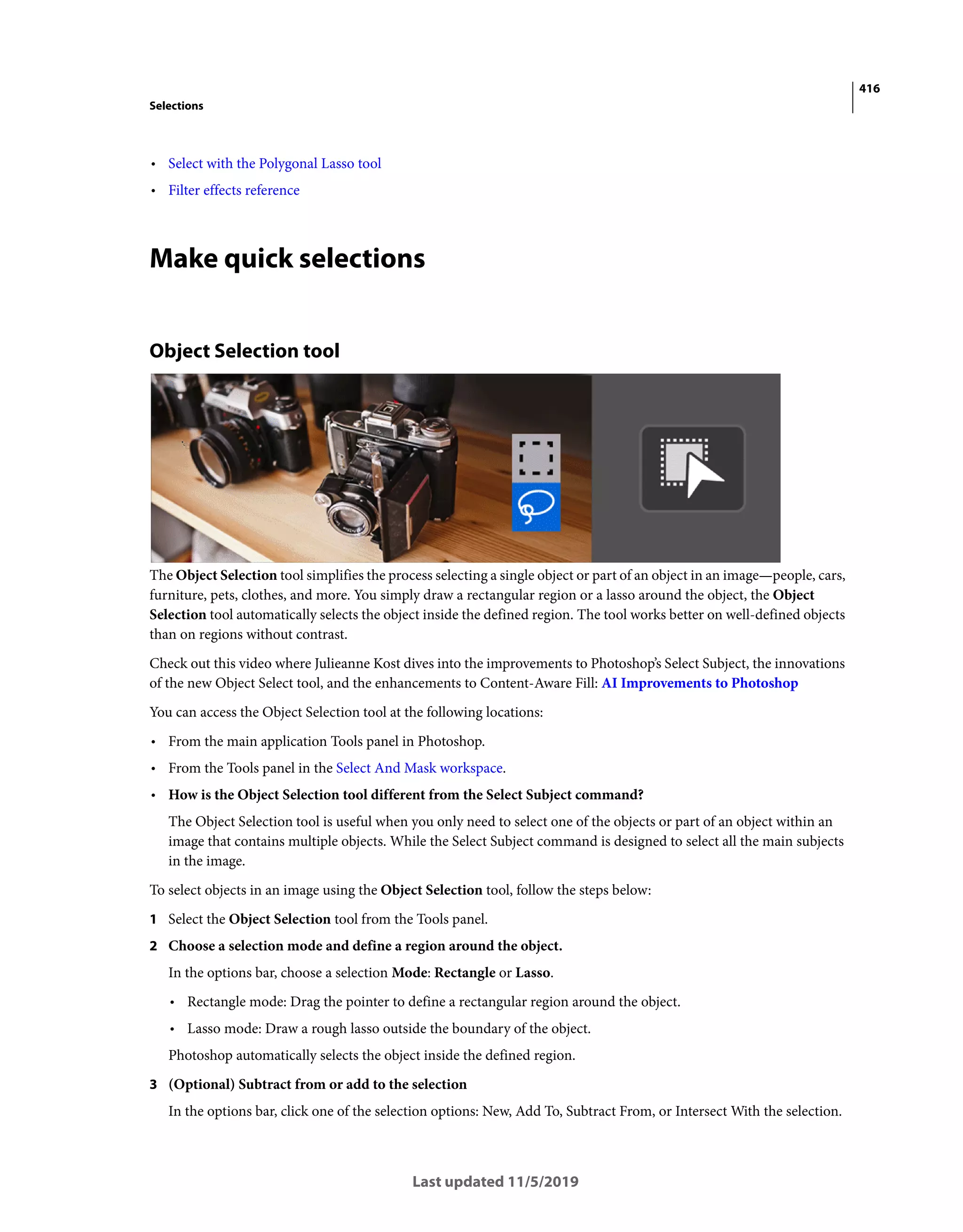 416
Selections
Last updated 11/5/2019
• Select with the Polygonal Lasso tool
• Filter effects reference
Make quick selections
Object Selection tool
The Object Selection tool simplifies the process selecting a single object or part of an object in an image—people, cars,
furniture, pets, clothes, and more. You simply draw a rectangular region or a lasso around the object, the Object
Selection tool automatically selects the object inside the defined region. The tool works better on well-defined objects
than on regions without contrast.
Check out this video where Julieanne Kost dives into the improvements to Photoshop’s Select Subject, the innovations
of the new Object Select tool, and the enhancements to Content-Aware Fill: AI Improvements to Photoshop
You can access the Object Selection tool at the following locations:
• From the main application Tools panel in Photoshop.
• From the Tools panel in the Select And Mask workspace.
• How is the Object Selection tool different from the Select Subject command?
The Object Selection tool is useful when you only need to select one of the objects or part of an object within an
image that contains multiple objects. While the Select Subject command is designed to select all the main subjects
in the image.
To select objects in an image using the Object Selection tool, follow the steps below:
1 Select the Object Selection tool from the Tools panel.
2 Choose a selection mode and define a region around the object.
In the options bar, choose a selection Mode: Rectangle or Lasso.
• Rectangle mode: Drag the pointer to define a rectangular region around the object.
• Lasso mode: Draw a rough lasso outside the boundary of the object.
Photoshop automatically selects the object inside the defined region.
3 (Optional) Subtract from or add to the selection
In the options bar, click one of the selection options: New, Add To, Subtract From, or Intersect With the selection.
 