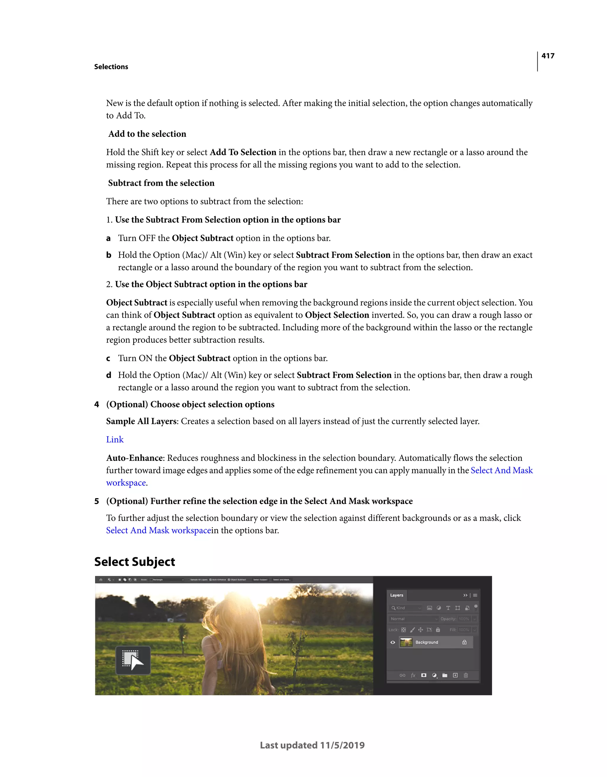 417
Selections
Last updated 11/5/2019
New is the default option if nothing is selected. After making the initial selection, the option changes automatically
to Add To.
Add to the selection
Hold the Shift key or select Add To Selection in the options bar, then draw a new rectangle or a lasso around the
missing region. Repeat this process for all the missing regions you want to add to the selection.
Subtract from the selection
There are two options to subtract from the selection:
1. Use the Subtract From Selection option in the options bar
a Turn OFF the Object Subtract option in the options bar.
b Hold the Option (Mac)/ Alt (Win) key or select Subtract From Selection in the options bar, then draw an exact
rectangle or a lasso around the boundary of the region you want to subtract from the selection.
2. Use the Object Subtract option in the options bar
Object Subtract is especially useful when removing the background regions inside the current object selection. You
can think of Object Subtract option as equivalent to Object Selection inverted. So, you can draw a rough lasso or
a rectangle around the region to be subtracted. Including more of the background within the lasso or the rectangle
region produces better subtraction results.
c Turn ON the Object Subtract option in the options bar.
d Hold the Option (Mac)/ Alt (Win) key or select Subtract From Selection in the options bar, then draw a rough
rectangle or a lasso around the region you want to subtract from the selection.
4 (Optional) Choose object selection options
Sample All Layers: Creates a selection based on all layers instead of just the currently selected layer.
Link
Auto-Enhance: Reduces roughness and blockiness in the selection boundary. Automatically flows the selection
further toward image edges and applies some of the edge refinement you can apply manually in the Select And Mask
workspace.
5 (Optional) Further refine the selection edge in the Select And Mask workspace
To further adjust the selection boundary or view the selection against different backgrounds or as a mask, click
Select And Mask workspacein the options bar.
Select Subject
 