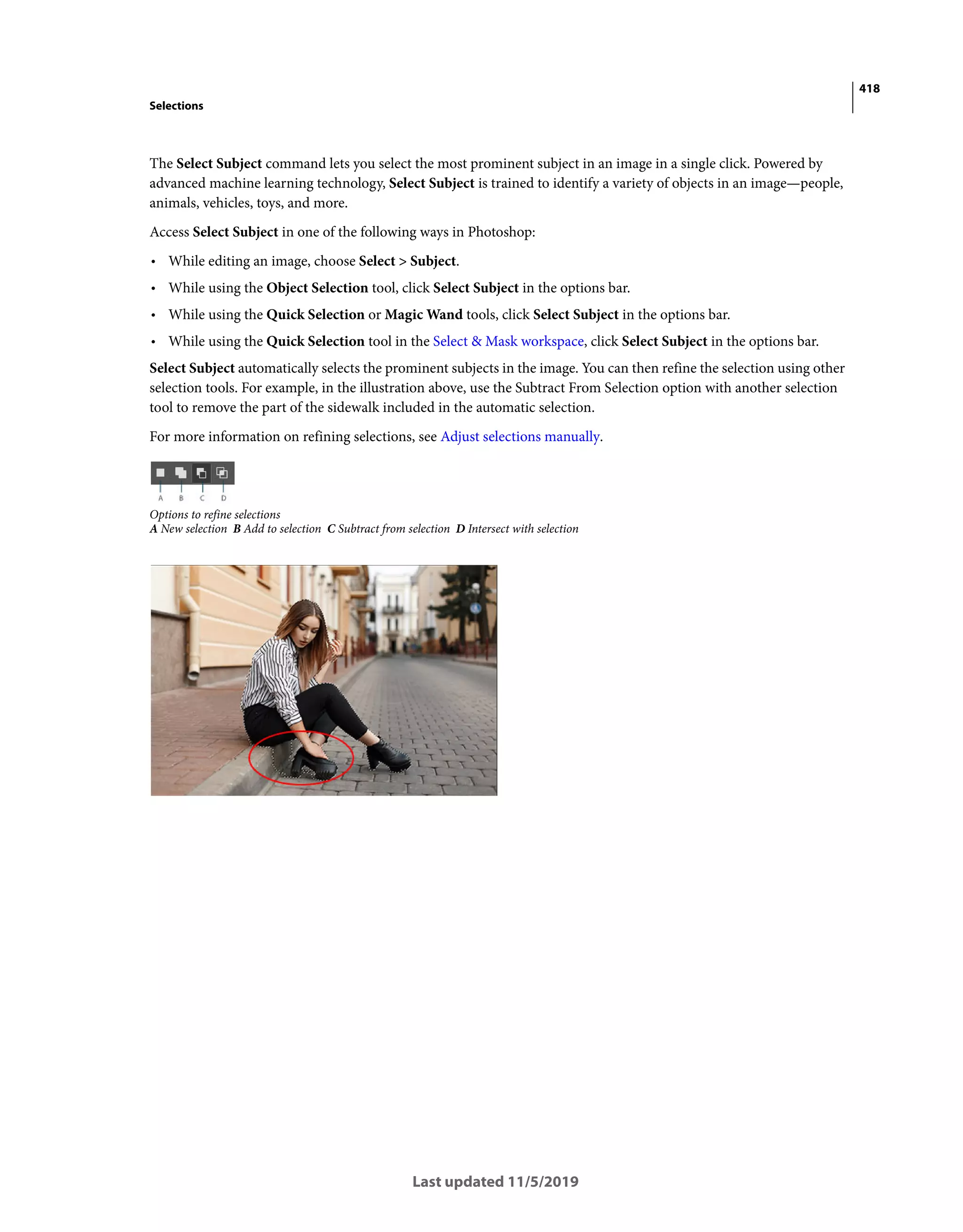418
Selections
Last updated 11/5/2019
The Select Subject command lets you select the most prominent subject in an image in a single click. Powered by
advanced machine learning technology, Select Subject is trained to identify a variety of objects in an image—people,
animals, vehicles, toys, and more.
Access Select Subject in one of the following ways in Photoshop:
• While editing an image, choose Select > Subject.
• While using the Object Selection tool, click Select Subject in the options bar.
• While using the Quick Selection or Magic Wand tools, click Select Subject in the options bar.
• While using the Quick Selection tool in the Select & Mask workspace, click Select Subject in the options bar.
Select Subject automatically selects the prominent subjects in the image. You can then refine the selection using other
selection tools. For example, in the illustration above, use the Subtract From Selection option with another selection
tool to remove the part of the sidewalk included in the automatic selection.
For more information on refining selections, see Adjust selections manually.
Options to refine selections
A New selection B Add to selection C Subtract from selection D Intersect with selection
 