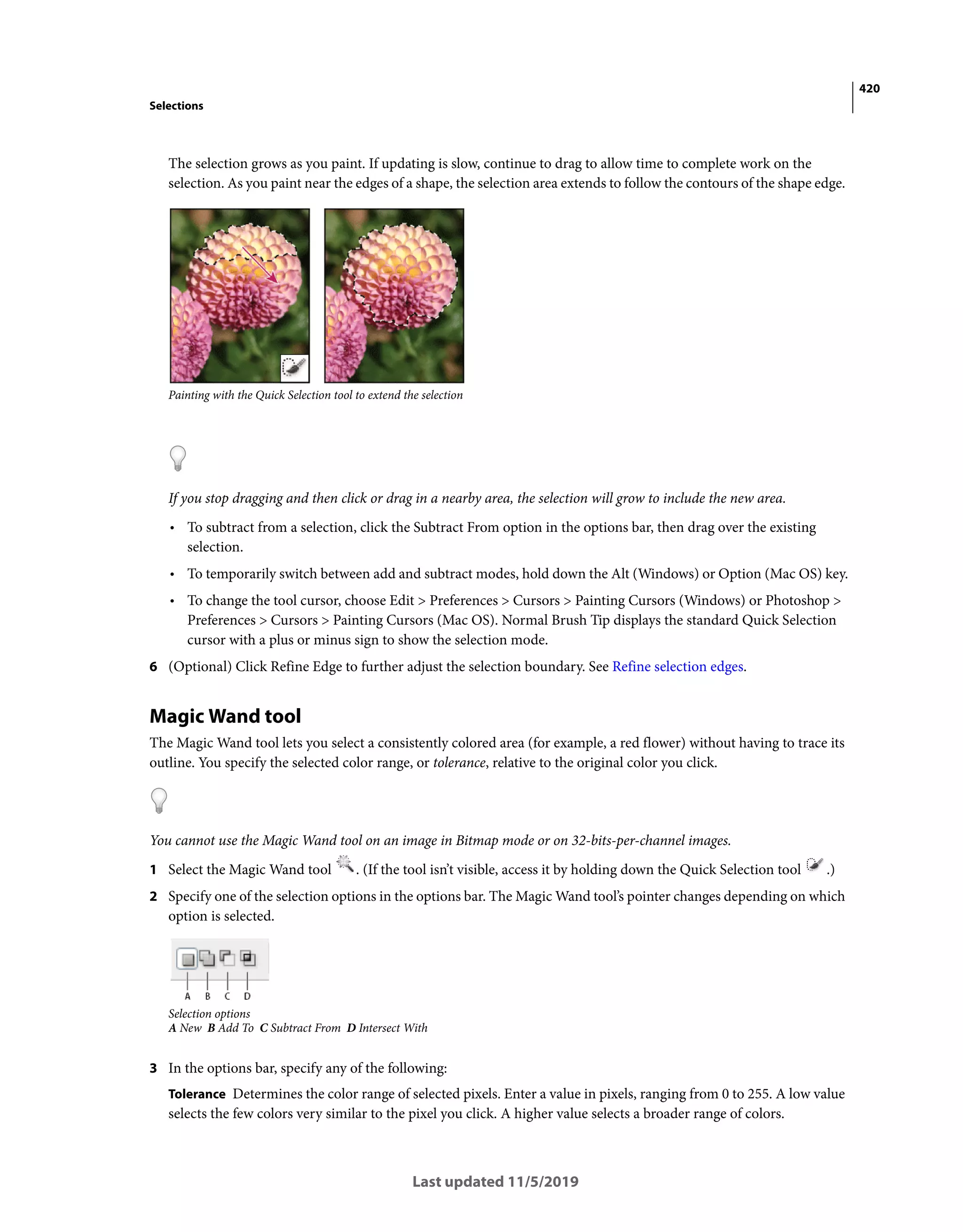 420
Selections
Last updated 11/5/2019
The selection grows as you paint. If updating is slow, continue to drag to allow time to complete work on the
selection. As you paint near the edges of a shape, the selection area extends to follow the contours of the shape edge.
Painting with the Quick Selection tool to extend the selection
If you stop dragging and then click or drag in a nearby area, the selection will grow to include the new area.
• To subtract from a selection, click the Subtract From option in the options bar, then drag over the existing
selection.
• To temporarily switch between add and subtract modes, hold down the Alt (Windows) or Option (Mac OS) key.
• To change the tool cursor, choose Edit > Preferences > Cursors > Painting Cursors (Windows) or Photoshop >
Preferences > Cursors > Painting Cursors (Mac OS). Normal Brush Tip displays the standard Quick Selection
cursor with a plus or minus sign to show the selection mode.
6 (Optional) Click Refine Edge to further adjust the selection boundary. See Refine selection edges.
Magic Wand tool
The Magic Wand tool lets you select a consistently colored area (for example, a red flower) without having to trace its
outline. You specify the selected color range, or tolerance, relative to the original color you click.
You cannot use the Magic Wand tool on an image in Bitmap mode or on 32-bits-per-channel images.
1 Select the Magic Wand tool . (If the tool isn’t visible, access it by holding down the Quick Selection tool .)
2 Specify one of the selection options in the options bar. The Magic Wand tool’s pointer changes depending on which
option is selected.
Selection options
A New B Add To C Subtract From D Intersect With
3 In the options bar, specify any of the following:
Tolerance Determines the color range of selected pixels. Enter a value in pixels, ranging from 0 to 255. A low value
selects the few colors very similar to the pixel you click. A higher value selects a broader range of colors.
 