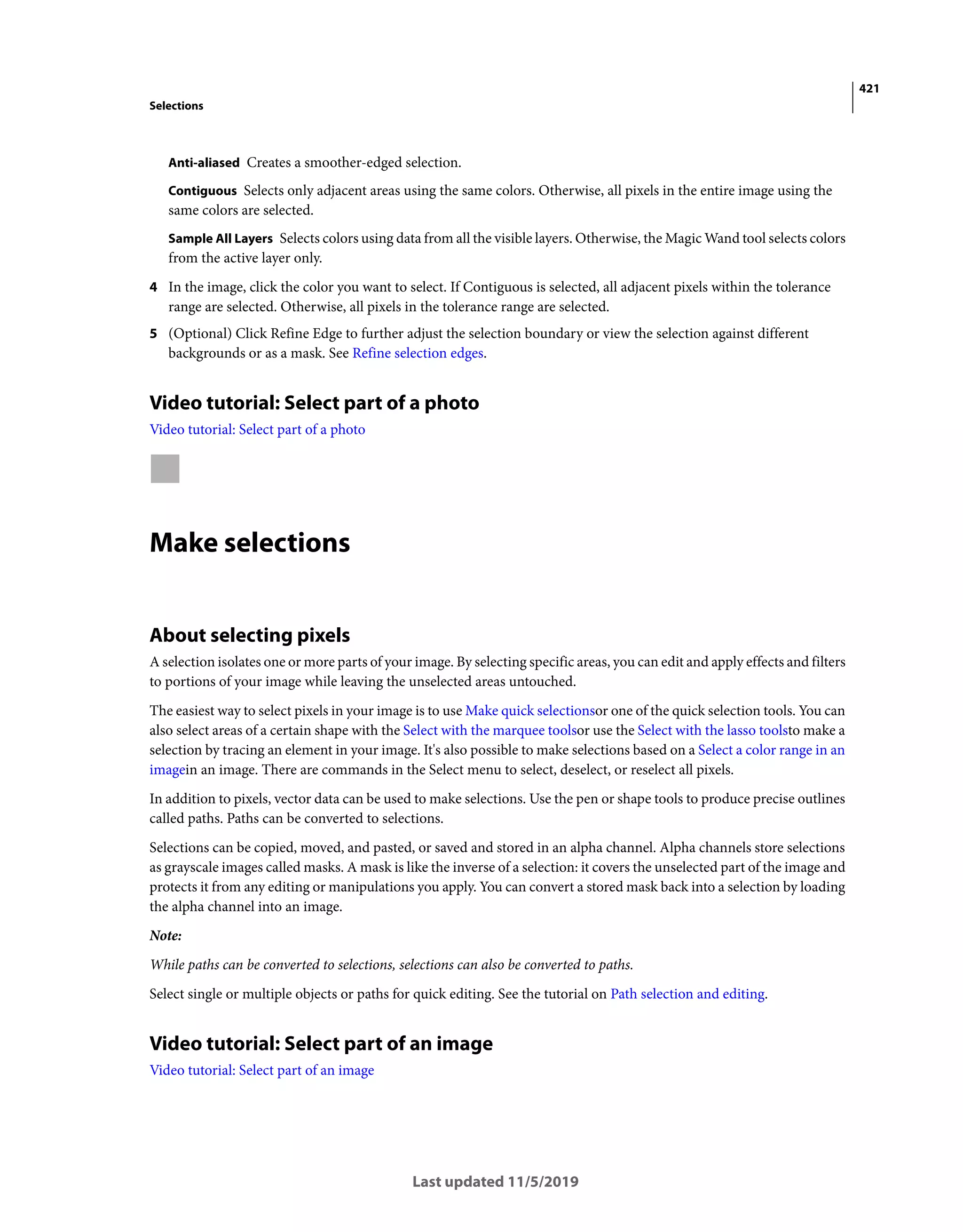 421
Selections
Last updated 11/5/2019
Anti-aliased Creates a smoother-edged selection.
Contiguous Selects only adjacent areas using the same colors. Otherwise, all pixels in the entire image using the
same colors are selected.
Sample All Layers Selects colors using data from all the visible layers. Otherwise, the Magic Wand tool selects colors
from the active layer only.
4 In the image, click the color you want to select. If Contiguous is selected, all adjacent pixels within the tolerance
range are selected. Otherwise, all pixels in the tolerance range are selected.
5 (Optional) Click Refine Edge to further adjust the selection boundary or view the selection against different
backgrounds or as a mask. See Refine selection edges.
Video tutorial: Select part of a photo
Video tutorial: Select part of a photo
Make selections
About selecting pixels
A selection isolates one or more parts of your image. By selecting specific areas, you can edit and apply effects and filters
to portions of your image while leaving the unselected areas untouched.
The easiest way to select pixels in your image is to use Make quick selectionsor one of the quick selection tools. You can
also select areas of a certain shape with the Select with the marquee toolsor use the Select with the lasso toolsto make a
selection by tracing an element in your image. It's also possible to make selections based on a Select a color range in an
imagein an image. There are commands in the Select menu to select, deselect, or reselect all pixels.
In addition to pixels, vector data can be used to make selections. Use the pen or shape tools to produce precise outlines
called paths. Paths can be converted to selections.
Selections can be copied, moved, and pasted, or saved and stored in an alpha channel. Alpha channels store selections
as grayscale images called masks. A mask is like the inverse of a selection: it covers the unselected part of the image and
protects it from any editing or manipulations you apply. You can convert a stored mask back into a selection by loading
the alpha channel into an image.
Note:
While paths can be converted to selections, selections can also be converted to paths.
Select single or multiple objects or paths for quick editing. See the tutorial on Path selection and editing.
Video tutorial: Select part of an image
Video tutorial: Select part of an image
 