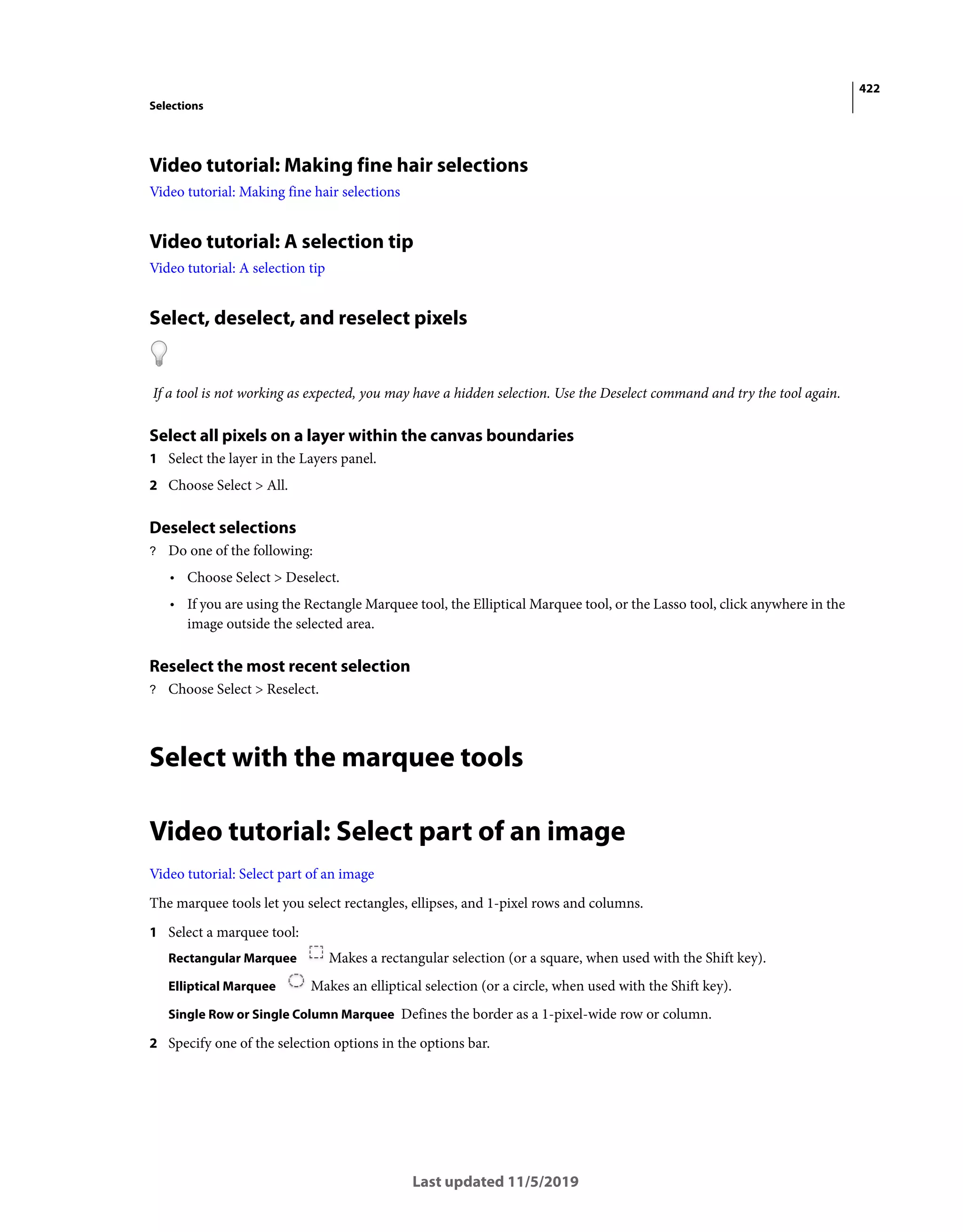422
Selections
Last updated 11/5/2019
Video tutorial: Making fine hair selections
Video tutorial: Making fine hair selections
Video tutorial: A selection tip
Video tutorial: A selection tip
Select, deselect, and reselect pixels
If a tool is not working as expected, you may have a hidden selection. Use the Deselect command and try the tool again.
Select all pixels on a layer within the canvas boundaries
1 Select the layer in the Layers panel.
2 Choose Select > All.
Deselect selections
? Do one of the following:
• Choose Select > Deselect.
• If you are using the Rectangle Marquee tool, the Elliptical Marquee tool, or the Lasso tool, click anywhere in the
image outside the selected area.
Reselect the most recent selection
? Choose Select > Reselect.
Select with the marquee tools
Video tutorial: Select part of an image
Video tutorial: Select part of an image
The marquee tools let you select rectangles, ellipses, and 1-pixel rows and columns.
1 Select a marquee tool:
Rectangular Marquee Makes a rectangular selection (or a square, when used with the Shift key).
Elliptical Marquee Makes an elliptical selection (or a circle, when used with the Shift key).
Single Row or Single Column Marquee Defines the border as a 1-pixel-wide row or column.
2 Specify one of the selection options in the options bar.
 