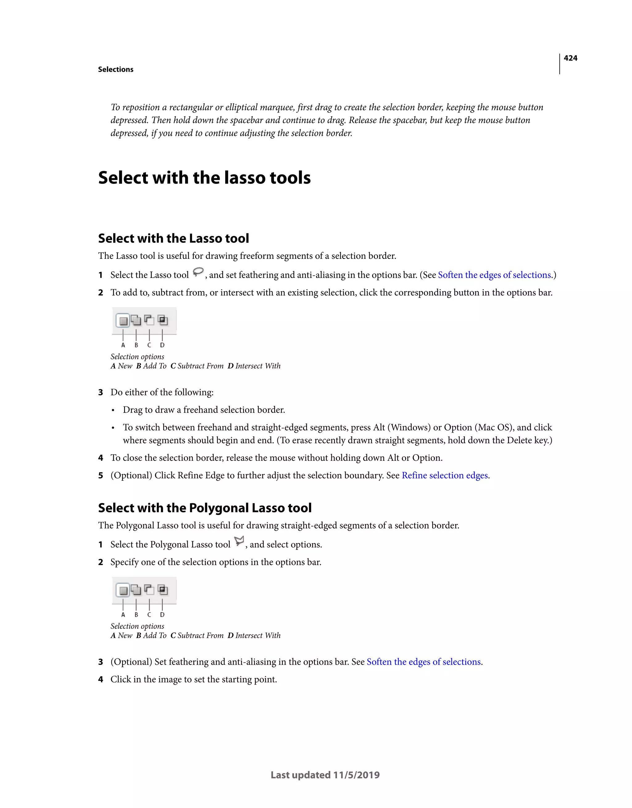 424
Selections
Last updated 11/5/2019
To reposition a rectangular or elliptical marquee, first drag to create the selection border, keeping the mouse button
depressed. Then hold down the spacebar and continue to drag. Release the spacebar, but keep the mouse button
depressed, if you need to continue adjusting the selection border.
Select with the lasso tools
Select with the Lasso tool
The Lasso tool is useful for drawing freeform segments of a selection border.
1 Select the Lasso tool , and set feathering and anti-aliasing in the options bar. (See Soften the edges of selections.)
2 To add to, subtract from, or intersect with an existing selection, click the corresponding button in the options bar.
Selection options
A New B Add To C Subtract From D Intersect With
3 Do either of the following:
• Drag to draw a freehand selection border.
• To switch between freehand and straight-edged segments, press Alt (Windows) or Option (Mac OS), and click
where segments should begin and end. (To erase recently drawn straight segments, hold down the Delete key.)
4 To close the selection border, release the mouse without holding down Alt or Option.
5 (Optional) Click Refine Edge to further adjust the selection boundary. See Refine selection edges.
Select with the Polygonal Lasso tool
The Polygonal Lasso tool is useful for drawing straight-edged segments of a selection border.
1 Select the Polygonal Lasso tool , and select options.
2 Specify one of the selection options in the options bar.
Selection options
A New B Add To C Subtract From D Intersect With
3 (Optional) Set feathering and anti-aliasing in the options bar. See Soften the edges of selections.
4 Click in the image to set the starting point.
 