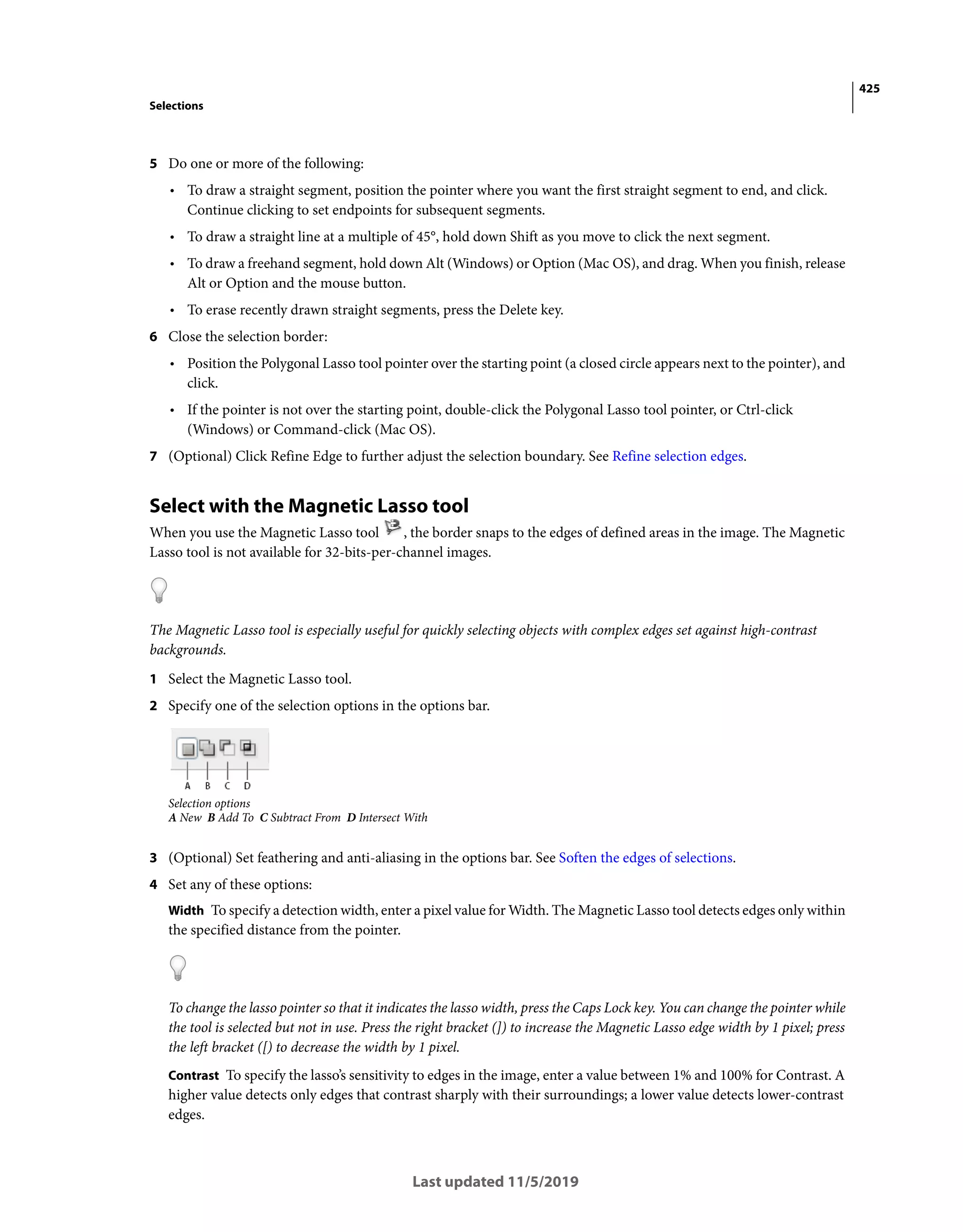 425
Selections
Last updated 11/5/2019
5 Do one or more of the following:
• To draw a straight segment, position the pointer where you want the first straight segment to end, and click.
Continue clicking to set endpoints for subsequent segments.
• To draw a straight line at a multiple of 45°, hold down Shift as you move to click the next segment.
• To draw a freehand segment, hold down Alt (Windows) or Option (Mac OS), and drag. When you finish, release
Alt or Option and the mouse button.
• To erase recently drawn straight segments, press the Delete key.
6 Close the selection border:
• Position the Polygonal Lasso tool pointer over the starting point (a closed circle appears next to the pointer), and
click.
• If the pointer is not over the starting point, double-click the Polygonal Lasso tool pointer, or Ctrl-click
(Windows) or Command-click (Mac OS).
7 (Optional) Click Refine Edge to further adjust the selection boundary. See Refine selection edges.
Select with the Magnetic Lasso tool
When you use the Magnetic Lasso tool , the border snaps to the edges of defined areas in the image. The Magnetic
Lasso tool is not available for 32-bits-per-channel images.
The Magnetic Lasso tool is especially useful for quickly selecting objects with complex edges set against high-contrast
backgrounds.
1 Select the Magnetic Lasso tool.
2 Specify one of the selection options in the options bar.
Selection options
A New B Add To C Subtract From D Intersect With
3 (Optional) Set feathering and anti-aliasing in the options bar. See Soften the edges of selections.
4 Set any of these options:
Width To specify a detection width, enter a pixel value for Width. The Magnetic Lasso tool detects edges only within
the specified distance from the pointer.
To change the lasso pointer so that it indicates the lasso width, press the Caps Lock key. You can change the pointer while
the tool is selected but not in use. Press the right bracket (]) to increase the Magnetic Lasso edge width by 1 pixel; press
the left bracket ([) to decrease the width by 1 pixel.
Contrast To specify the lasso’s sensitivity to edges in the image, enter a value between 1% and 100% for Contrast. A
higher value detects only edges that contrast sharply with their surroundings; a lower value detects lower-contrast
edges.
 