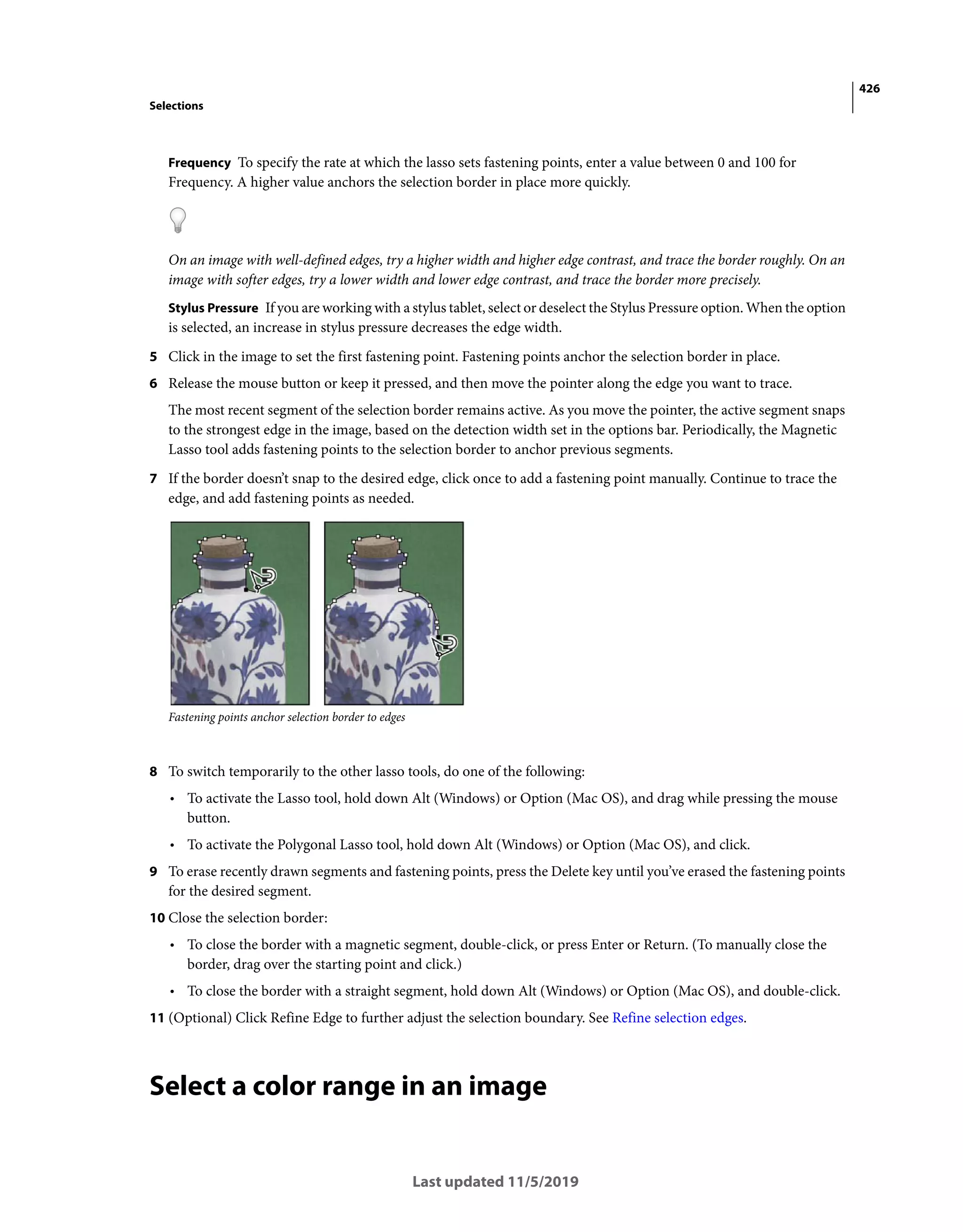 426
Selections
Last updated 11/5/2019
Frequency To specify the rate at which the lasso sets fastening points, enter a value between 0 and 100 for
Frequency. A higher value anchors the selection border in place more quickly.
On an image with well-defined edges, try a higher width and higher edge contrast, and trace the border roughly. On an
image with softer edges, try a lower width and lower edge contrast, and trace the border more precisely.
Stylus Pressure If you are working with a stylus tablet, select or deselect the Stylus Pressure option. When the option
is selected, an increase in stylus pressure decreases the edge width.
5 Click in the image to set the first fastening point. Fastening points anchor the selection border in place.
6 Release the mouse button or keep it pressed, and then move the pointer along the edge you want to trace.
The most recent segment of the selection border remains active. As you move the pointer, the active segment snaps
to the strongest edge in the image, based on the detection width set in the options bar. Periodically, the Magnetic
Lasso tool adds fastening points to the selection border to anchor previous segments.
7 If the border doesn’t snap to the desired edge, click once to add a fastening point manually. Continue to trace the
edge, and add fastening points as needed.
Fastening points anchor selection border to edges
8 To switch temporarily to the other lasso tools, do one of the following:
• To activate the Lasso tool, hold down Alt (Windows) or Option (Mac OS), and drag while pressing the mouse
button.
• To activate the Polygonal Lasso tool, hold down Alt (Windows) or Option (Mac OS), and click.
9 To erase recently drawn segments and fastening points, press the Delete key until you’ve erased the fastening points
for the desired segment.
10 Close the selection border:
• To close the border with a magnetic segment, double-click, or press Enter or Return. (To manually close the
border, drag over the starting point and click.)
• To close the border with a straight segment, hold down Alt (Windows) or Option (Mac OS), and double-click.
11 (Optional) Click Refine Edge to further adjust the selection boundary. See Refine selection edges.
Select a color range in an image
 